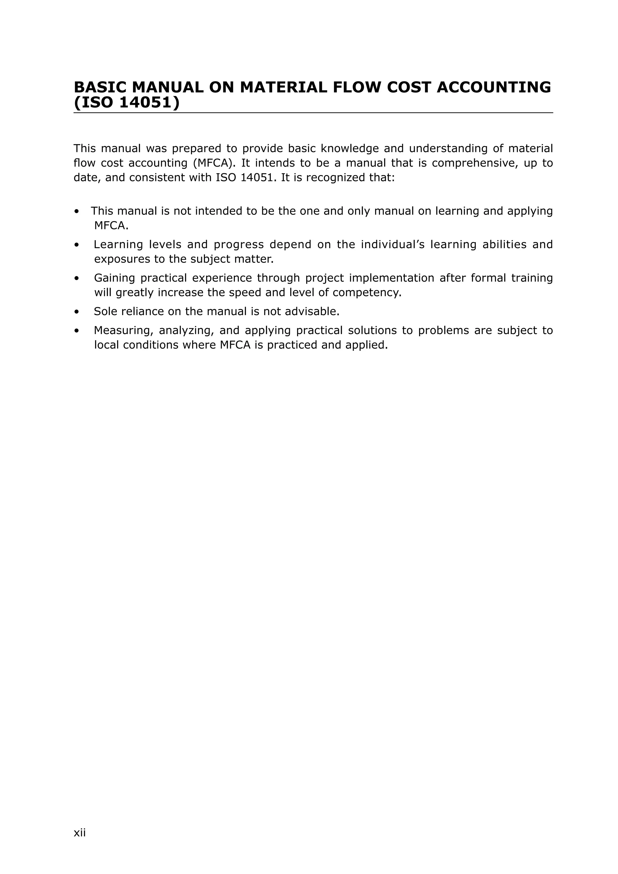 BASIC MANUAL ON MATERIAL FLOW COST ACCOUNTING
(ISO 14051)
This manual was prepared to provide basic knowledge and understanding of material
flow cost accounting (MFCA). It intends to be a manual that is comprehensive, up to
date, and consistent with ISO 14051. It is recognized that:
• This manual is not intended to be the one and only manual on learning and applying
MFCA.
• Learning levels and progress depend on the individual’s learning abilities and
exposures to the subject matter.
• Gaining practical experience through project implementation after formal training
will greatly increase the speed and level of competency.
• Sole reliance on the manual is not advisable.
• Measuring, analyzing, and applying practical solutions to problems are subject to
local conditions where MFCA is practiced and applied.
xii
 