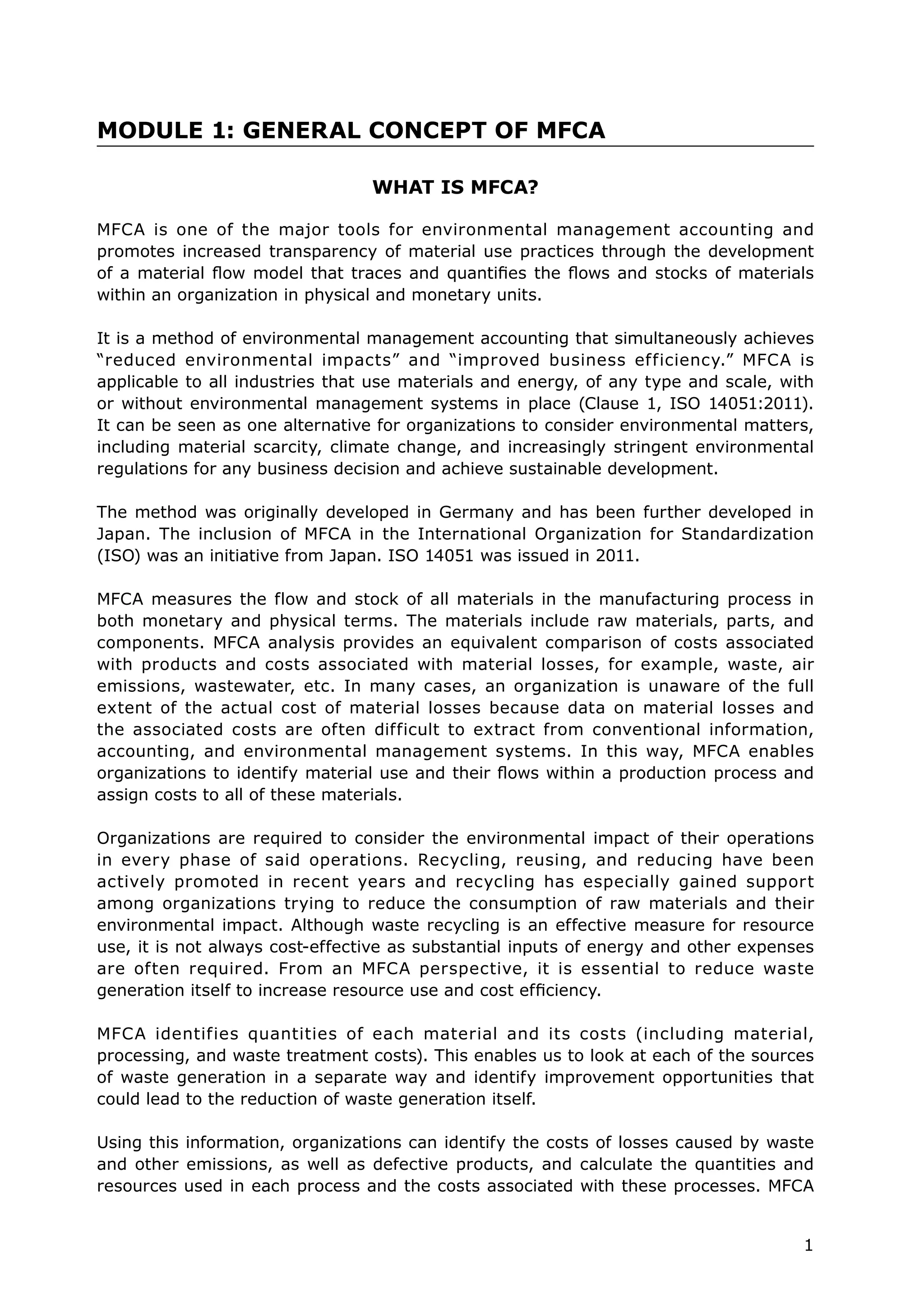 1
WHAT IS MFCA?
MFCA is one of the major tools for environmental management accounting and
promotes increased transparency of material use practices through the development
of a material flow model that traces and quantifies the flows and stocks of materials
within an organization in physical and monetary units.
It is a method of environmental management accounting that simultaneously achieves
“reduced environmental impacts” and “improved business efficiency.” MFCA is
applicable to all industries that use materials and energy, of any type and scale, with
or without environmental management systems in place (Clause 1, ISO 14051:2011).
It can be seen as one alternative for organizations to consider environmental matters,
including material scarcity, climate change, and increasingly stringent environmental
regulations for any business decision and achieve sustainable development.
The method was originally developed in Germany and has been further developed in
Japan. The inclusion of MFCA in the International Organization for Standardization
(ISO) was an initiative from Japan. ISO 14051 was issued in 2011.
MFCA measures the flow and stock of all materials in the manufacturing process in
both monetary and physical terms. The materials include raw materials, parts, and
components. MFCA analysis provides an equivalent comparison of costs associated
with products and costs associated with material losses, for example, waste, air
emissions, wastewater, etc. In many cases, an organization is unaware of the full
extent of the actual cost of material losses because data on material losses and
the associated costs are often difficult to extract from conventional information,
accounting, and environmental management systems. In this way, MFCA enables
organizations to identify material use and their flows within a production process and
assign costs to all of these materials.
Organizations are required to consider the environmental impact of their operations
in every phase of said operations. Recycling, reusing, and reducing have been
actively promoted in recent years and recycling has especially gained support
among organizations trying to reduce the consumption of raw materials and their
environmental impact. Although waste recycling is an effective measure for resource
use, it is not always cost-effective as substantial inputs of energy and other expenses
are often required. From an MFCA perspective, it is essential to reduce waste
generation itself to increase resource use and cost efficiency.
MFCA identifies quantities of each material and its costs (including material,
processing, and waste treatment costs). This enables us to look at each of the sources
of waste generation in a separate way and identify improvement opportunities that
could lead to the reduction of waste generation itself.
Using this information, organizations can identify the costs of losses caused by waste
and other emissions, as well as defective products, and calculate the quantities and
resources used in each process and the costs associated with these processes. MFCA
MODULE 1: GENERAL CONCEPT OF MFCA
 