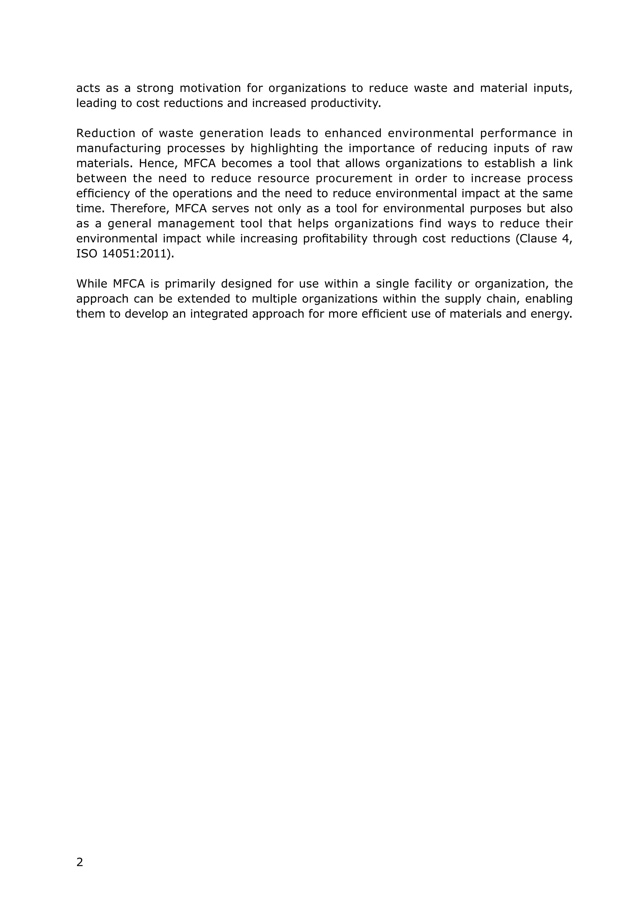 2
acts as a strong motivation for organizations to reduce waste and material inputs,
leading to cost reductions and increased productivity.
Reduction of waste generation leads to enhanced environmental performance in
manufacturing processes by highlighting the importance of reducing inputs of raw
materials. Hence, MFCA becomes a tool that allows organizations to establish a link
between the need to reduce resource procurement in order to increase process
efficiency of the operations and the need to reduce environmental impact at the same
time. Therefore, MFCA serves not only as a tool for environmental purposes but also
as a general management tool that helps organizations find ways to reduce their
environmental impact while increasing profitability through cost reductions (Clause 4,
ISO 14051:2011).
While MFCA is primarily designed for use within a single facility or organization, the
approach can be extended to multiple organizations within the supply chain, enabling
them to develop an integrated approach for more efficient use of materials and energy.
 