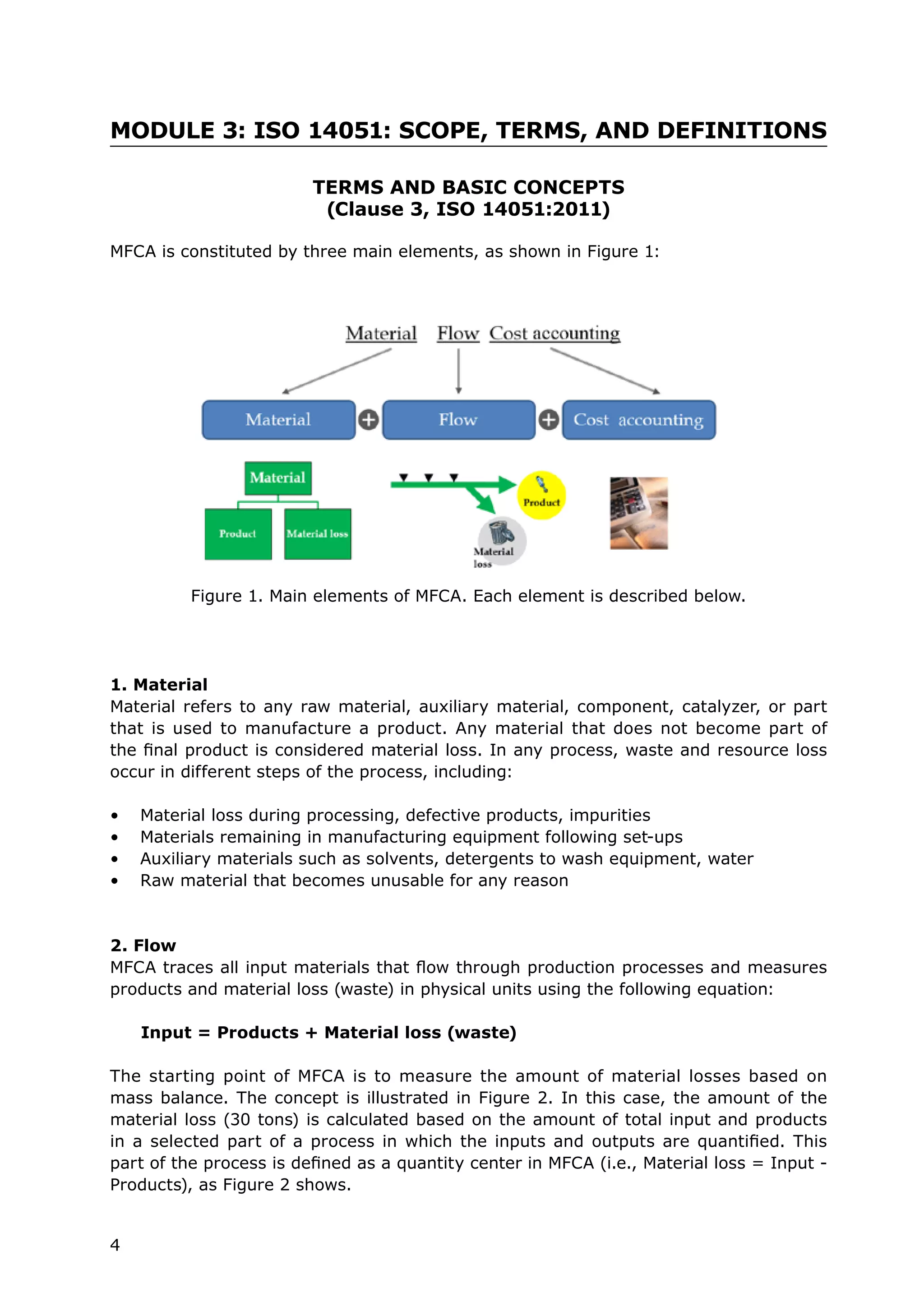 4
MODULE 3: ISO 14051: SCOPE, TERMS, AND DEFINITIONS
TERMS AND BASIC CONCEPTS
(Clause 3, ISO 14051:2011)
MFCA is constituted by three main elements, as shown in Figure 1:
	
1. Material
Material refers to any raw material, auxiliary material, component, catalyzer, or part
that is used to manufacture a product. Any material that does not become part of
the final product is considered material loss. In any process, waste and resource loss
occur in different steps of the process, including:
• Material loss during processing, defective products, impurities
• Materials remaining in manufacturing equipment following set-ups
• Auxiliary materials such as solvents, detergents to wash equipment, water
• Raw material that becomes unusable for any reason
2. Flow
MFCA traces all input materials that flow through production processes and measures
products and material loss (waste) in physical units using the following equation:
Input = Products + Material loss (waste)
The starting point of MFCA is to measure the amount of material losses based on
mass balance. The concept is illustrated in Figure 2. In this case, the amount of the
material loss (30 tons) is calculated based on the amount of total input and products
in a selected part of a process in which the inputs and outputs are quantified. This
part of the process is defined as a quantity center in MFCA (i.e., Material loss = Input -
Products), as Figure 2 shows.
Figure 1. Main elements of MFCA. Each element is described below.
 