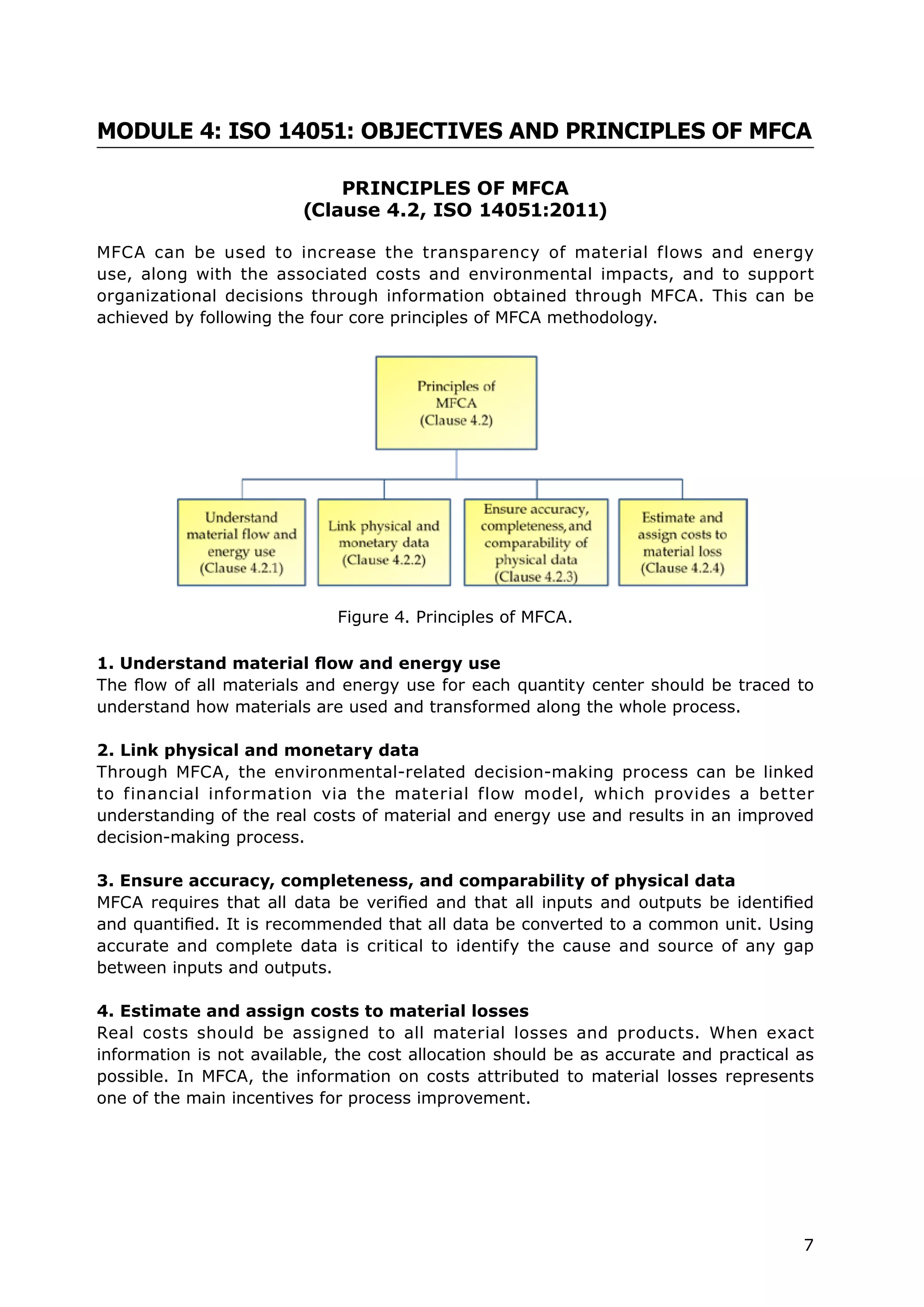 7
MODULE 4: ISO 14051: OBJECTIVES AND PRINCIPLES OF MFCA
PRINCIPLES OF MFCA
(Clause 4.2, ISO 14051:2011)
MFCA can be used to increase the transparency of material flows and energy
use, along with the associated costs and environmental impacts, and to support
organizational decisions through information obtained through MFCA. This can be
achieved by following the four core principles of MFCA methodology.
1. Understand material flow and energy use
The flow of all materials and energy use for each quantity center should be traced to
understand how materials are used and transformed along the whole process.
2. Link physical and monetary data
Through MFCA, the environmental-related decision-making process can be linked
to financial information via the material flow model, which provides a better
understanding of the real costs of material and energy use and results in an improved
decision-making process.
3. Ensure accuracy, completeness, and comparability of physical data
MFCA requires that all data be verified and that all inputs and outputs be identified
and quantified. It is recommended that all data be converted to a common unit. Using
accurate and complete data is critical to identify the cause and source of any gap
between inputs and outputs.
4. Estimate and assign costs to material losses
Real costs should be assigned to all material losses and products. When exact
information is not available, the cost allocation should be as accurate and practical as
possible. In MFCA, the information on costs attributed to material losses represents
one of the main incentives for process improvement.
Figure 4. Principles of MFCA.
 