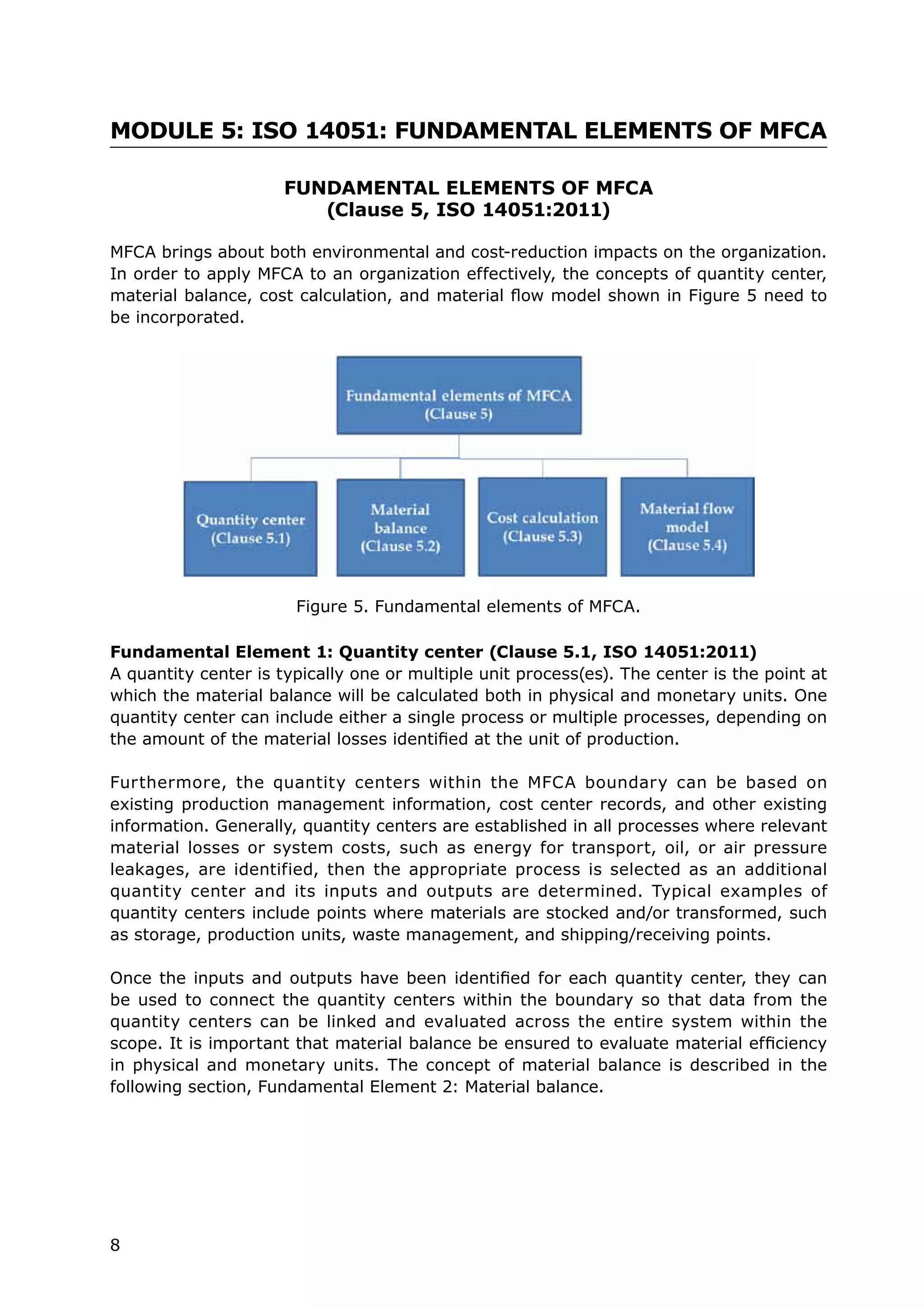 8
MODULE 5: ISO 14051: FUNDAMENTAL ELEMENTS OF MFCA
FUNDAMENTAL ELEMENTS OF MFCA
(Clause 5, ISO 14051:2011)
MFCA brings about both environmental and cost-reduction impacts on the organization.
In order to apply MFCA to an organization effectively, the concepts of quantity center,
material balance, cost calculation, and material flow model shown in Figure 5 need to
be incorporated.
Fundamental Element 1: Quantity center (Clause 5.1, ISO 14051:2011)
A quantity center is typically one or multiple unit process(es). The center is the point at
which the material balance will be calculated both in physical and monetary units. One
quantity center can include either a single process or multiple processes, depending on
the amount of the material losses identified at the unit of production.
Furthermore, the quantity centers within the MFCA boundary can be based on
existing production management information, cost center records, and other existing
information. Generally, quantity centers are established in all processes where relevant
material losses or system costs, such as energy for transport, oil, or air pressure
leakages, are identified, then the appropriate process is selected as an additional
quantity center and its inputs and outputs are determined. Typical examples of
quantity centers include points where materials are stocked and/or transformed, such
as storage, production units, waste management, and shipping/receiving points.
Once the inputs and outputs have been identified for each quantity center, they can
be used to connect the quantity centers within the boundary so that data from the
quantity centers can be linked and evaluated across the entire system within the
scope. It is important that material balance be ensured to evaluate material efficiency
in physical and monetary units. The concept of material balance is described in the
following section, Fundamental Element 2: Material balance.
Figure 5. Fundamental elements of MFCA.
 