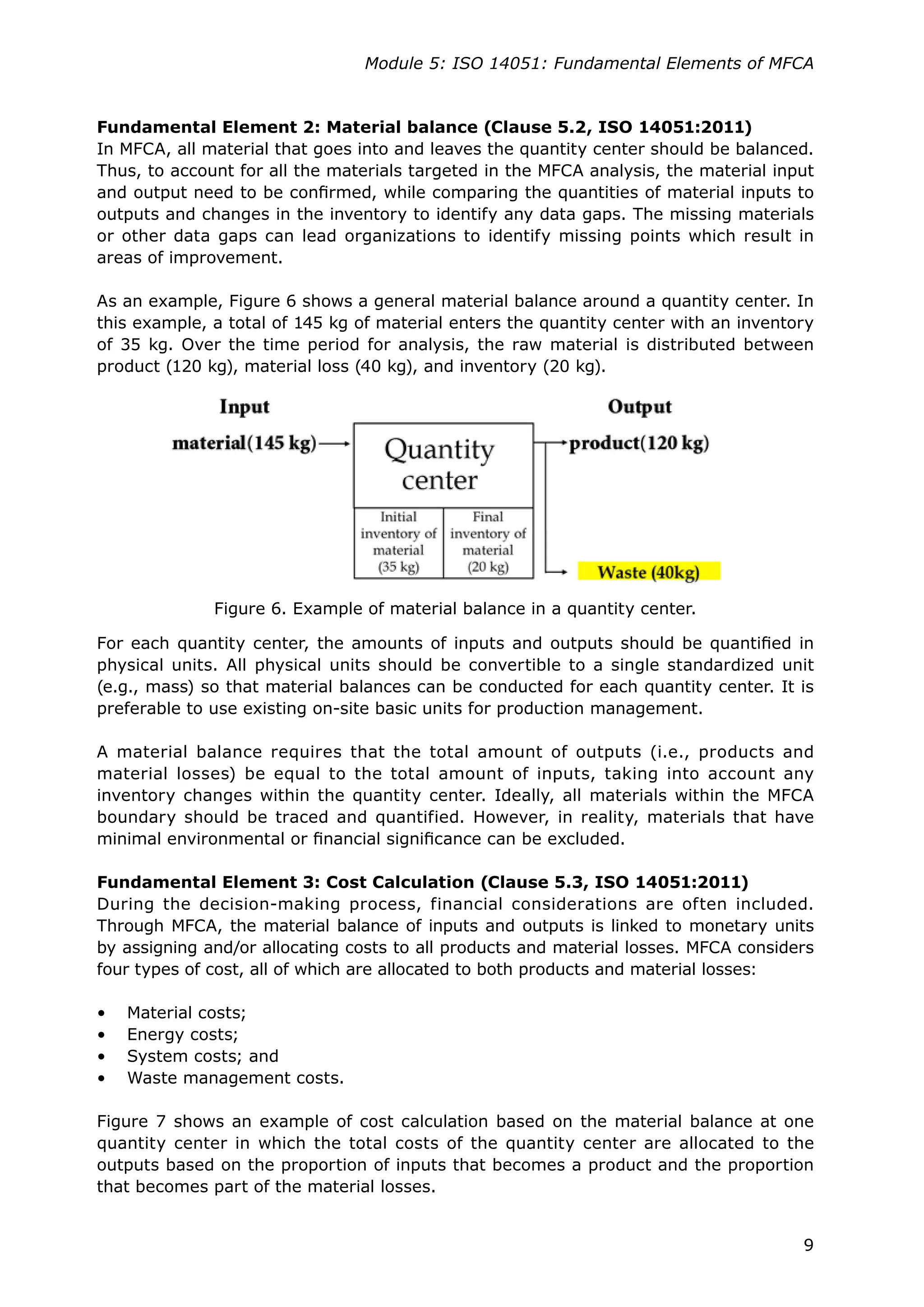9
Module 5: ISO 14051: Fundamental Elements of MFCA
Fundamental Element 2: Material balance (Clause 5.2, ISO 14051:2011)
In MFCA, all material that goes into and leaves the quantity center should be balanced.
Thus, to account for all the materials targeted in the MFCA analysis, the material input
and output need to be confirmed, while comparing the quantities of material inputs to
outputs and changes in the inventory to identify any data gaps. The missing materials
or other data gaps can lead organizations to identify missing points which result in
areas of improvement.
As an example, Figure 6 shows a general material balance around a quantity center. In
this example, a total of 145 kg of material enters the quantity center with an inventory
of 35 kg. Over the time period for analysis, the raw material is distributed between
product (120 kg), material loss (40 kg), and inventory (20 kg).
For each quantity center, the amounts of inputs and outputs should be quantified in
physical units. All physical units should be convertible to a single standardized unit
(e.g., mass) so that material balances can be conducted for each quantity center. It is
preferable to use existing on-site basic units for production management.
A material balance requires that the total amount of outputs (i.e., products and
material losses) be equal to the total amount of inputs, taking into account any
inventory changes within the quantity center. Ideally, all materials within the MFCA
boundary should be traced and quantified. However, in reality, materials that have
minimal environmental or financial significance can be excluded.
Fundamental Element 3: Cost Calculation (Clause 5.3, ISO 14051:2011)
During the decision-making process, financial considerations are often included.
Through MFCA, the material balance of inputs and outputs is linked to monetary units
by assigning and/or allocating costs to all products and material losses. MFCA considers
four types of cost, all of which are allocated to both products and material losses:
• Material costs;
• Energy costs;
• System costs; and
• Waste management costs.
Figure 7 shows an example of cost calculation based on the material balance at one
quantity center in which the total costs of the quantity center are allocated to the
outputs based on the proportion of inputs that becomes a product and the proportion
that becomes part of the material losses.
Figure 6. Example of material balance in a quantity center.
 