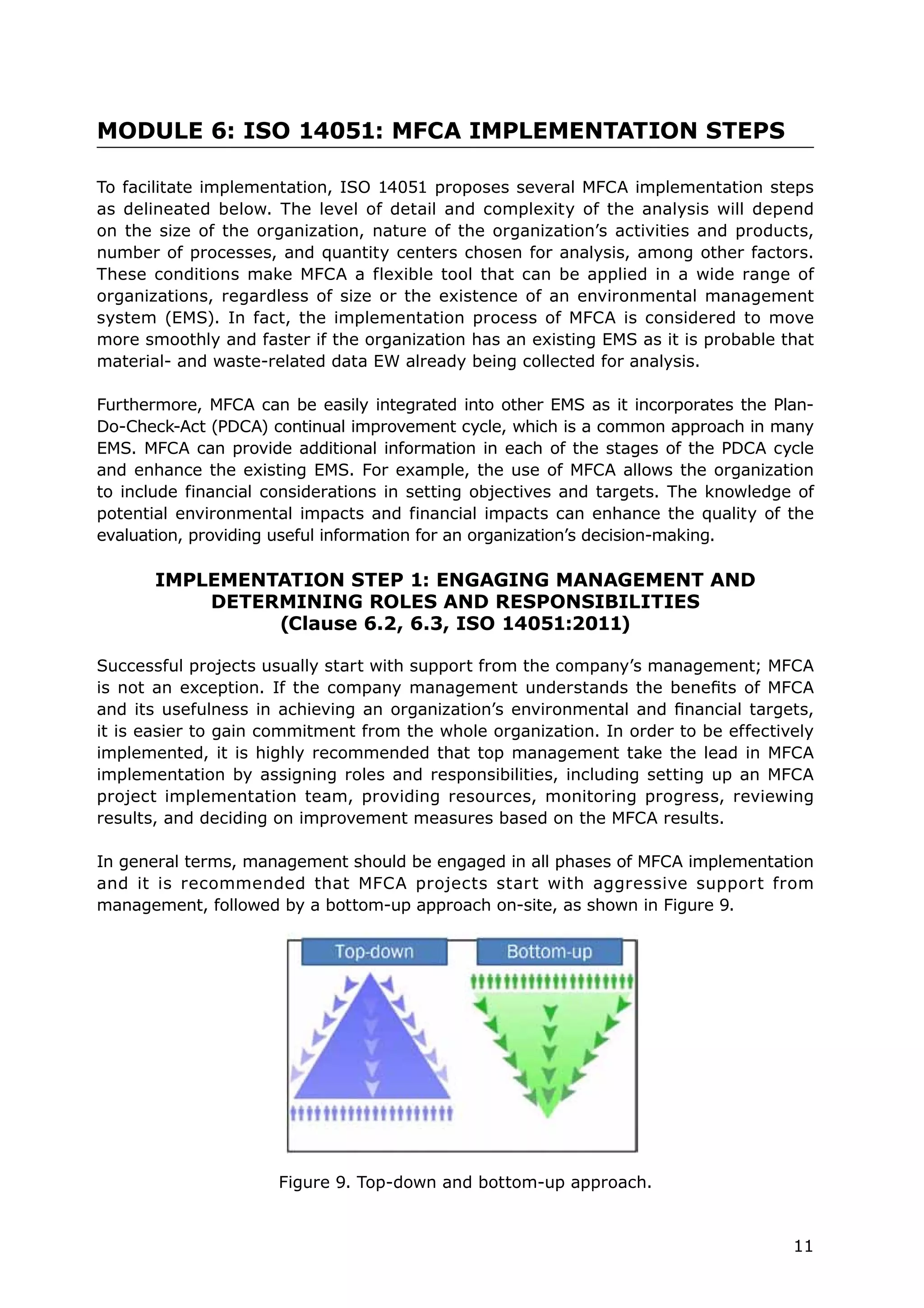 11
MODULE 6: ISO 14051: MFCA IMPLEMENTATION STEPS
To facilitate implementation, ISO 14051 proposes several MFCA implementation steps
as delineated below. The level of detail and complexity of the analysis will depend
on the size of the organization, nature of the organization’s activities and products,
number of processes, and quantity centers chosen for analysis, among other factors.
These conditions make MFCA a flexible tool that can be applied in a wide range of
organizations, regardless of size or the existence of an environmental management
system (EMS). In fact, the implementation process of MFCA is considered to move
more smoothly and faster if the organization has an existing EMS as it is probable that
material- and waste-related data EW already being collected for analysis.
Furthermore, MFCA can be easily integrated into other EMS as it incorporates the Plan-
Do-Check-Act (PDCA) continual improvement cycle, which is a common approach in many
EMS. MFCA can provide additional information in each of the stages of the PDCA cycle
and enhance the existing EMS. For example, the use of MFCA allows the organization
to include financial considerations in setting objectives and targets. The knowledge of
potential environmental impacts and financial impacts can enhance the quality of the
evaluation, providing useful information for an organization’s decision-making.
IMPLEMENTATION STEP 1: ENGAGING MANAGEMENT AND
DETERMINING ROLES AND RESPONSIBILITIES
(Clause 6.2, 6.3, ISO 14051:2011)
Successful projects usually start with support from the company’s management; MFCA
is not an exception. If the company management understands the benefits of MFCA
and its usefulness in achieving an organization’s environmental and financial targets,
it is easier to gain commitment from the whole organization. In order to be effectively
implemented, it is highly recommended that top management take the lead in MFCA
implementation by assigning roles and responsibilities, including setting up an MFCA
project implementation team, providing resources, monitoring progress, reviewing
results, and deciding on improvement measures based on the MFCA results.
In general terms, management should be engaged in all phases of MFCA implementation
and it is recommended that MFCA projects start with aggressive support from
management, followed by a bottom-up approach on-site, as shown in Figure 9.
Figure 9. Top-down and bottom-up approach.
 