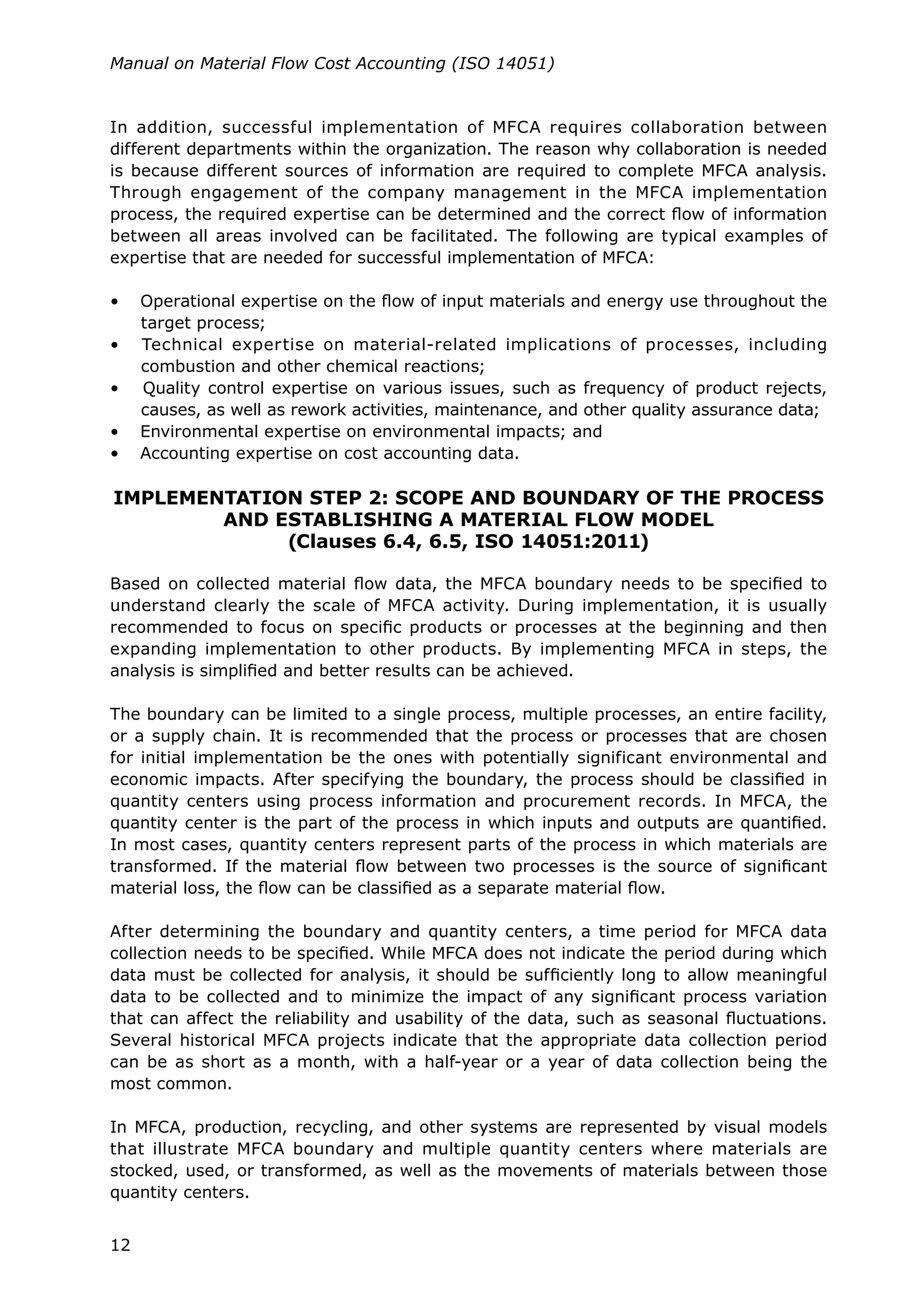 12
Manual on Material Flow Cost Accounting (ISO 14051)
In addition, successful implementation of MFCA requires collaboration between
different departments within the organization. The reason why collaboration is needed
is because different sources of information are required to complete MFCA analysis.
Through engagement of the company management in the MFCA implementation
process, the required expertise can be determined and the correct flow of information
between all areas involved can be facilitated. The following are typical examples of
expertise that are needed for successful implementation of MFCA:
• Operational expertise on the flow of input materials and energy use throughout the
target process;
• Technical expertise on material-related implications of processes, including
combustion and other chemical reactions;
• Quality control expertise on various issues, such as frequency of product rejects,
causes, as well as rework activities, maintenance, and other quality assurance data;
• Environmental expertise on environmental impacts; and
• Accounting expertise on cost accounting data.
IMPLEMENTATION STEP 2: SCOPE AND BOUNDARY OF THE PROCESS
AND ESTABLISHING A MATERIAL FLOW MODEL
(Clauses 6.4, 6.5, ISO 14051:2011)
Based on collected material flow data, the MFCA boundary needs to be specified to
understand clearly the scale of MFCA activity. During implementation, it is usually
recommended to focus on specific products or processes at the beginning and then
expanding implementation to other products. By implementing MFCA in steps, the
analysis is simplified and better results can be achieved.
The boundary can be limited to a single process, multiple processes, an entire facility,
or a supply chain. It is recommended that the process or processes that are chosen
for initial implementation be the ones with potentially significant environmental and
economic impacts. After specifying the boundary, the process should be classified in
quantity centers using process information and procurement records. In MFCA, the
quantity center is the part of the process in which inputs and outputs are quantified.
In most cases, quantity centers represent parts of the process in which materials are
transformed. If the material flow between two processes is the source of significant
material loss, the flow can be classified as a separate material flow.
After determining the boundary and quantity centers, a time period for MFCA data
collection needs to be specified. While MFCA does not indicate the period during which
data must be collected for analysis, it should be sufficiently long to allow meaningful
data to be collected and to minimize the impact of any significant process variation
that can affect the reliability and usability of the data, such as seasonal fluctuations.
Several historical MFCA projects indicate that the appropriate data collection period
can be as short as a month, with a half-year or a year of data collection being the
most common.
In MFCA, production, recycling, and other systems are represented by visual models
that illustrate MFCA boundary and multiple quantity centers where materials are
stocked, used, or transformed, as well as the movements of materials between those
quantity centers.
 