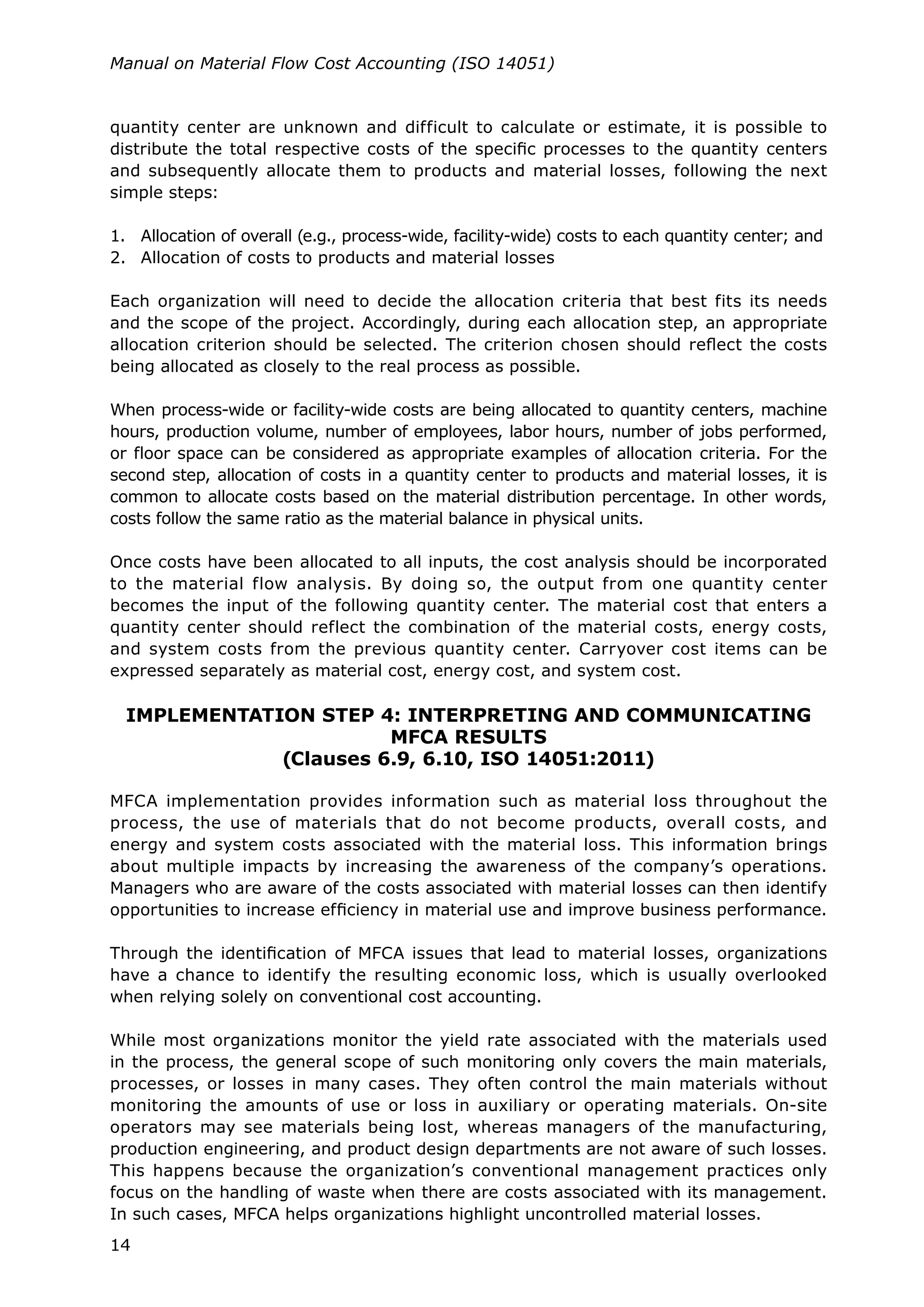 14
Manual on Material Flow Cost Accounting (ISO 14051)
quantity center are unknown and difficult to calculate or estimate, it is possible to
distribute the total respective costs of the specific processes to the quantity centers
and subsequently allocate them to products and material losses, following the next
simple steps:
1.	 Allocation of overall (e.g., process-wide, facility-wide) costs to each quantity center; and
2.	 Allocation of costs to products and material losses
Each organization will need to decide the allocation criteria that best fits its needs
and the scope of the project. Accordingly, during each allocation step, an appropriate
allocation criterion should be selected. The criterion chosen should reflect the costs
being allocated as closely to the real process as possible.
When process-wide or facility-wide costs are being allocated to quantity centers, machine
hours, production volume, number of employees, labor hours, number of jobs performed,
or floor space can be considered as appropriate examples of allocation criteria. For the
second step, allocation of costs in a quantity center to products and material losses, it is
common to allocate costs based on the material distribution percentage. In other words,
costs follow the same ratio as the material balance in physical units.
Once costs have been allocated to all inputs, the cost analysis should be incorporated
to the material flow analysis. By doing so, the output from one quantity center
becomes the input of the following quantity center. The material cost that enters a
quantity center should reflect the combination of the material costs, energy costs,
and system costs from the previous quantity center. Carryover cost items can be
expressed separately as material cost, energy cost, and system cost.
IMPLEMENTATION STEP 4: INTERPRETING AND COMMUNICATING
MFCA RESULTS
(Clauses 6.9, 6.10, ISO 14051:2011)
MFCA implementation provides information such as material loss throughout the
process, the use of materials that do not become products, overall costs, and
energy and system costs associated with the material loss. This information brings
about multiple impacts by increasing the awareness of the company’s operations.
Managers who are aware of the costs associated with material losses can then identify
opportunities to increase efficiency in material use and improve business performance.
Through the identification of MFCA issues that lead to material losses, organizations
have a chance to identify the resulting economic loss, which is usually overlooked
when relying solely on conventional cost accounting.
While most organizations monitor the yield rate associated with the materials used
in the process, the general scope of such monitoring only covers the main materials,
processes, or losses in many cases. They often control the main materials without
monitoring the amounts of use or loss in auxiliary or operating materials. On-site
operators may see materials being lost, whereas managers of the manufacturing,
production engineering, and product design departments are not aware of such losses.
This happens because the organization’s conventional management practices only
focus on the handling of waste when there are costs associated with its management.
In such cases, MFCA helps organizations highlight uncontrolled material losses.
 