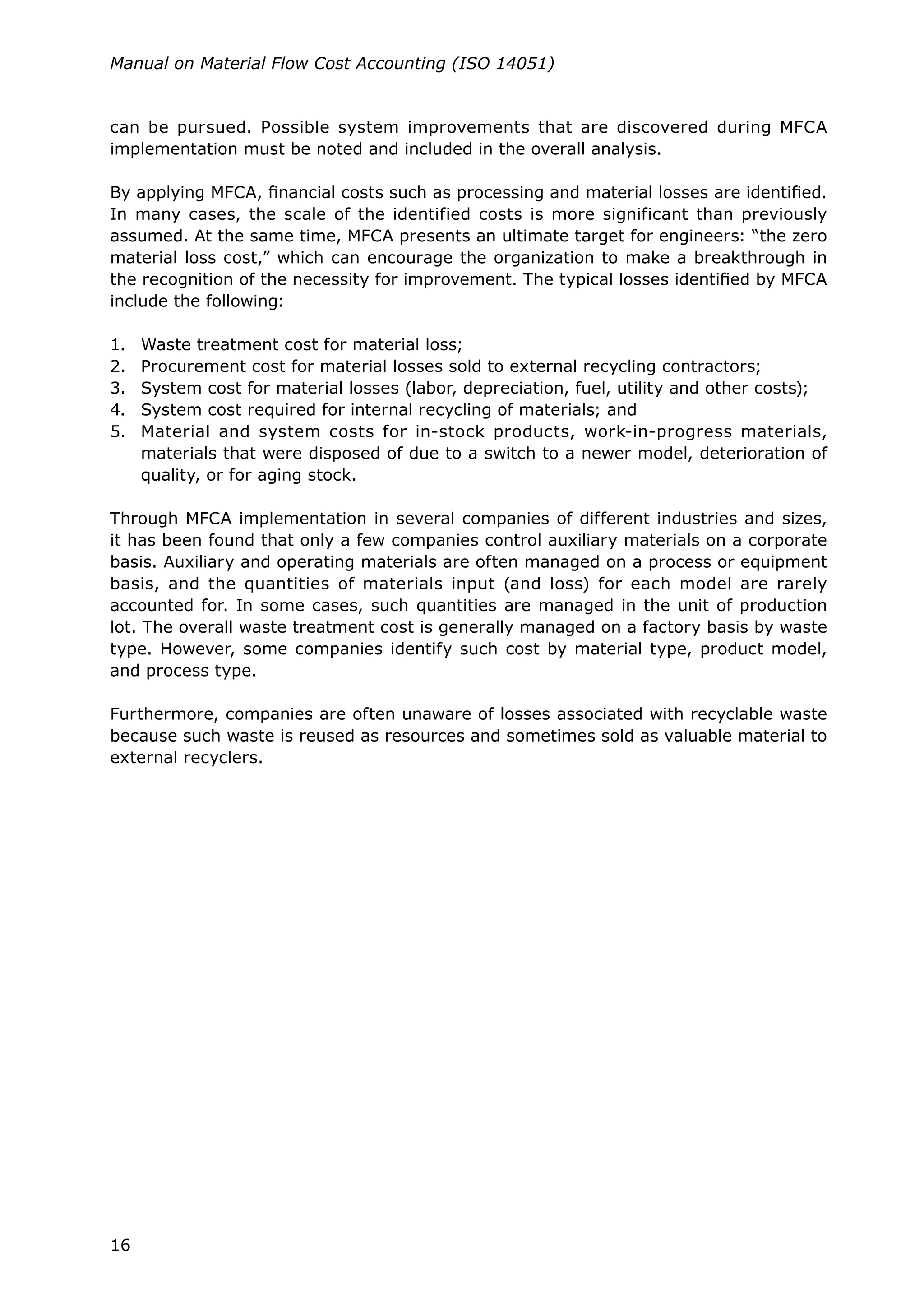 16
Manual on Material Flow Cost Accounting (ISO 14051)
can be pursued. Possible system improvements that are discovered during MFCA
implementation must be noted and included in the overall analysis.
By applying MFCA, financial costs such as processing and material losses are identified.
In many cases, the scale of the identified costs is more significant than previously
assumed. At the same time, MFCA presents an ultimate target for engineers: “the zero
material loss cost,” which can encourage the organization to make a breakthrough in
the recognition of the necessity for improvement. The typical losses identified by MFCA
include the following:
1.	 Waste treatment cost for material loss;
2.	 Procurement cost for material losses sold to external recycling contractors;
3.	 System cost for material losses (labor, depreciation, fuel, utility and other costs);
4.	 System cost required for internal recycling of materials; and
5.	 Material and system costs for in-stock products, work-in-progress materials,
materials that were disposed of due to a switch to a newer model, deterioration of
quality, or for aging stock.
Through MFCA implementation in several companies of different industries and sizes,
it has been found that only a few companies control auxiliary materials on a corporate
basis. Auxiliary and operating materials are often managed on a process or equipment
basis, and the quantities of materials input (and loss) for each model are rarely
accounted for. In some cases, such quantities are managed in the unit of production
lot. The overall waste treatment cost is generally managed on a factory basis by waste
type. However, some companies identify such cost by material type, product model,
and process type.
Furthermore, companies are often unaware of losses associated with recyclable waste
because such waste is reused as resources and sometimes sold as valuable material to
external recyclers.
 