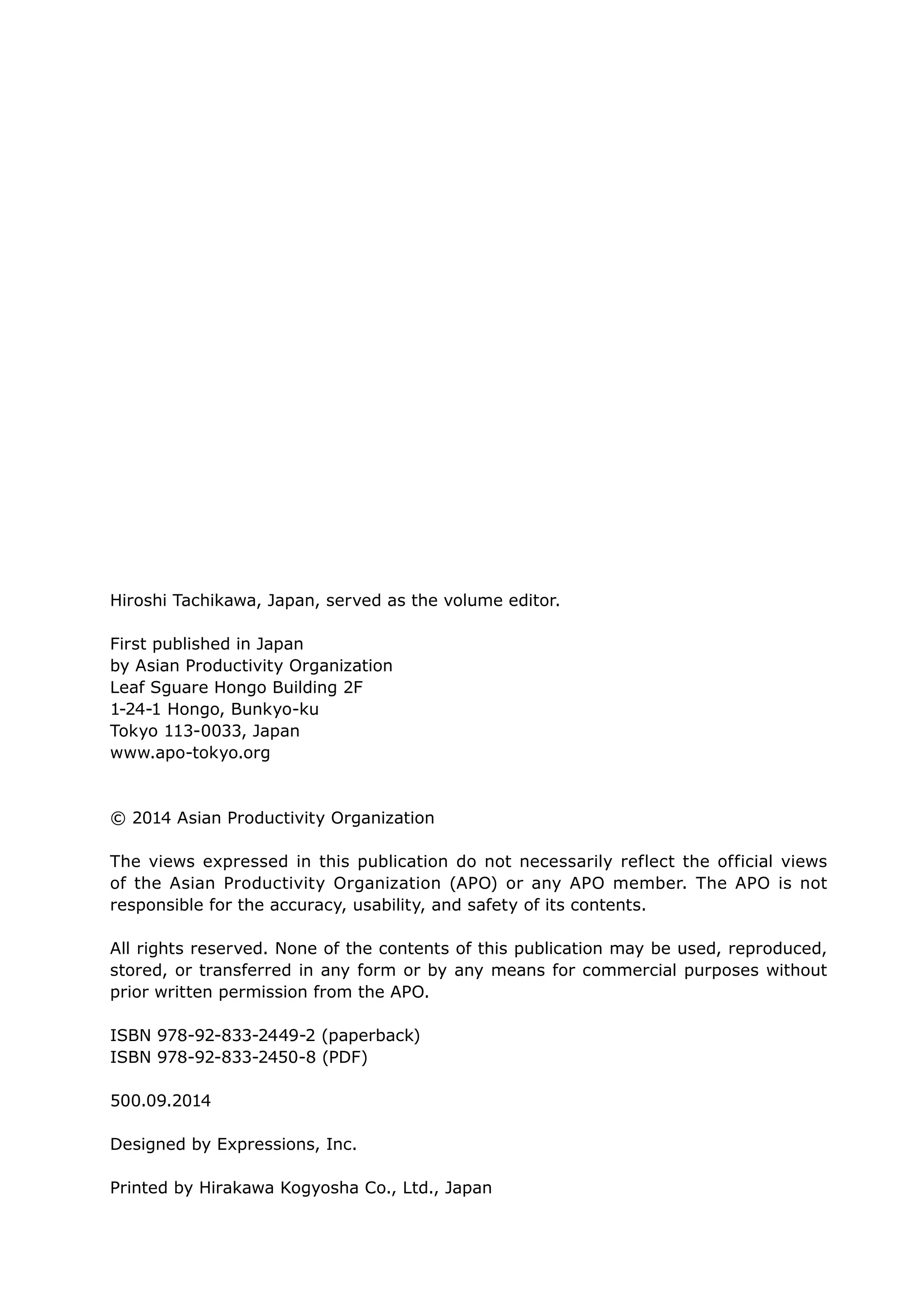 Hiroshi Tachikawa, Japan, served as the volume editor.
First published in Japan
by Asian Productivity Organization
Leaf Sguare Hongo Building 2F
1-24-1 Hongo, Bunkyo-ku
Tokyo 113-0033, Japan
www.apo-tokyo.org
© 2014 Asian Productivity Organization
The views expressed in this publication do not necessarily reflect the official views
of the Asian Productivity Organization (APO) or any APO member. The APO is not
responsible for the accuracy, usability, and safety of its contents.
All rights reserved. None of the contents of this publication may be used, reproduced,
stored, or transferred in any form or by any means for commercial purposes without
prior written permission from the APO.
ISBN 978-92-833-2449-2 (paperback)
ISBN 978-92-833-2450-8 (PDF)
500.09.2014
Designed by Expressions, Inc.
Printed by Hirakawa Kogyosha Co., Ltd., Japan
 