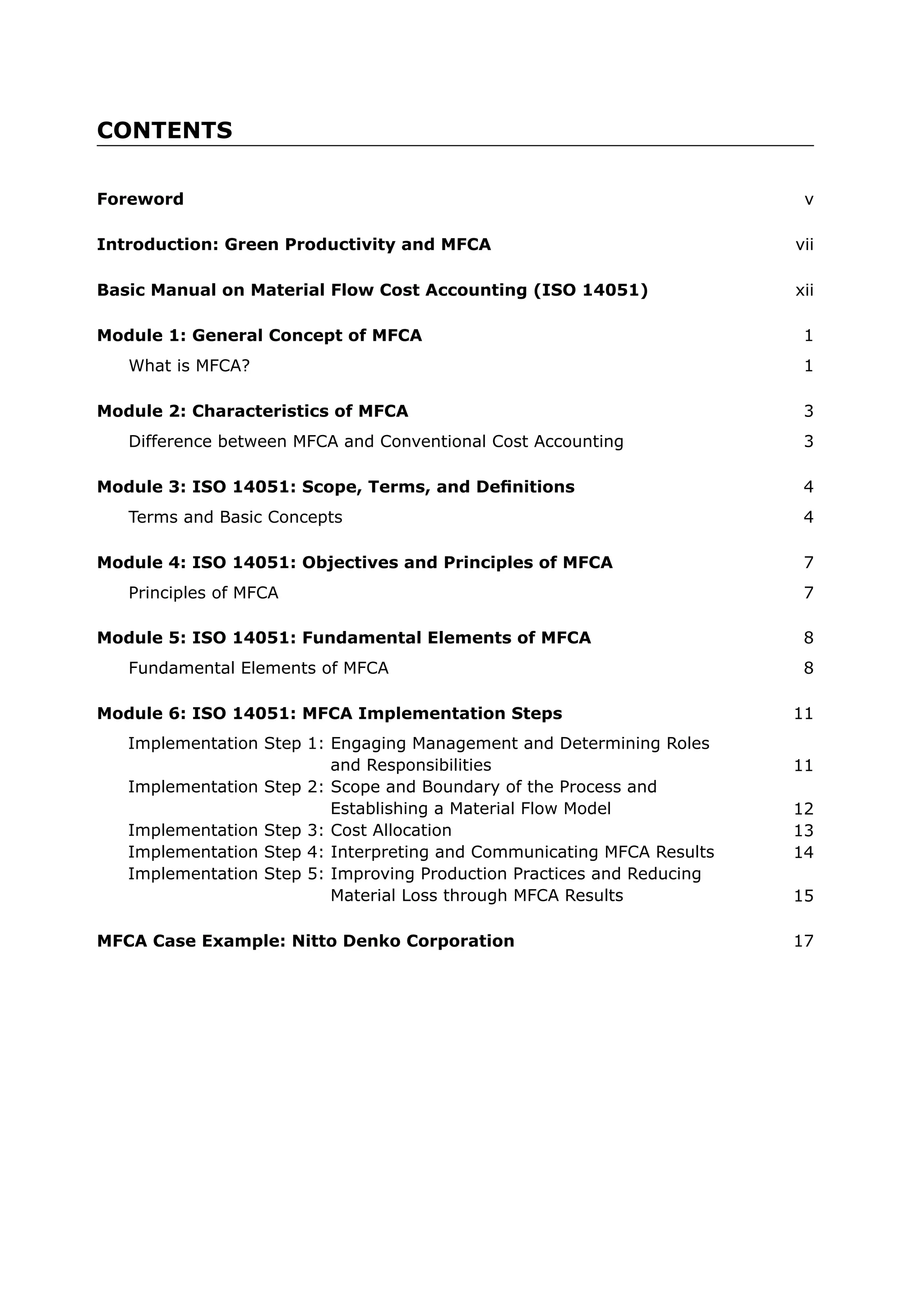 CONTENTS
What is MFCA? 1
Module 1: General Concept of MFCA 1
Basic Manual on Material Flow Cost Accounting (ISO 14051) xii
Difference between MFCA and Conventional Cost Accounting 3
Module 2: Characteristics of MFCA 3
Terms and Basic Concepts 4
Module 3: ISO 14051: Scope, Terms, and Definitions 4
Principles of MFCA 7
Module 4: ISO 14051: Objectives and Principles of MFCA 7
Fundamental Elements of MFCA 8
Module 5: ISO 14051: Fundamental Elements of MFCA 8
Implementation Step 1: Engaging Management and Determining Roles
and Responsibilities
Implementation Step 2: Scope and Boundary of the Process and
Establishing a Material Flow Model
Implementation Step 3: Cost Allocation
Implementation Step 4: Interpreting and Communicating MFCA Results
Implementation Step 5: Improving Production Practices and Reducing
Material Loss through MFCA Results
11
12
13
14
15
Module 6: ISO 14051: MFCA Implementation Steps 11
MFCA Case Example: Nitto Denko Corporation 17
Foreword v
Introduction: Green Productivity and MFCA vii
 