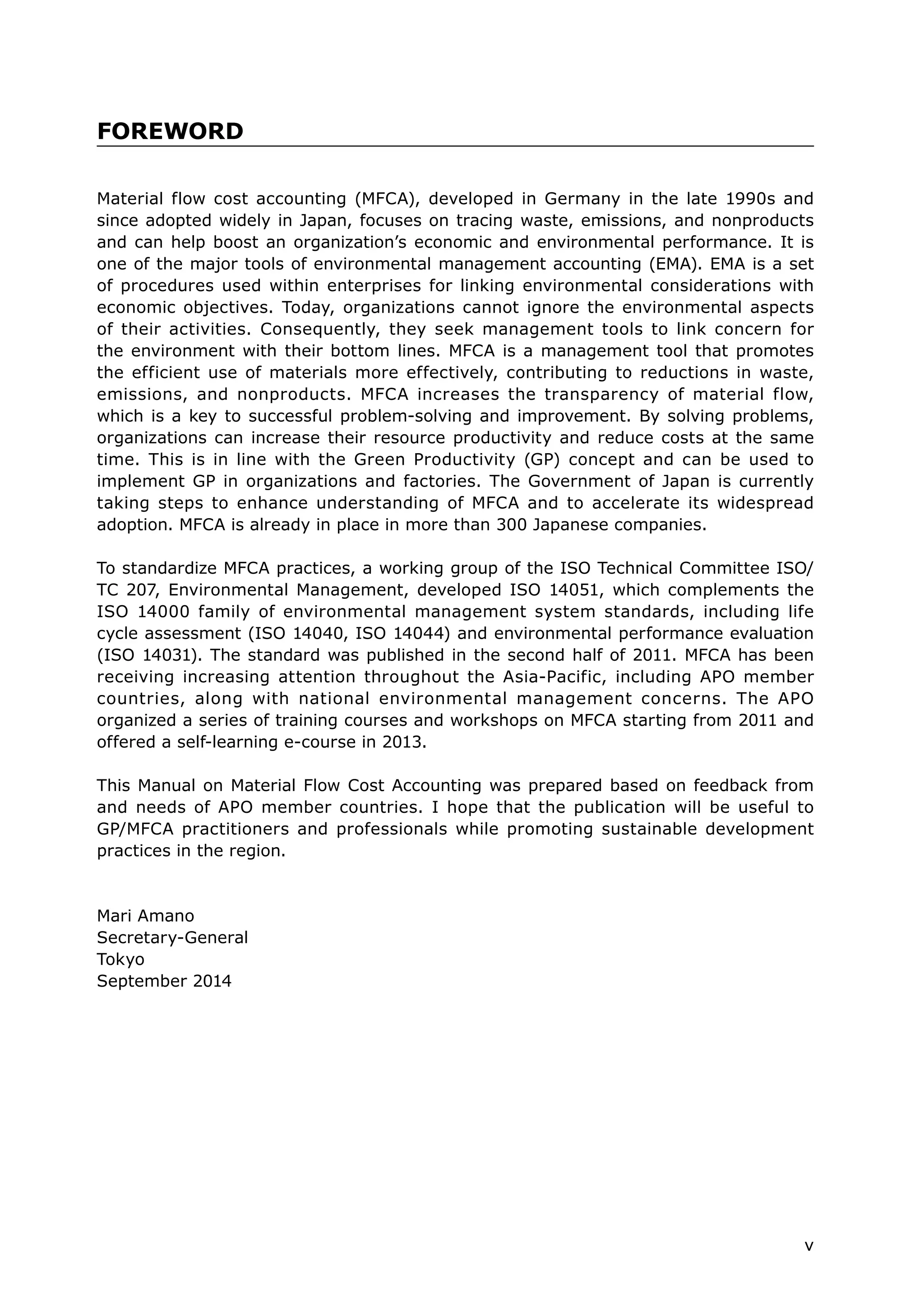 v
Material flow cost accounting (MFCA), developed in Germany in the late 1990s and
since adopted widely in Japan, focuses on tracing waste, emissions, and nonproducts
and can help boost an organization’s economic and environmental performance. It is
one of the major tools of environmental management accounting (EMA). EMA is a set
of procedures used within enterprises for linking environmental considerations with
economic objectives. Today, organizations cannot ignore the environmental aspects
of their activities. Consequently, they seek management tools to link concern for
the environment with their bottom lines. MFCA is a management tool that promotes
the efficient use of materials more effectively, contributing to reductions in waste,
emissions, and nonproducts. MFCA increases the transparency of material flow,
which is a key to successful problem-solving and improvement. By solving problems,
organizations can increase their resource productivity and reduce costs at the same
time. This is in line with the Green Productivity (GP) concept and can be used to
implement GP in organizations and factories. The Government of Japan is currently
taking steps to enhance understanding of MFCA and to accelerate its widespread
adoption. MFCA is already in place in more than 300 Japanese companies.
To standardize MFCA practices, a working group of the ISO Technical Committee ISO/
TC 207, Environmental Management, developed ISO 14051, which complements the
ISO 14000 family of environmental management system standards, including life
cycle assessment (ISO 14040, ISO 14044) and environmental performance evaluation
(ISO 14031). The standard was published in the second half of 2011. MFCA has been
receiving increasing attention throughout the Asia-Pacific, including APO member
countries, along with national environmental management concerns. The APO
organized a series of training courses and workshops on MFCA starting from 2011 and
offered a self-learning e-course in 2013.
This Manual on Material Flow Cost Accounting was prepared based on feedback from
and needs of APO member countries. I hope that the publication will be useful to
GP/MFCA practitioners and professionals while promoting sustainable development
practices in the region.
Mari Amano
Secretary-General
Tokyo
September 2014
FOREWORD
 