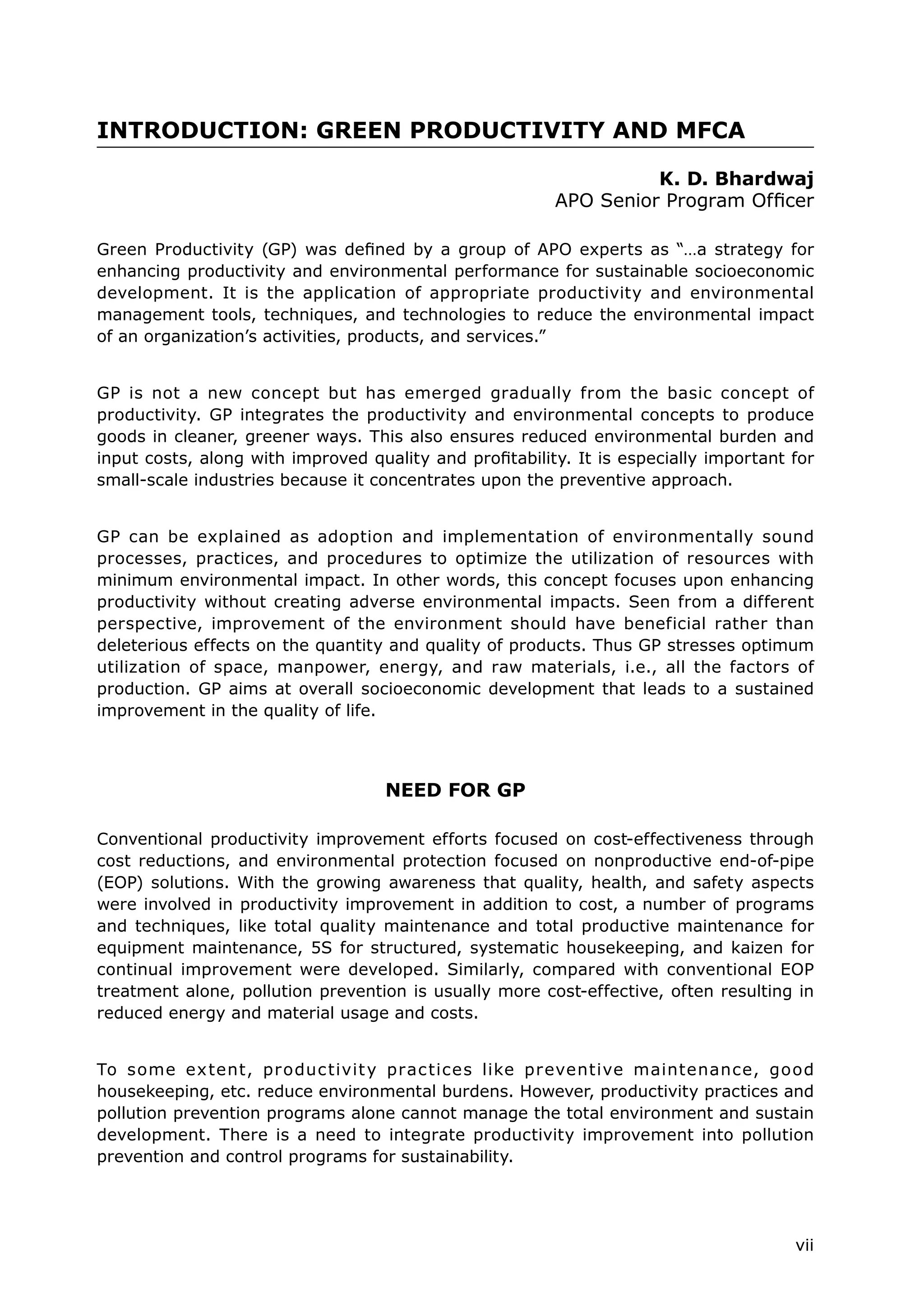 vii
INTRODUCTION: GREEN PRODUCTIVITY AND MFCA
K. D. Bhardwaj
APO Senior Program Officer
Green Productivity (GP) was defined by a group of APO experts as “…a strategy for
enhancing productivity and environmental performance for sustainable socioeconomic
development. It is the application of appropriate productivity and environmental
management tools, techniques, and technologies to reduce the environmental impact
of an organization’s activities, products, and services.”
GP is not a new concept but has emerged gradually from the basic concept of
productivity. GP integrates the productivity and environmental concepts to produce
goods in cleaner, greener ways. This also ensures reduced environmental burden and
input costs, along with improved quality and profitability. It is especially important for
small-scale industries because it concentrates upon the preventive approach.
GP can be explained as adoption and implementation of environmentally sound
processes, practices, and procedures to optimize the utilization of resources with
minimum environmental impact. In other words, this concept focuses upon enhancing
productivity without creating adverse environmental impacts. Seen from a different
perspective, improvement of the environment should have beneficial rather than
deleterious effects on the quantity and quality of products. Thus GP stresses optimum
utilization of space, manpower, energy, and raw materials, i.e., all the factors of
production. GP aims at overall socioeconomic development that leads to a sustained
improvement in the quality of life.
NEED FOR GP
Conventional productivity improvement efforts focused on cost-effectiveness through
cost reductions, and environmental protection focused on nonproductive end-of-pipe
(EOP) solutions. With the growing awareness that quality, health, and safety aspects
were involved in productivity improvement in addition to cost, a number of programs
and techniques, like total quality maintenance and total productive maintenance for
equipment maintenance, 5S for structured, systematic housekeeping, and kaizen for
continual improvement were developed. Similarly, compared with conventional EOP
treatment alone, pollution prevention is usually more cost-effective, often resulting in
reduced energy and material usage and costs.
To some extent, productivity practices like preventive maintenance, good
housekeeping, etc. reduce environmental burdens. However, productivity practices and
pollution prevention programs alone cannot manage the total environment and sustain
development. There is a need to integrate productivity improvement into pollution
prevention and control programs for sustainability.
 