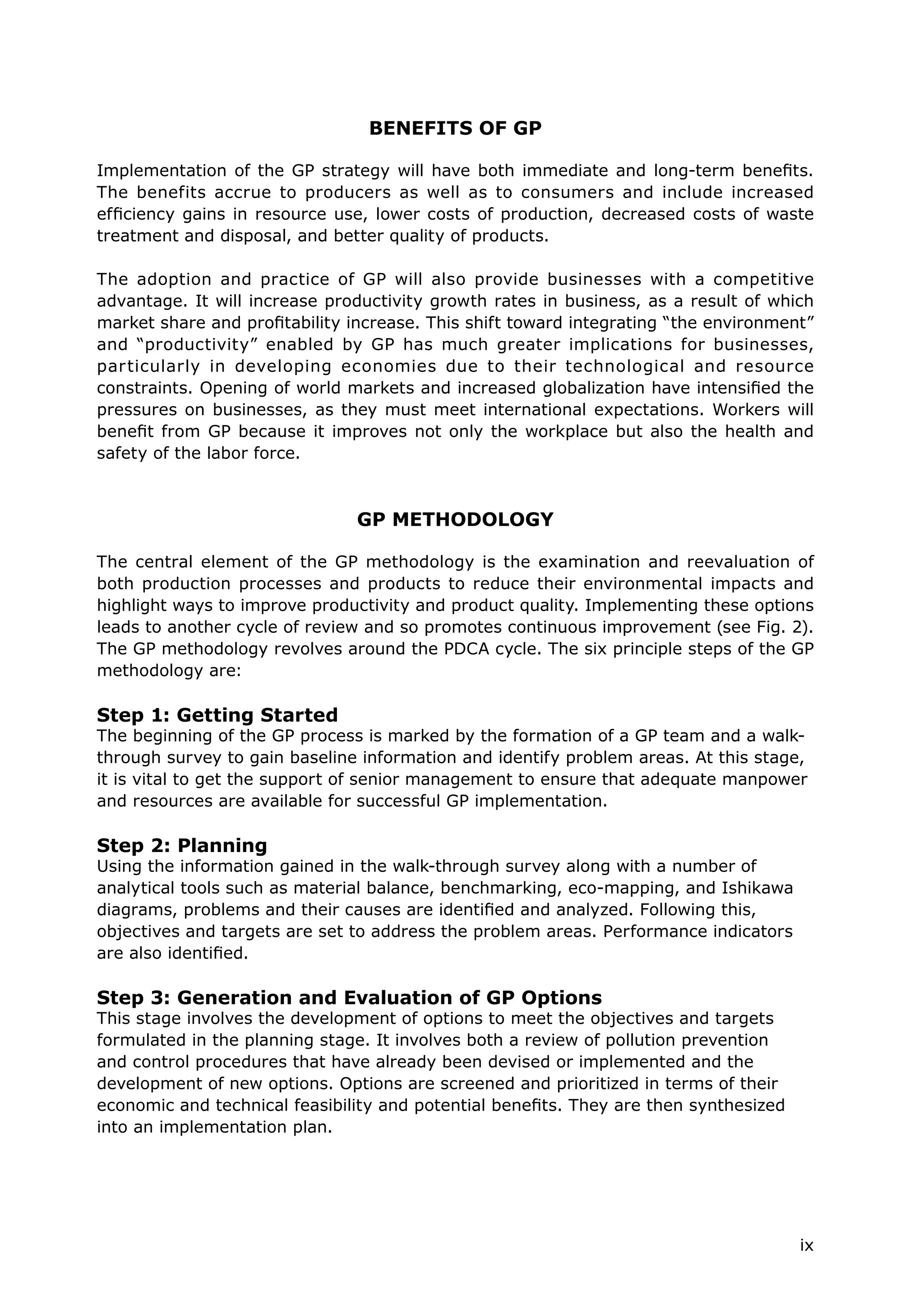 ix
BENEFITS OF GP
Implementation of the GP strategy will have both immediate and long-term benefits.
The benefits accrue to producers as well as to consumers and include increased
efficiency gains in resource use, lower costs of production, decreased costs of waste
treatment and disposal, and better quality of products.
The adoption and practice of GP will also provide businesses with a competitive
advantage. It will increase productivity growth rates in business, as a result of which
market share and profitability increase. This shift toward integrating “the environment”
and “productivity” enabled by GP has much greater implications for businesses,
particularly in developing economies due to their technological and resource
constraints. Opening of world markets and increased globalization have intensified the
pressures on businesses, as they must meet international expectations. Workers will
benefit from GP because it improves not only the workplace but also the health and
safety of the labor force.
GP METHODOLOGY
The central element of the GP methodology is the examination and reevaluation of
both production processes and products to reduce their environmental impacts and
highlight ways to improve productivity and product quality. Implementing these options
leads to another cycle of review and so promotes continuous improvement (see Fig. 2).
The GP methodology revolves around the PDCA cycle. The six principle steps of the GP
methodology are:
Step 1: Getting Started
The beginning of the GP process is marked by the formation of a GP team and a walk-
through survey to gain baseline information and identify problem areas. At this stage,
it is vital to get the support of senior management to ensure that adequate manpower
and resources are available for successful GP implementation.
Step 2: Planning
Using the information gained in the walk-through survey along with a number of
analytical tools such as material balance, benchmarking, eco-mapping, and Ishikawa
diagrams, problems and their causes are identified and analyzed. Following this,
objectives and targets are set to address the problem areas. Performance indicators
are also identified.
Step 3: Generation and Evaluation of GP Options
This stage involves the development of options to meet the objectives and targets
formulated in the planning stage. It involves both a review of pollution prevention
and control procedures that have already been devised or implemented and the
development of new options. Options are screened and prioritized in terms of their
economic and technical feasibility and potential benefits. They are then synthesized
into an implementation plan.
 
