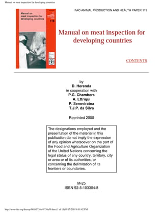 Manual on meat inspection for developing countries
FAO ANIMAL PRODUCTION AND HEALTH PAPER 119
Manual on meat inspection for
developing countries
CONTENTS
by
D. Herenda
in cooperation with
P.G. Chambers
A. Ettriqui
P. Seneviratna
T.J.P. da Silva
Reprinted 2000
The designations employed and the
presentation of the material in this
publication do not imply the expression
of any opinion whatsoever on the part of
the Food and Agriculture Organization
of the United Nations concerning the
legal status of any country, territory, city
or area or of its authorities, or
concerning the delimitation of its
frontiers or boundaries.
M-25
ISBN 92-5-103304-8
http://www.fao.org/docrep/003/t0756e/t0756e00.htm (1 of 13)10/17/2005 8:01:42 PM
 