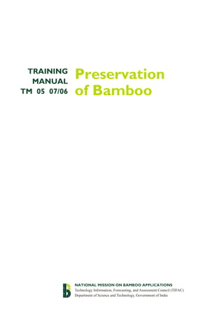 Preservation
of Bamboo
TRAINING
MANUAL
TM 05 07/06
NATIONAL MISSION ON BAMBOO APPLICATIONS
Technology Information, Forecasting, and Assessment Council (TIFAC)
Department of Science and Technology, Government of India
 