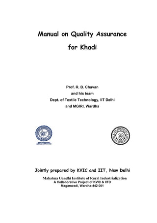 Manual on Quality Assurance

                  for Khadi




                 Prof. R. B. Chavan
                    and his team
       Dept. of Textile Technology, IIT Delhi
                and MGIRI, Wardha




Jointly prepared by KVIC and IIT, New Delhi
   Mahatma Gandhi Institute of Rural Industrialization
         A Collaborative Project of KVIC & IITD
             Maganwadi, Wardha-442 001
 