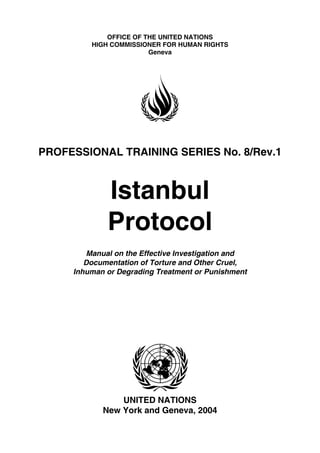 OFFICE OF THE UNITED NATIONS
HIGH COMMISSIONER FOR HUMAN RIGHTS
Geneva
PROFESSIONAL TRAINING SERIES No. 8/Rev.1
UNITED NATIONS
New York and Geneva, 2004
Istanbul
Protocol
Manual on the Effective Investigation and
Documentation of Torture and Other Cruel,
Inhuman or Degrading Treatment or Punishment
 