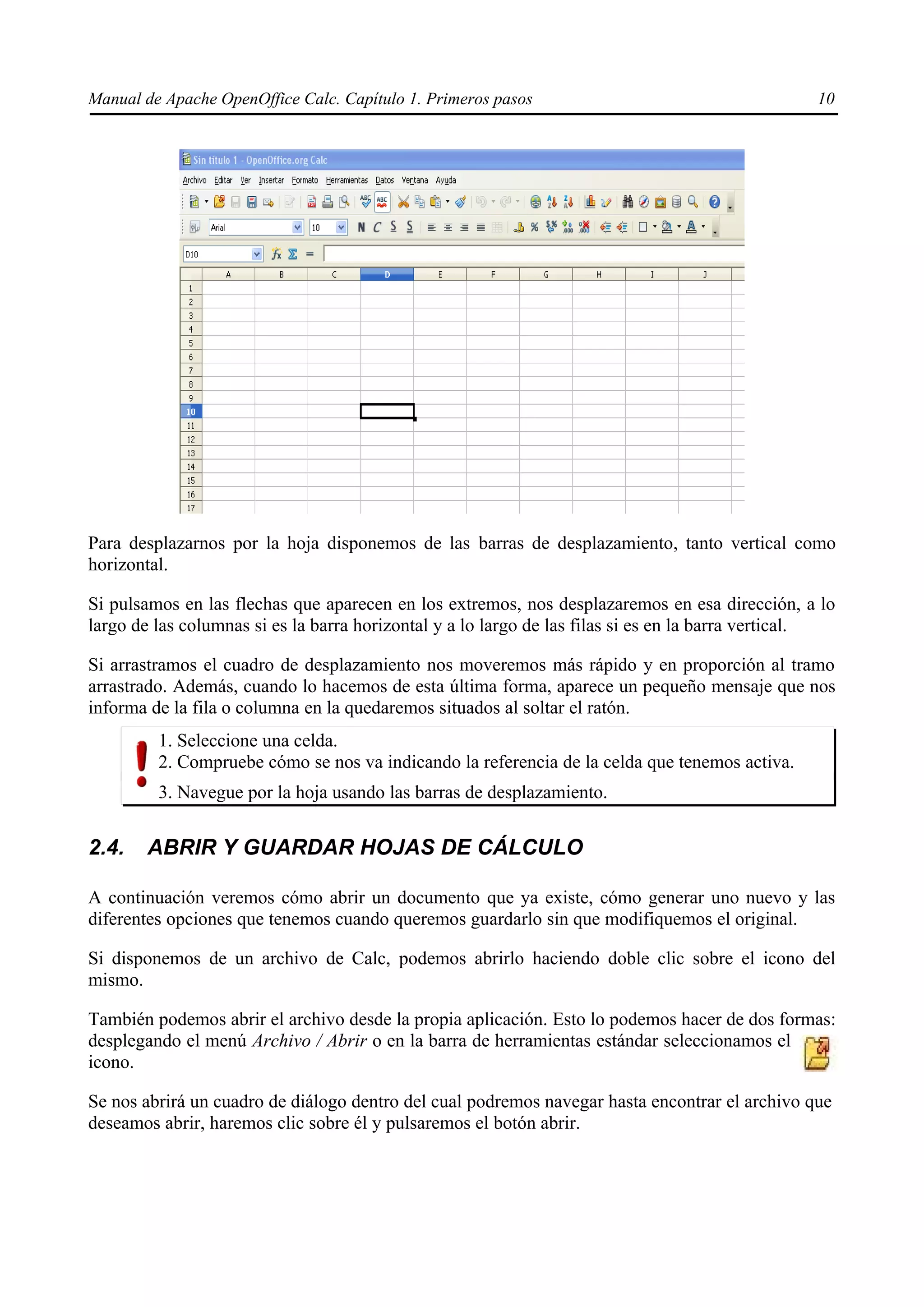 Manual de Apache OpenOffice Calc. Capítulo 1. Primeros pasos 10
Para desplazarnos por la hoja disponemos de las barras de desplazamiento, tanto vertical como
horizontal.
Si pulsamos en las flechas que aparecen en los extremos, nos desplazaremos en esa dirección, a lo
largo de las columnas si es la barra horizontal y a lo largo de las filas si es en la barra vertical.
Si arrastramos el cuadro de desplazamiento nos moveremos más rápido y en proporción al tramo
arrastrado. Además, cuando lo hacemos de esta última forma, aparece un pequeño mensaje que nos
informa de la fila o columna en la quedaremos situados al soltar el ratón.
1. Seleccione una celda.
2. Compruebe cómo se nos va indicando la referencia de la celda que tenemos activa.
3. Navegue por la hoja usando las barras de desplazamiento.
2.4. ABRIR Y GUARDAR HOJAS DE CÁLCULO
A continuación veremos cómo abrir un documento que ya existe, cómo generar uno nuevo y las
diferentes opciones que tenemos cuando queremos guardarlo sin que modifiquemos el original.
Si disponemos de un archivo de Calc, podemos abrirlo haciendo doble clic sobre el icono del
mismo.
También podemos abrir el archivo desde la propia aplicación. Esto lo podemos hacer de dos formas:
desplegando el menú Archivo / Abrir o en la barra de herramientas estándar seleccionamos el
icono.
Se nos abrirá un cuadro de diálogo dentro del cual podremos navegar hasta encontrar el archivo que
deseamos abrir, haremos clic sobre él y pulsaremos el botón abrir.
 