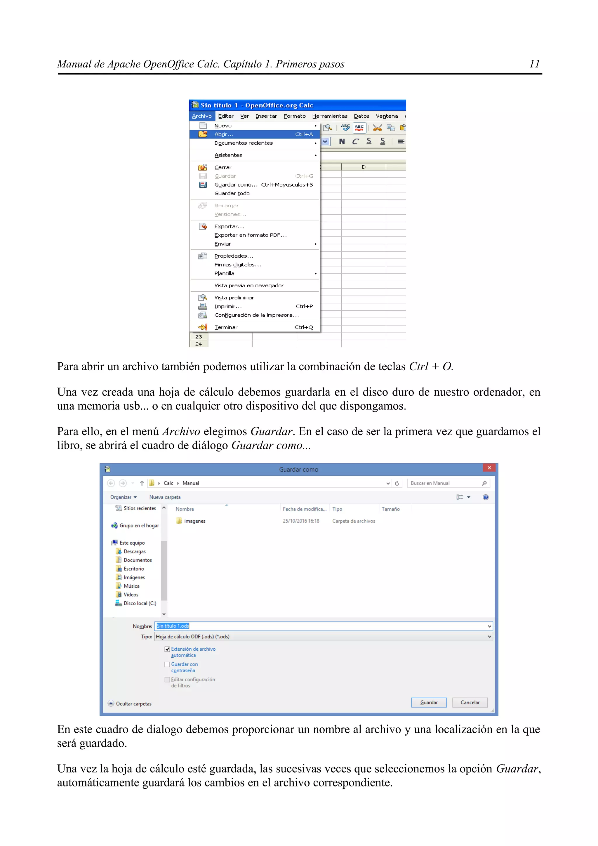Manual de Apache OpenOffice Calc. Capítulo 1. Primeros pasos 11
Para abrir un archivo también podemos utilizar la combinación de teclas Ctrl + O.
Una vez creada una hoja de cálculo debemos guardarla en el disco duro de nuestro ordenador, en
una memoria usb... o en cualquier otro dispositivo del que dispongamos.
Para ello, en el menú Archivo elegimos Guardar. En el caso de ser la primera vez que guardamos el
libro, se abrirá el cuadro de diálogo Guardar como...
En este cuadro de dialogo debemos proporcionar un nombre al archivo y una localización en la que
será guardado.
Una vez la hoja de cálculo esté guardada, las sucesivas veces que seleccionemos la opción Guardar,
automáticamente guardará los cambios en el archivo correspondiente.
 