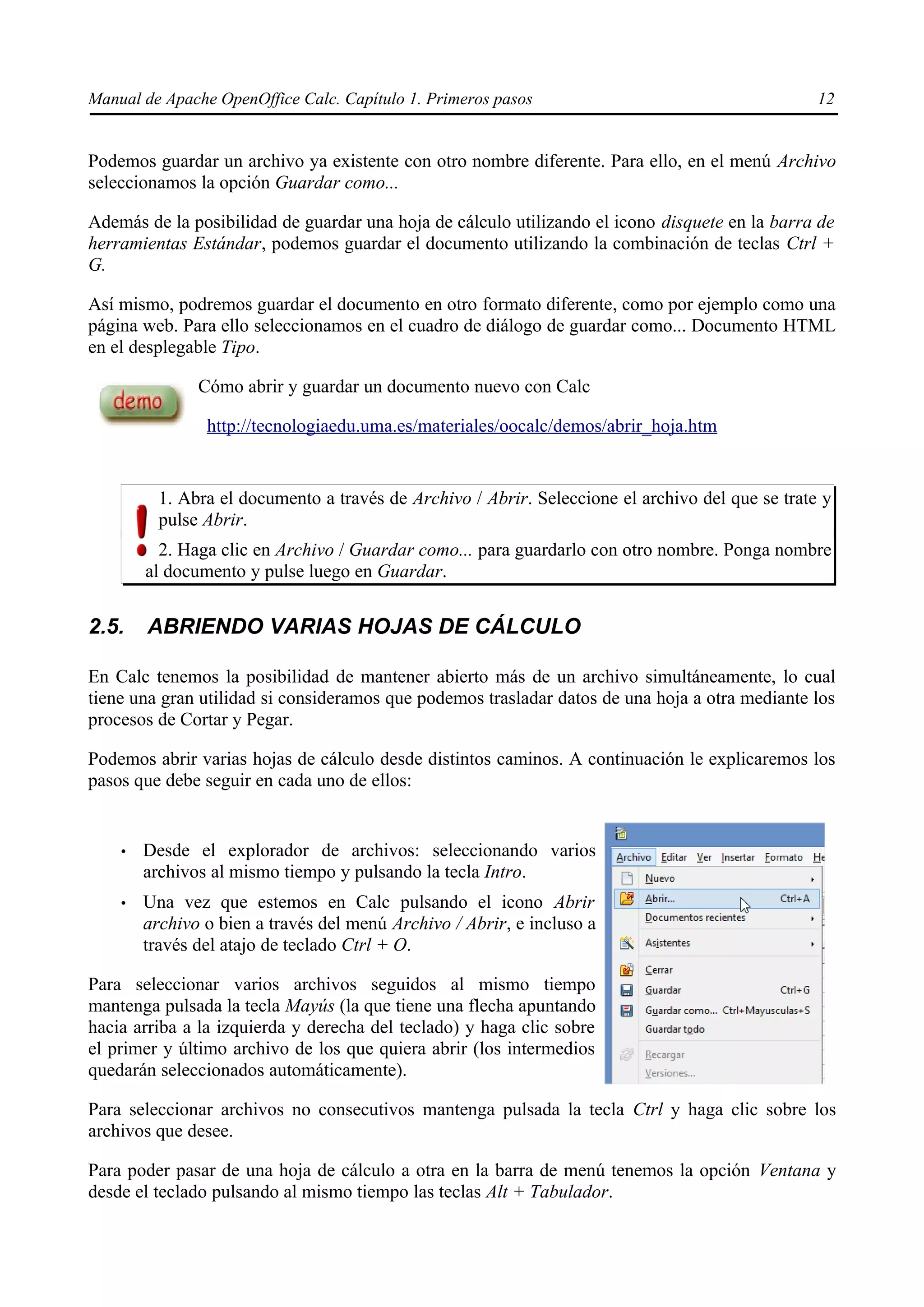 Manual de Apache OpenOffice Calc. Capítulo 1. Primeros pasos 12
Podemos guardar un archivo ya existente con otro nombre diferente. Para ello, en el menú Archivo
seleccionamos la opción Guardar como...
Además de la posibilidad de guardar una hoja de cálculo utilizando el icono disquete en la barra de
herramientas Estándar, podemos guardar el documento utilizando la combinación de teclas Ctrl +
G.
Así mismo, podremos guardar el documento en otro formato diferente, como por ejemplo como una
página web. Para ello seleccionamos en el cuadro de diálogo de guardar como... Documento HTML
en el desplegable Tipo.
Cómo abrir y guardar un documento nuevo con Calc
http://tecnologiaedu.uma.es/materiales/oocalc/demos/abrir_hoja.htm
1. Abra el documento a través de Archivo / Abrir. Seleccione el archivo del que se trate y
pulse Abrir.
2. Haga clic en Archivo / Guardar como... para guardarlo con otro nombre. Ponga nombre
al documento y pulse luego en Guardar.
2.5. ABRIENDO VARIAS HOJAS DE CÁLCULO
En Calc tenemos la posibilidad de mantener abierto más de un archivo simultáneamente, lo cual
tiene una gran utilidad si consideramos que podemos trasladar datos de una hoja a otra mediante los
procesos de Cortar y Pegar.
Podemos abrir varias hojas de cálculo desde distintos caminos. A continuación le explicaremos los
pasos que debe seguir en cada uno de ellos:
• Desde el explorador de archivos: seleccionando varios
archivos al mismo tiempo y pulsando la tecla Intro.
• Una vez que estemos en Calc pulsando el icono Abrir
archivo o bien a través del menú Archivo / Abrir, e incluso a
través del atajo de teclado Ctrl + O.
Para seleccionar varios archivos seguidos al mismo tiempo
mantenga pulsada la tecla Mayús (la que tiene una flecha apuntando
hacia arriba a la izquierda y derecha del teclado) y haga clic sobre
el primer y último archivo de los que quiera abrir (los intermedios
quedarán seleccionados automáticamente).
Para seleccionar archivos no consecutivos mantenga pulsada la tecla Ctrl y haga clic sobre los
archivos que desee.
Para poder pasar de una hoja de cálculo a otra en la barra de menú tenemos la opción Ventana y
desde el teclado pulsando al mismo tiempo las teclas Alt + Tabulador.
 