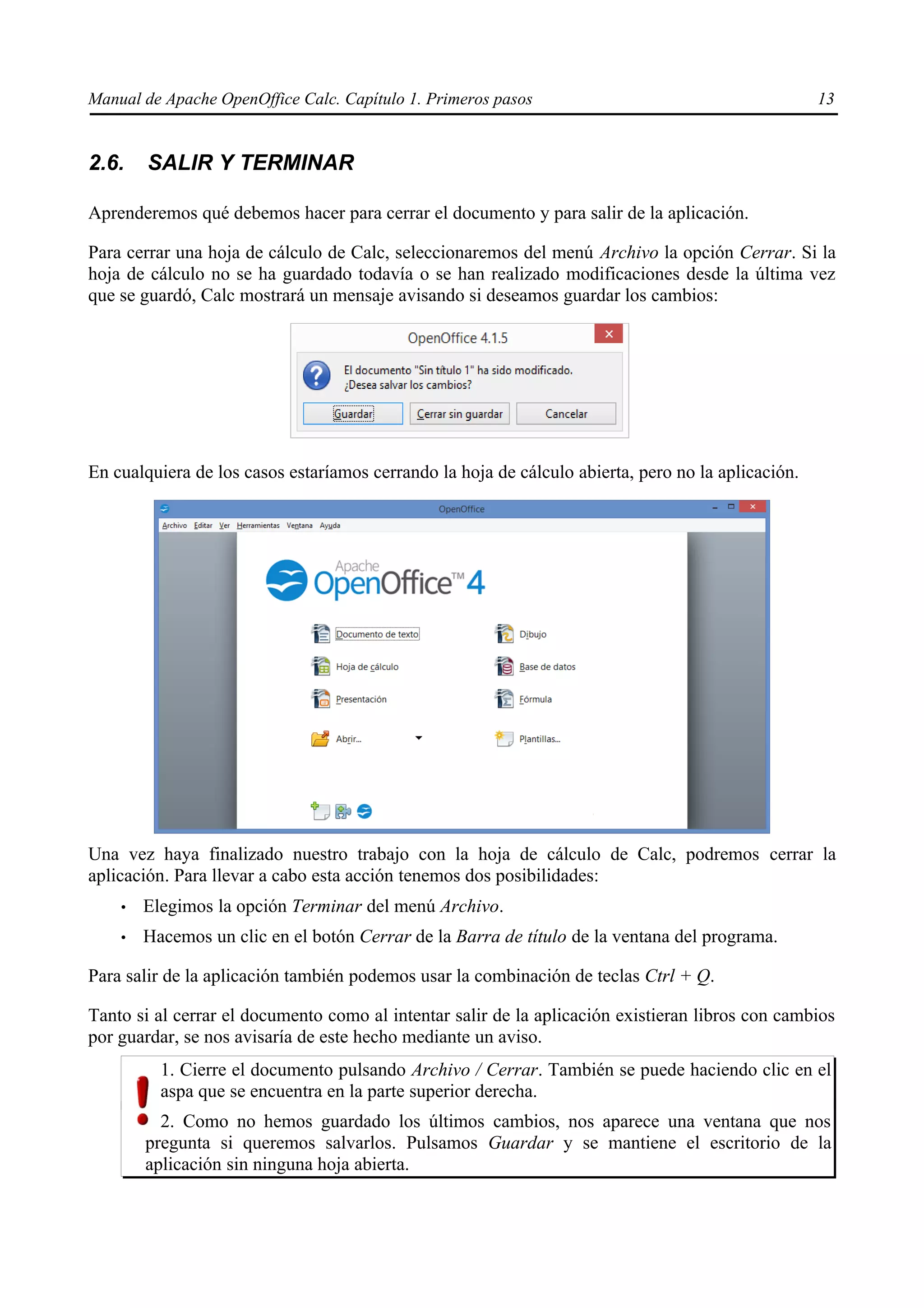 Manual de Apache OpenOffice Calc. Capítulo 1. Primeros pasos 13
2.6. SALIR Y TERMINAR
Aprenderemos qué debemos hacer para cerrar el documento y para salir de la aplicación.
Para cerrar una hoja de cálculo de Calc, seleccionaremos del menú Archivo la opción Cerrar. Si la
hoja de cálculo no se ha guardado todavía o se han realizado modificaciones desde la última vez
que se guardó, Calc mostrará un mensaje avisando si deseamos guardar los cambios:
En cualquiera de los casos estaríamos cerrando la hoja de cálculo abierta, pero no la aplicación.
Una vez haya finalizado nuestro trabajo con la hoja de cálculo de Calc, podremos cerrar la
aplicación. Para llevar a cabo esta acción tenemos dos posibilidades:
• Elegimos la opción Terminar del menú Archivo.
• Hacemos un clic en el botón Cerrar de la Barra de título de la ventana del programa.
Para salir de la aplicación también podemos usar la combinación de teclas Ctrl + Q.
Tanto si al cerrar el documento como al intentar salir de la aplicación existieran libros con cambios
por guardar, se nos avisaría de este hecho mediante un aviso.
1. Cierre el documento pulsando Archivo / Cerrar. También se puede haciendo clic en el
aspa que se encuentra en la parte superior derecha.
2. Como no hemos guardado los últimos cambios, nos aparece una ventana que nos
pregunta si queremos salvarlos. Pulsamos Guardar y se mantiene el escritorio de la
aplicación sin ninguna hoja abierta.
 