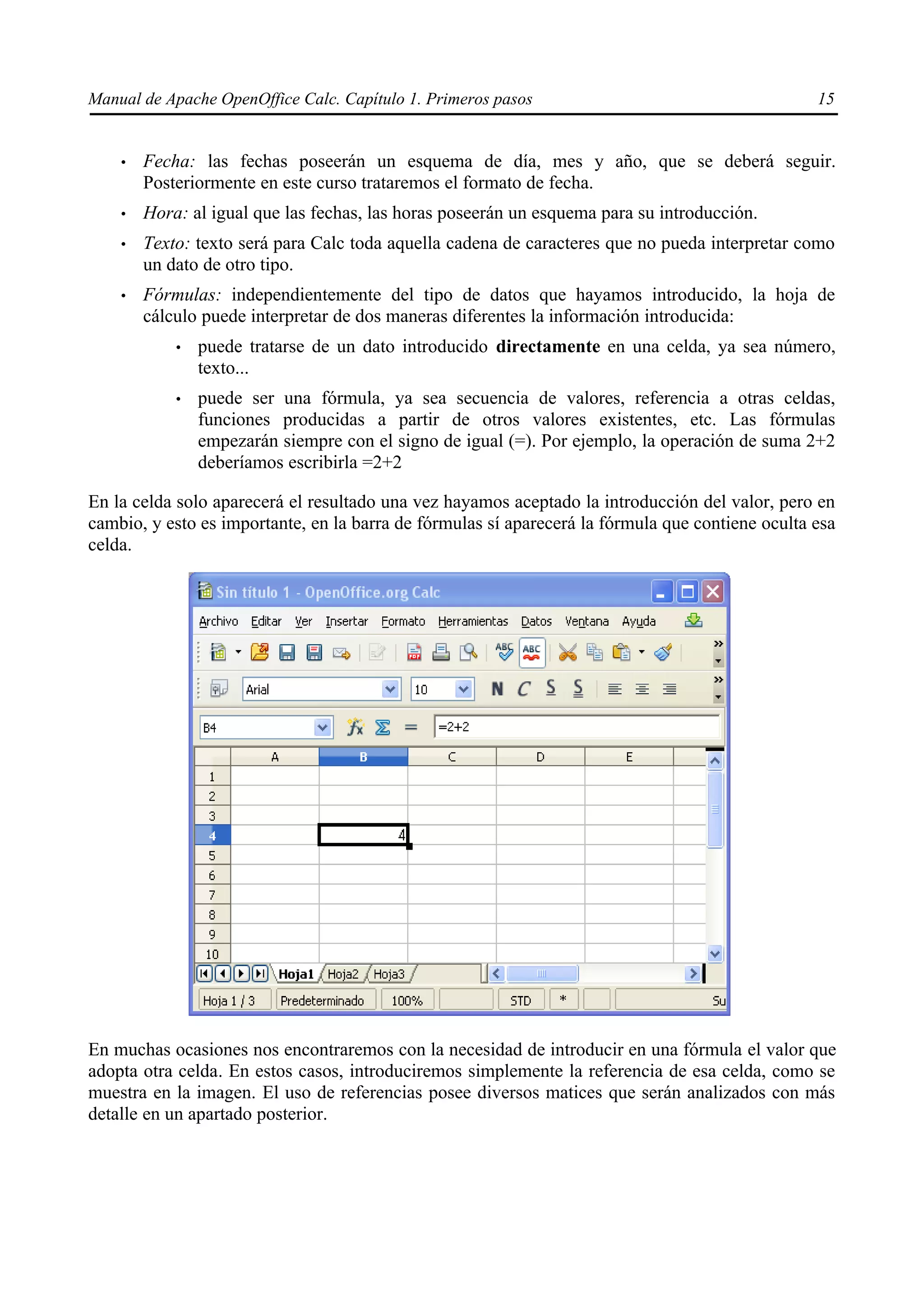 Manual de Apache OpenOffice Calc. Capítulo 1. Primeros pasos 15
• Fecha: las fechas poseerán un esquema de día, mes y año, que se deberá seguir.
Posteriormente en este curso trataremos el formato de fecha.
• Hora: al igual que las fechas, las horas poseerán un esquema para su introducción.
• Texto: texto será para Calc toda aquella cadena de caracteres que no pueda interpretar como
un dato de otro tipo.
• Fórmulas: independientemente del tipo de datos que hayamos introducido, la hoja de
cálculo puede interpretar de dos maneras diferentes la información introducida:
• puede tratarse de un dato introducido directamente en una celda, ya sea número,
texto...
• puede ser una fórmula, ya sea secuencia de valores, referencia a otras celdas,
funciones producidas a partir de otros valores existentes, etc. Las fórmulas
empezarán siempre con el signo de igual (=). Por ejemplo, la operación de suma 2+2
deberíamos escribirla =2+2
En la celda solo aparecerá el resultado una vez hayamos aceptado la introducción del valor, pero en
cambio, y esto es importante, en la barra de fórmulas sí aparecerá la fórmula que contiene oculta esa
celda.
En muchas ocasiones nos encontraremos con la necesidad de introducir en una fórmula el valor que
adopta otra celda. En estos casos, introduciremos simplemente la referencia de esa celda, como se
muestra en la imagen. El uso de referencias posee diversos matices que serán analizados con más
detalle en un apartado posterior.
 