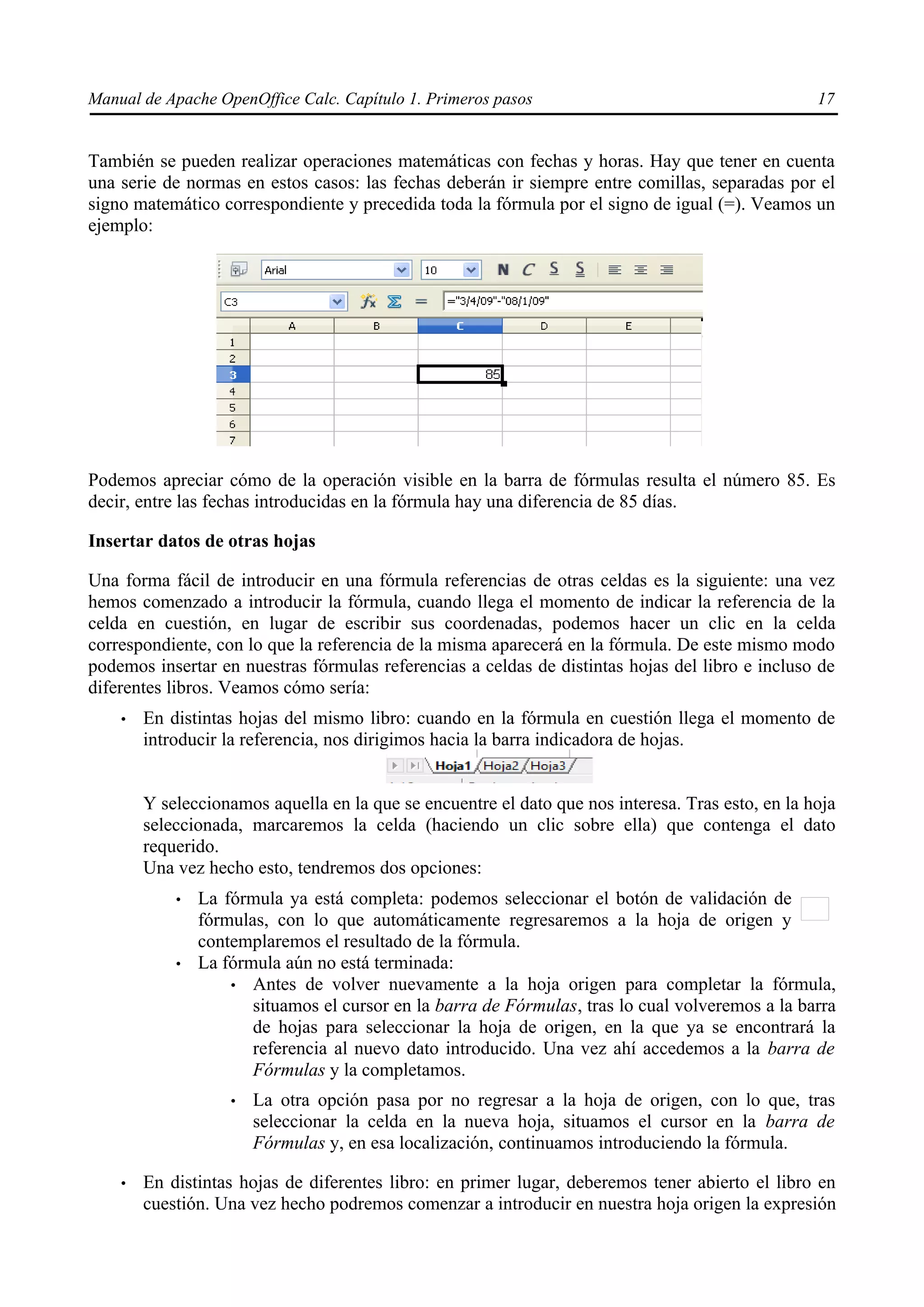 Manual de Apache OpenOffice Calc. Capítulo 1. Primeros pasos 17
También se pueden realizar operaciones matemáticas con fechas y horas. Hay que tener en cuenta
una serie de normas en estos casos: las fechas deberán ir siempre entre comillas, separadas por el
signo matemático correspondiente y precedida toda la fórmula por el signo de igual (=). Veamos un
ejemplo:
Podemos apreciar cómo de la operación visible en la barra de fórmulas resulta el número 85. Es
decir, entre las fechas introducidas en la fórmula hay una diferencia de 85 días.
Insertar datos de otras hojas
Una forma fácil de introducir en una fórmula referencias de otras celdas es la siguiente: una vez
hemos comenzado a introducir la fórmula, cuando llega el momento de indicar la referencia de la
celda en cuestión, en lugar de escribir sus coordenadas, podemos hacer un clic en la celda
correspondiente, con lo que la referencia de la misma aparecerá en la fórmula. De este mismo modo
podemos insertar en nuestras fórmulas referencias a celdas de distintas hojas del libro e incluso de
diferentes libros. Veamos cómo sería:
• En distintas hojas del mismo libro: cuando en la fórmula en cuestión llega el momento de
introducir la referencia, nos dirigimos hacia la barra indicadora de hojas.
Y seleccionamos aquella en la que se encuentre el dato que nos interesa. Tras esto, en la hoja
seleccionada, marcaremos la celda (haciendo un clic sobre ella) que contenga el dato
requerido.
Una vez hecho esto, tendremos dos opciones:
• La fórmula ya está completa: podemos seleccionar el botón de validación de
fórmulas, con lo que automáticamente regresaremos a la hoja de origen y
contemplaremos el resultado de la fórmula.
• La fórmula aún no está terminada:
• Antes de volver nuevamente a la hoja origen para completar la fórmula,
situamos el cursor en la barra de Fórmulas, tras lo cual volveremos a la barra
de hojas para seleccionar la hoja de origen, en la que ya se encontrará la
referencia al nuevo dato introducido. Una vez ahí accedemos a la barra de
Fórmulas y la completamos.
• La otra opción pasa por no regresar a la hoja de origen, con lo que, tras
seleccionar la celda en la nueva hoja, situamos el cursor en la barra de
Fórmulas y, en esa localización, continuamos introduciendo la fórmula.
• En distintas hojas de diferentes libro: en primer lugar, deberemos tener abierto el libro en
cuestión. Una vez hecho podremos comenzar a introducir en nuestra hoja origen la expresión
 