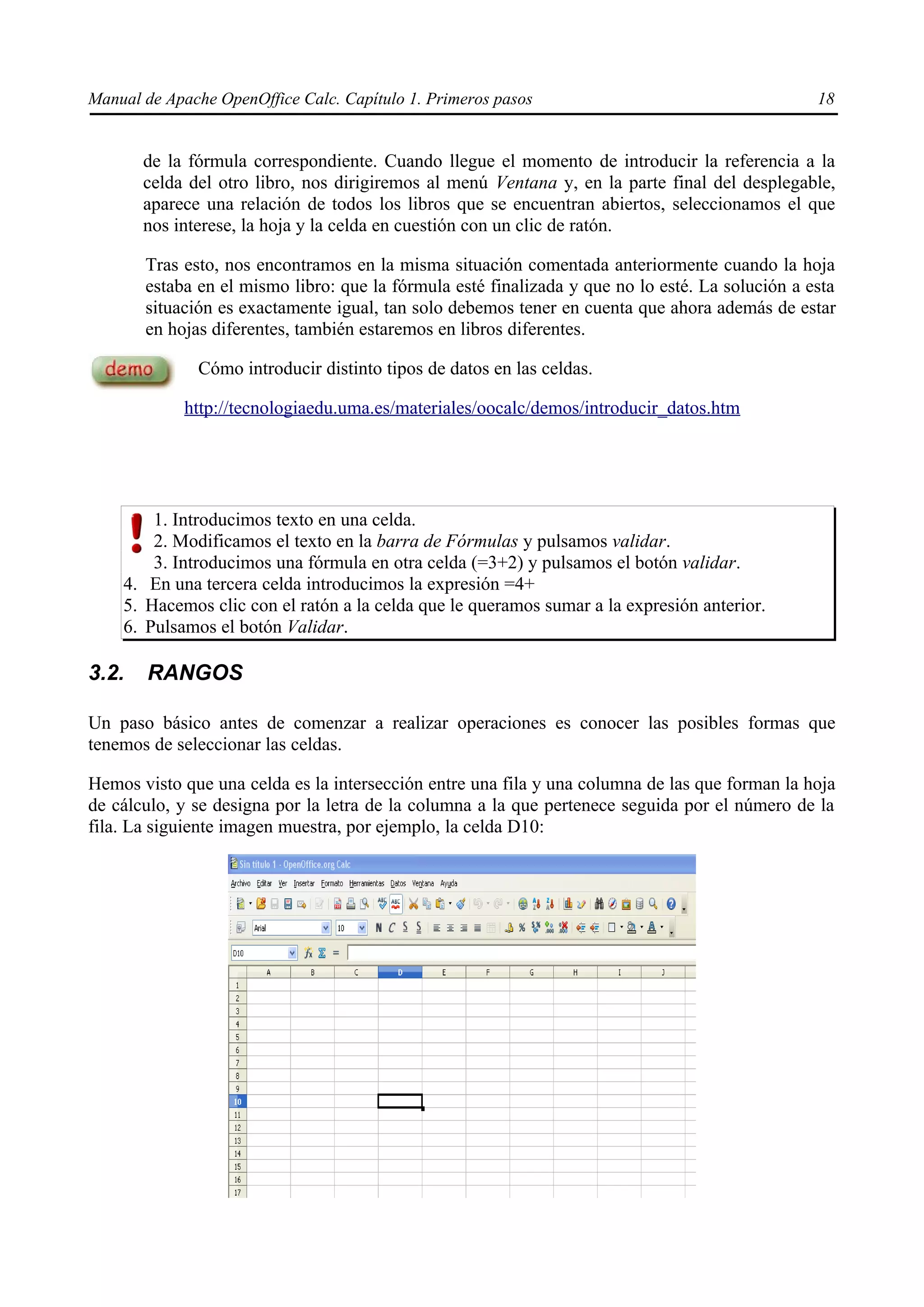 Manual de Apache OpenOffice Calc. Capítulo 1. Primeros pasos 18
de la fórmula correspondiente. Cuando llegue el momento de introducir la referencia a la
celda del otro libro, nos dirigiremos al menú Ventana y, en la parte final del desplegable,
aparece una relación de todos los libros que se encuentran abiertos, seleccionamos el que
nos interese, la hoja y la celda en cuestión con un clic de ratón.
Tras esto, nos encontramos en la misma situación comentada anteriormente cuando la hoja
estaba en el mismo libro: que la fórmula esté finalizada y que no lo esté. La solución a esta
situación es exactamente igual, tan solo debemos tener en cuenta que ahora además de estar
en hojas diferentes, también estaremos en libros diferentes.
Cómo introducir distinto tipos de datos en las celdas.
http://tecnologiaedu.uma.es/materiales/oocalc/demos/introducir_datos.htm
1. Introducimos texto en una celda.
2. Modificamos el texto en la barra de Fórmulas y pulsamos validar.
3. Introducimos una fórmula en otra celda (=3+2) y pulsamos el botón validar.
4. En una tercera celda introducimos la expresión =4+
5. Hacemos clic con el ratón a la celda que le queramos sumar a la expresión anterior.
6. Pulsamos el botón Validar.
3.2. RANGOS
Un paso básico antes de comenzar a realizar operaciones es conocer las posibles formas que
tenemos de seleccionar las celdas.
Hemos visto que una celda es la intersección entre una fila y una columna de las que forman la hoja
de cálculo, y se designa por la letra de la columna a la que pertenece seguida por el número de la
fila. La siguiente imagen muestra, por ejemplo, la celda D10:
 