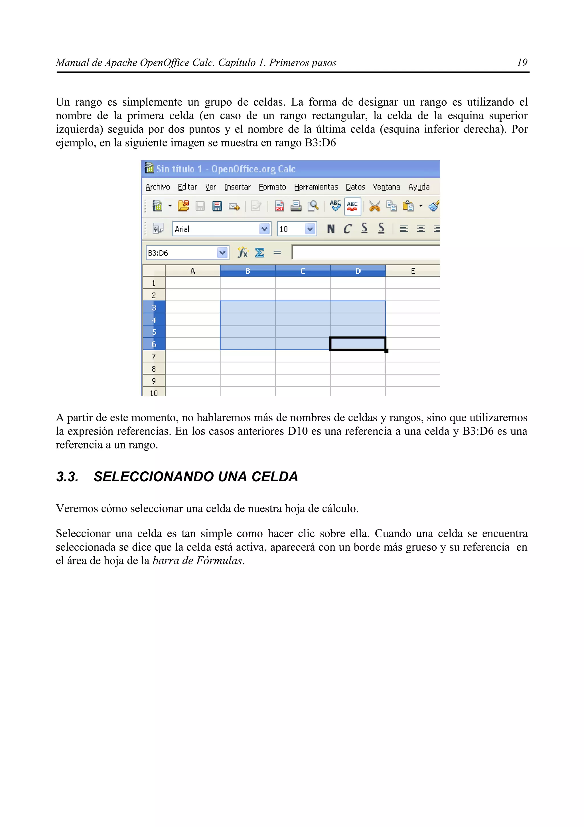 Manual de Apache OpenOffice Calc. Capítulo 1. Primeros pasos 19
Un rango es simplemente un grupo de celdas. La forma de designar un rango es utilizando el
nombre de la primera celda (en caso de un rango rectangular, la celda de la esquina superior
izquierda) seguida por dos puntos y el nombre de la última celda (esquina inferior derecha). Por
ejemplo, en la siguiente imagen se muestra en rango B3:D6
A partir de este momento, no hablaremos más de nombres de celdas y rangos, sino que utilizaremos
la expresión referencias. En los casos anteriores D10 es una referencia a una celda y B3:D6 es una
referencia a un rango.
3.3. SELECCIONANDO UNA CELDA
Veremos cómo seleccionar una celda de nuestra hoja de cálculo.
Seleccionar una celda es tan simple como hacer clic sobre ella. Cuando una celda se encuentra
seleccionada se dice que la celda está activa, aparecerá con un borde más grueso y su referencia en
el área de hoja de la barra de Fórmulas.
 