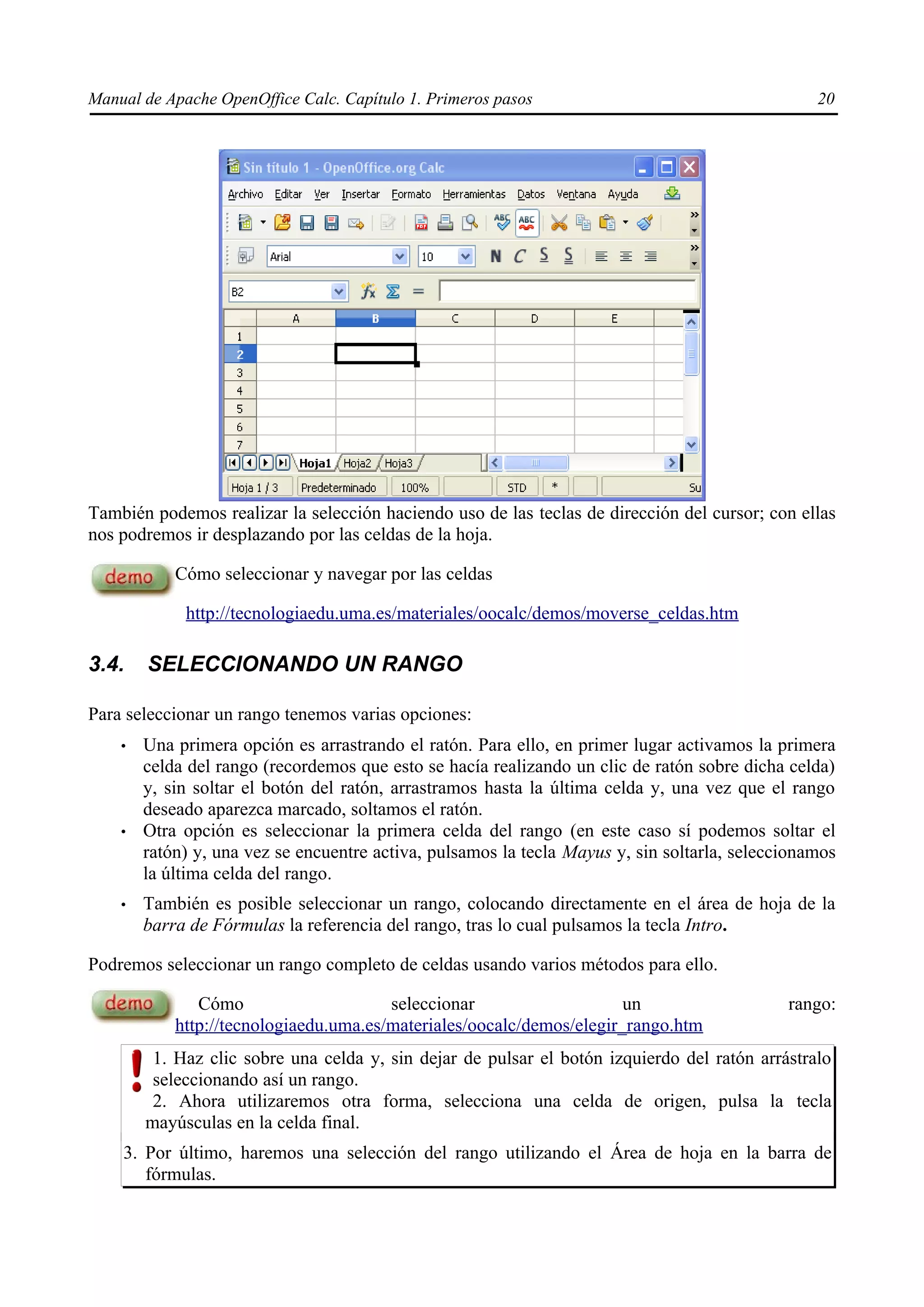 Manual de Apache OpenOffice Calc. Capítulo 1. Primeros pasos 20
También podemos realizar la selección haciendo uso de las teclas de dirección del cursor; con ellas
nos podremos ir desplazando por las celdas de la hoja.
Cómo seleccionar y navegar por las celdas
http://tecnologiaedu.uma.es/materiales/oocalc/demos/moverse_celdas.htm
3.4. SELECCIONANDO UN RANGO
Para seleccionar un rango tenemos varias opciones:
• Una primera opción es arrastrando el ratón. Para ello, en primer lugar activamos la primera
celda del rango (recordemos que esto se hacía realizando un clic de ratón sobre dicha celda)
y, sin soltar el botón del ratón, arrastramos hasta la última celda y, una vez que el rango
deseado aparezca marcado, soltamos el ratón.
• Otra opción es seleccionar la primera celda del rango (en este caso sí podemos soltar el
ratón) y, una vez se encuentre activa, pulsamos la tecla Mayus y, sin soltarla, seleccionamos
la última celda del rango.
• También es posible seleccionar un rango, colocando directamente en el área de hoja de la
barra de Fórmulas la referencia del rango, tras lo cual pulsamos la tecla Intro.
Podremos seleccionar un rango completo de celdas usando varios métodos para ello.
Cómo seleccionar un rango:
http://tecnologiaedu.uma.es/materiales/oocalc/demos/elegir_rango.htm
1. Haz clic sobre una celda y, sin dejar de pulsar el botón izquierdo del ratón arrástralo
seleccionando así un rango.
2. Ahora utilizaremos otra forma, selecciona una celda de origen, pulsa la tecla
mayúsculas en la celda final.
3. Por último, haremos una selección del rango utilizando el Área de hoja en la barra de
fórmulas.
 