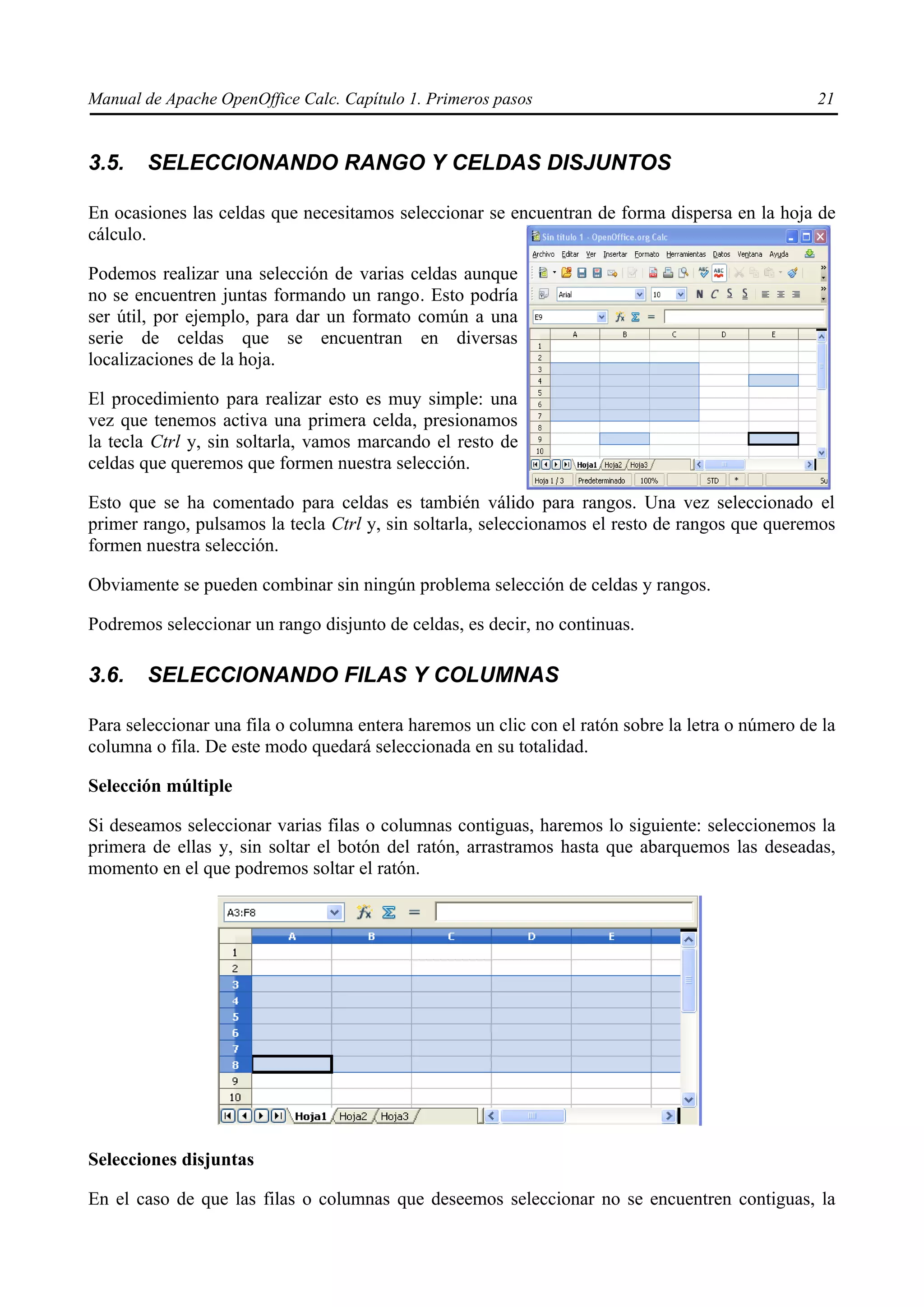 Manual de Apache OpenOffice Calc. Capítulo 1. Primeros pasos 21
3.5. SELECCIONANDO RANGO Y CELDAS DISJUNTOS
En ocasiones las celdas que necesitamos seleccionar se encuentran de forma dispersa en la hoja de
cálculo.
Podemos realizar una selección de varias celdas aunque
no se encuentren juntas formando un rango. Esto podría
ser útil, por ejemplo, para dar un formato común a una
serie de celdas que se encuentran en diversas
localizaciones de la hoja.
El procedimiento para realizar esto es muy simple: una
vez que tenemos activa una primera celda, presionamos
la tecla Ctrl y, sin soltarla, vamos marcando el resto de
celdas que queremos que formen nuestra selección.
Esto que se ha comentado para celdas es también válido para rangos. Una vez seleccionado el
primer rango, pulsamos la tecla Ctrl y, sin soltarla, seleccionamos el resto de rangos que queremos
formen nuestra selección.
Obviamente se pueden combinar sin ningún problema selección de celdas y rangos.
Podremos seleccionar un rango disjunto de celdas, es decir, no continuas.
3.6. SELECCIONANDO FILAS Y COLUMNAS
Para seleccionar una fila o columna entera haremos un clic con el ratón sobre la letra o número de la
columna o fila. De este modo quedará seleccionada en su totalidad.
Selección múltiple
Si deseamos seleccionar varias filas o columnas contiguas, haremos lo siguiente: seleccionemos la
primera de ellas y, sin soltar el botón del ratón, arrastramos hasta que abarquemos las deseadas,
momento en el que podremos soltar el ratón.
Selecciones disjuntas
En el caso de que las filas o columnas que deseemos seleccionar no se encuentren contiguas, la
 