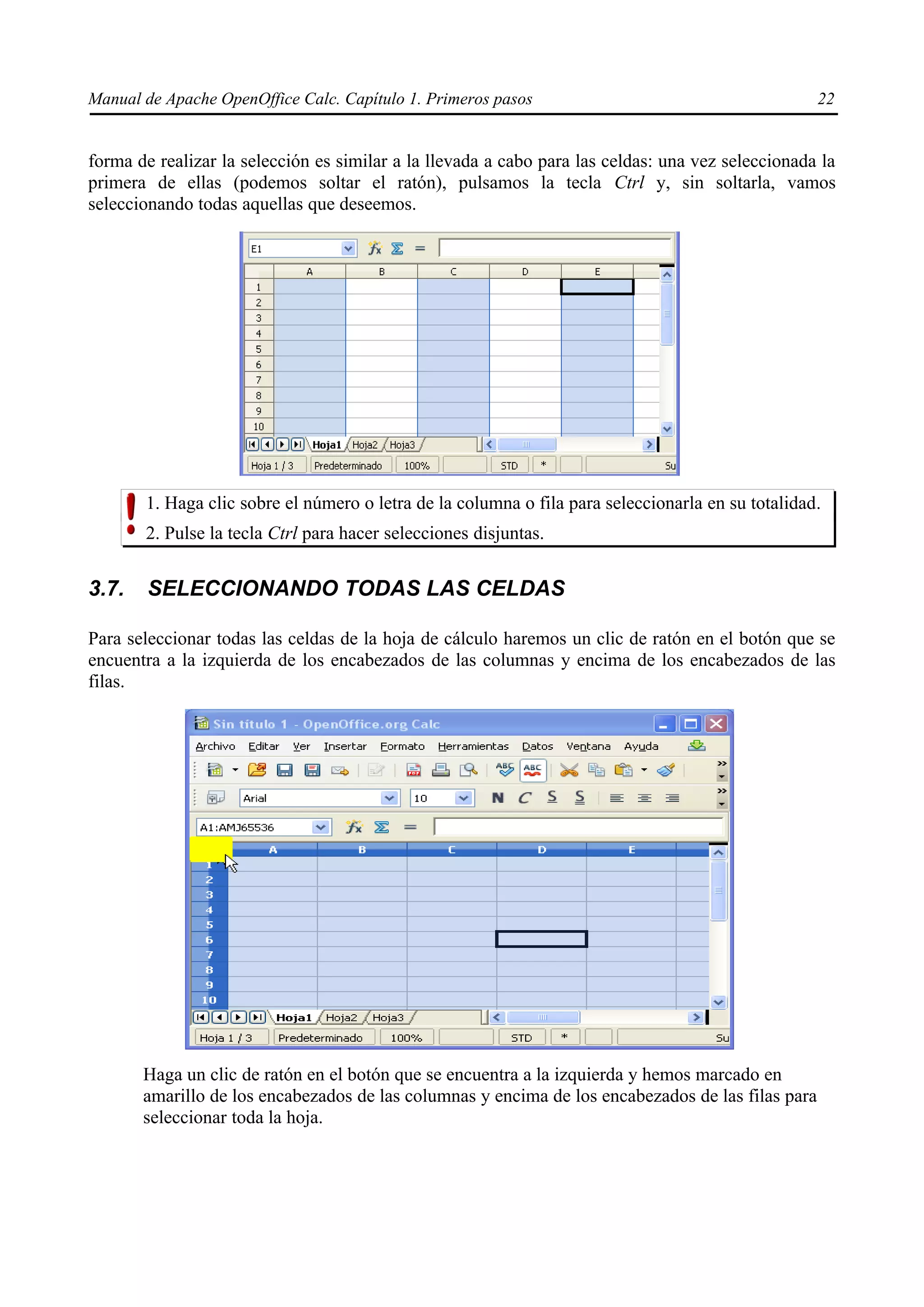 Manual de Apache OpenOffice Calc. Capítulo 1. Primeros pasos 22
forma de realizar la selección es similar a la llevada a cabo para las celdas: una vez seleccionada la
primera de ellas (podemos soltar el ratón), pulsamos la tecla Ctrl y, sin soltarla, vamos
seleccionando todas aquellas que deseemos.
1. Haga clic sobre el número o letra de la columna o fila para seleccionarla en su totalidad.
2. Pulse la tecla Ctrl para hacer selecciones disjuntas.
3.7. SELECCIONANDO TODAS LAS CELDAS
Para seleccionar todas las celdas de la hoja de cálculo haremos un clic de ratón en el botón que se
encuentra a la izquierda de los encabezados de las columnas y encima de los encabezados de las
filas.
Haga un clic de ratón en el botón que se encuentra a la izquierda y hemos marcado en
amarillo de los encabezados de las columnas y encima de los encabezados de las filas para
seleccionar toda la hoja.
 