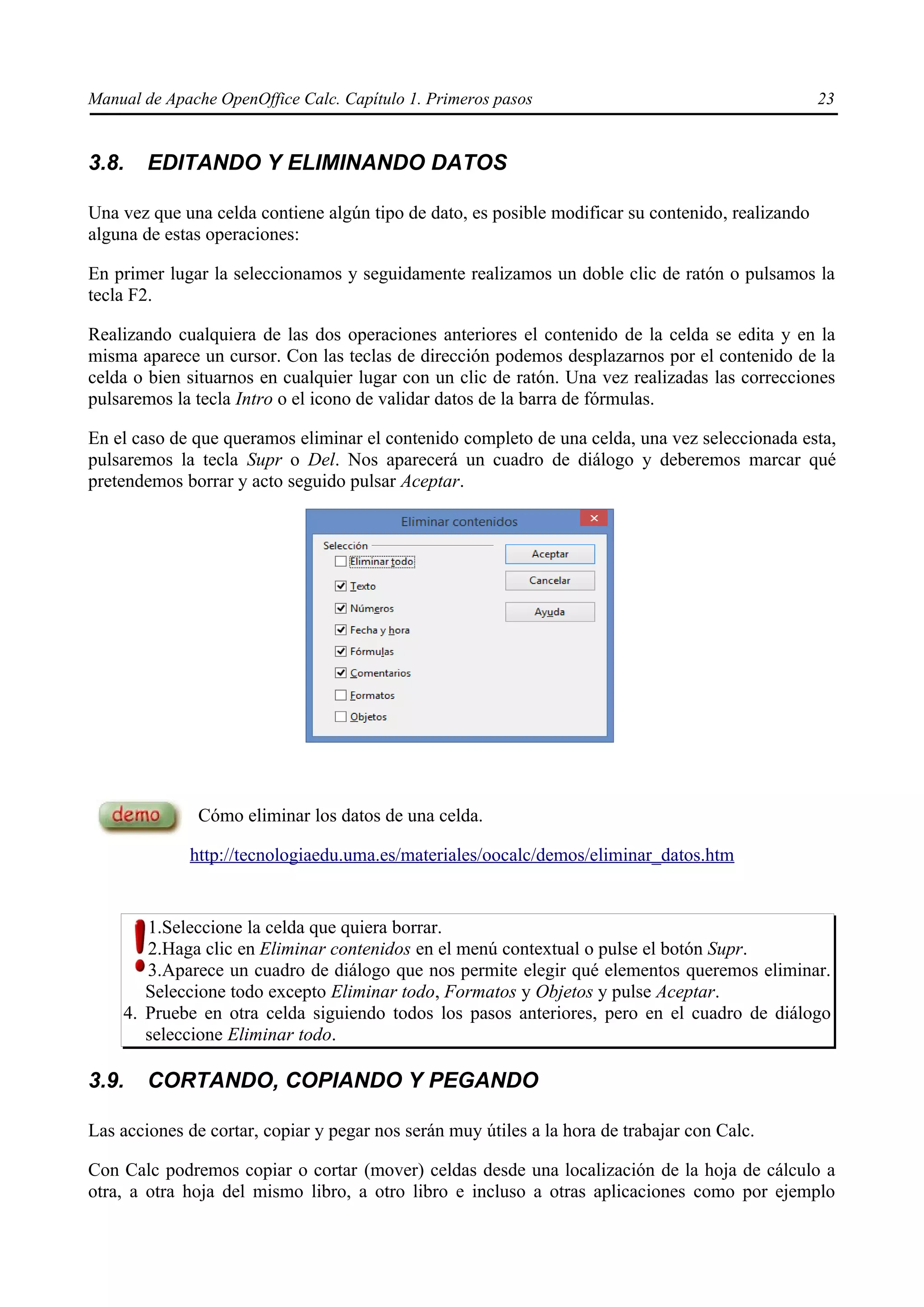 Manual de Apache OpenOffice Calc. Capítulo 1. Primeros pasos 23
3.8. EDITANDO Y ELIMINANDO DATOS
Una vez que una celda contiene algún tipo de dato, es posible modificar su contenido, realizando
alguna de estas operaciones:
En primer lugar la seleccionamos y seguidamente realizamos un doble clic de ratón o pulsamos la
tecla F2.
Realizando cualquiera de las dos operaciones anteriores el contenido de la celda se edita y en la
misma aparece un cursor. Con las teclas de dirección podemos desplazarnos por el contenido de la
celda o bien situarnos en cualquier lugar con un clic de ratón. Una vez realizadas las correcciones
pulsaremos la tecla Intro o el icono de validar datos de la barra de fórmulas.
En el caso de que queramos eliminar el contenido completo de una celda, una vez seleccionada esta,
pulsaremos la tecla Supr o Del. Nos aparecerá un cuadro de diálogo y deberemos marcar qué
pretendemos borrar y acto seguido pulsar Aceptar.
Cómo eliminar los datos de una celda.
http://tecnologiaedu.uma.es/materiales/oocalc/demos/eliminar_datos.htm
1.Seleccione la celda que quiera borrar.
2.Haga clic en Eliminar contenidos en el menú contextual o pulse el botón Supr.
3.Aparece un cuadro de diálogo que nos permite elegir qué elementos queremos eliminar.
Seleccione todo excepto Eliminar todo, Formatos y Objetos y pulse Aceptar.
4. Pruebe en otra celda siguiendo todos los pasos anteriores, pero en el cuadro de diálogo
seleccione Eliminar todo.
3.9. CORTANDO, COPIANDO Y PEGANDO
Las acciones de cortar, copiar y pegar nos serán muy útiles a la hora de trabajar con Calc.
Con Calc podremos copiar o cortar (mover) celdas desde una localización de la hoja de cálculo a
otra, a otra hoja del mismo libro, a otro libro e incluso a otras aplicaciones como por ejemplo
 