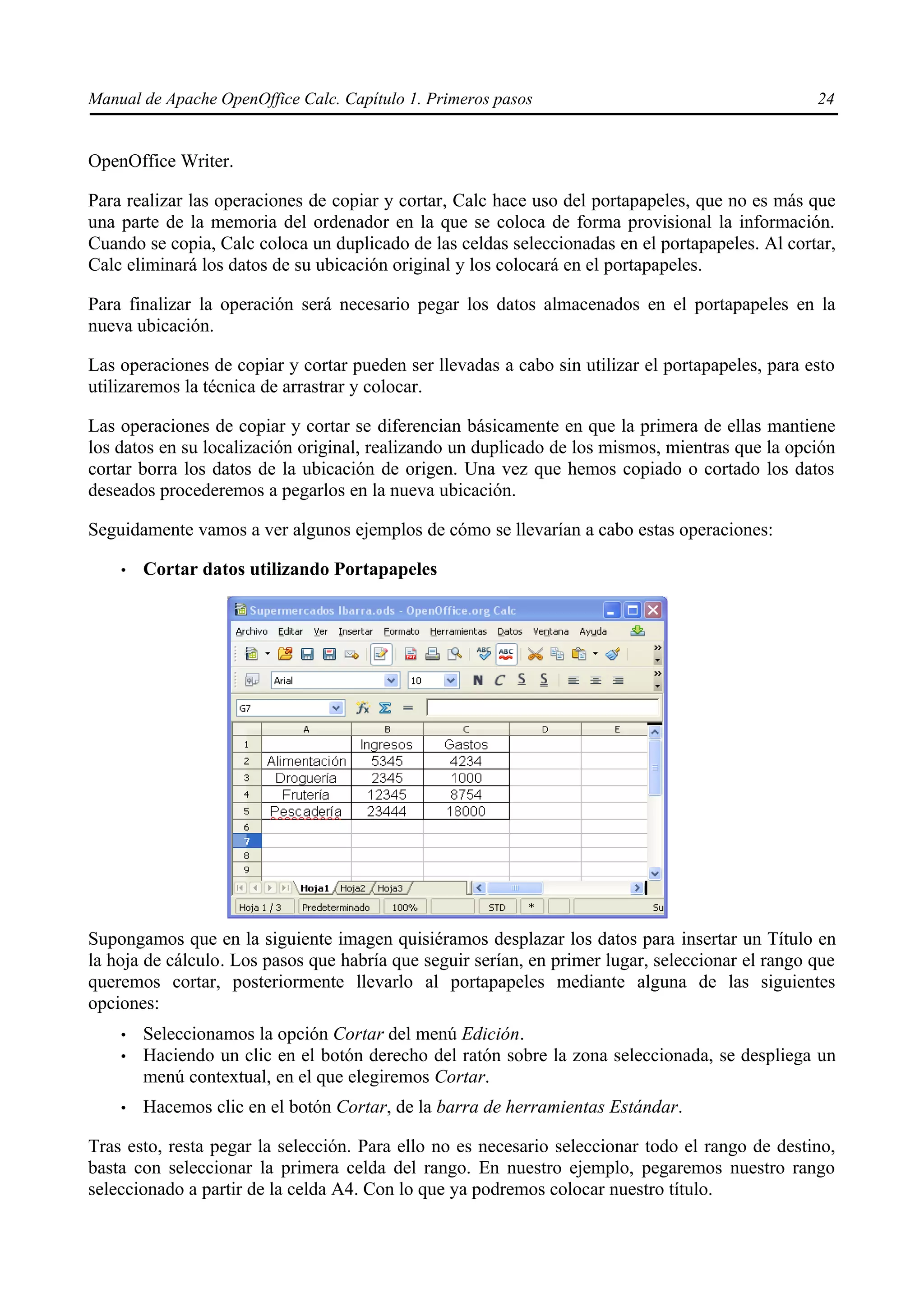 Manual de Apache OpenOffice Calc. Capítulo 1. Primeros pasos 24
OpenOffice Writer.
Para realizar las operaciones de copiar y cortar, Calc hace uso del portapapeles, que no es más que
una parte de la memoria del ordenador en la que se coloca de forma provisional la información.
Cuando se copia, Calc coloca un duplicado de las celdas seleccionadas en el portapapeles. Al cortar,
Calc eliminará los datos de su ubicación original y los colocará en el portapapeles.
Para finalizar la operación será necesario pegar los datos almacenados en el portapapeles en la
nueva ubicación.
Las operaciones de copiar y cortar pueden ser llevadas a cabo sin utilizar el portapapeles, para esto
utilizaremos la técnica de arrastrar y colocar.
Las operaciones de copiar y cortar se diferencian básicamente en que la primera de ellas mantiene
los datos en su localización original, realizando un duplicado de los mismos, mientras que la opción
cortar borra los datos de la ubicación de origen. Una vez que hemos copiado o cortado los datos
deseados procederemos a pegarlos en la nueva ubicación.
Seguidamente vamos a ver algunos ejemplos de cómo se llevarían a cabo estas operaciones:
• Cortar datos utilizando Portapapeles
Supongamos que en la siguiente imagen quisiéramos desplazar los datos para insertar un Título en
la hoja de cálculo. Los pasos que habría que seguir serían, en primer lugar, seleccionar el rango que
queremos cortar, posteriormente llevarlo al portapapeles mediante alguna de las siguientes
opciones:
• Seleccionamos la opción Cortar del menú Edición.
• Haciendo un clic en el botón derecho del ratón sobre la zona seleccionada, se despliega un
menú contextual, en el que elegiremos Cortar.
• Hacemos clic en el botón Cortar, de la barra de herramientas Estándar.
Tras esto, resta pegar la selección. Para ello no es necesario seleccionar todo el rango de destino,
basta con seleccionar la primera celda del rango. En nuestro ejemplo, pegaremos nuestro rango
seleccionado a partir de la celda A4. Con lo que ya podremos colocar nuestro título.
 