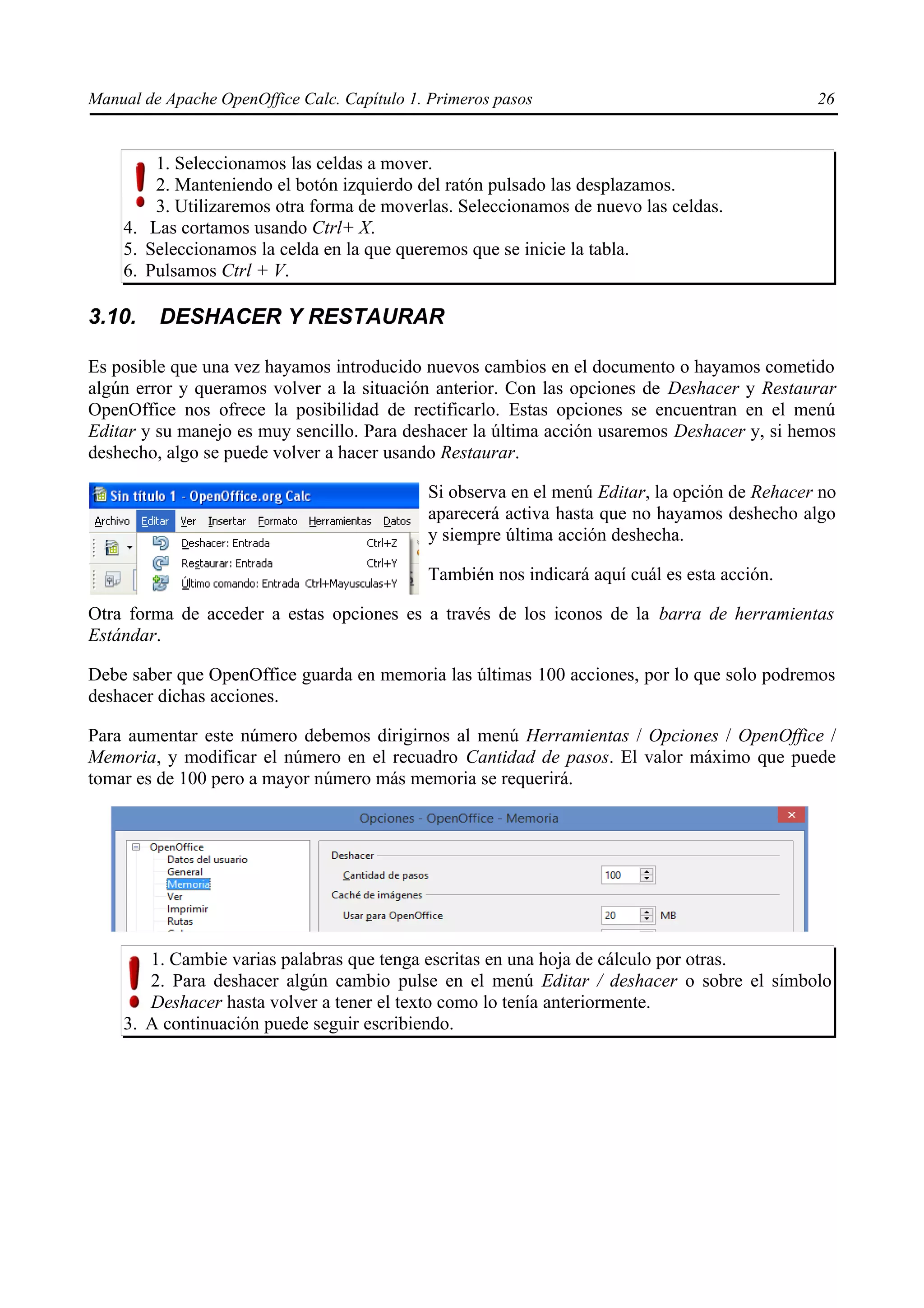 Manual de Apache OpenOffice Calc. Capítulo 1. Primeros pasos 26
1. Seleccionamos las celdas a mover.
2. Manteniendo el botón izquierdo del ratón pulsado las desplazamos.
3. Utilizaremos otra forma de moverlas. Seleccionamos de nuevo las celdas.
4. Las cortamos usando Ctrl+ X.
5. Seleccionamos la celda en la que queremos que se inicie la tabla.
6. Pulsamos Ctrl + V.
3.10. DESHACER Y RESTAURAR
Es posible que una vez hayamos introducido nuevos cambios en el documento o hayamos cometido
algún error y queramos volver a la situación anterior. Con las opciones de Deshacer y Restaurar
OpenOffice nos ofrece la posibilidad de rectificarlo. Estas opciones se encuentran en el menú
Editar y su manejo es muy sencillo. Para deshacer la última acción usaremos Deshacer y, si hemos
deshecho, algo se puede volver a hacer usando Restaurar.
Si observa en el menú Editar, la opción de Rehacer no
aparecerá activa hasta que no hayamos deshecho algo
y siempre última acción deshecha.
También nos indicará aquí cuál es esta acción.
Otra forma de acceder a estas opciones es a través de los iconos de la barra de herramientas
Estándar.
Debe saber que OpenOffice guarda en memoria las últimas 100 acciones, por lo que solo podremos
deshacer dichas acciones.
Para aumentar este número debemos dirigirnos al menú Herramientas / Opciones / OpenOffice /
Memoria, y modificar el número en el recuadro Cantidad de pasos. El valor máximo que puede
tomar es de 100 pero a mayor número más memoria se requerirá.
1. Cambie varias palabras que tenga escritas en una hoja de cálculo por otras.
2. Para deshacer algún cambio pulse en el menú Editar / deshacer o sobre el símbolo
Deshacer hasta volver a tener el texto como lo tenía anteriormente.
3. A continuación puede seguir escribiendo.
 