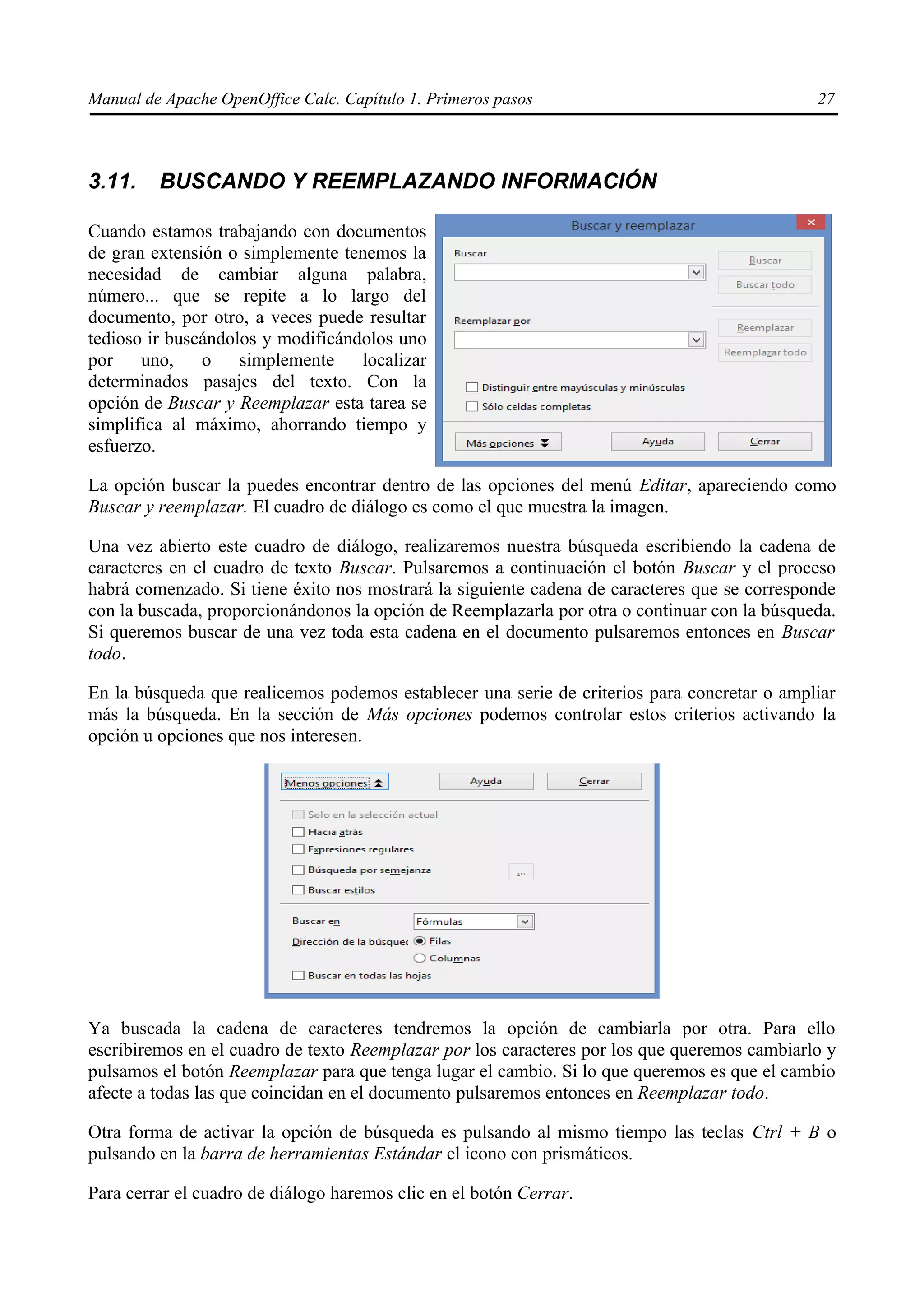 Manual de Apache OpenOffice Calc. Capítulo 1. Primeros pasos 27
3.11. BUSCANDO Y REEMPLAZANDO INFORMACIÓN
Cuando estamos trabajando con documentos
de gran extensión o simplemente tenemos la
necesidad de cambiar alguna palabra,
número... que se repite a lo largo del
documento, por otro, a veces puede resultar
tedioso ir buscándolos y modificándolos uno
por uno, o simplemente localizar
determinados pasajes del texto. Con la
opción de Buscar y Reemplazar esta tarea se
simplifica al máximo, ahorrando tiempo y
esfuerzo.
La opción buscar la puedes encontrar dentro de las opciones del menú Editar, apareciendo como
Buscar y reemplazar. El cuadro de diálogo es como el que muestra la imagen.
Una vez abierto este cuadro de diálogo, realizaremos nuestra búsqueda escribiendo la cadena de
caracteres en el cuadro de texto Buscar. Pulsaremos a continuación el botón Buscar y el proceso
habrá comenzado. Si tiene éxito nos mostrará la siguiente cadena de caracteres que se corresponde
con la buscada, proporcionándonos la opción de Reemplazarla por otra o continuar con la búsqueda.
Si queremos buscar de una vez toda esta cadena en el documento pulsaremos entonces en Buscar
todo.
En la búsqueda que realicemos podemos establecer una serie de criterios para concretar o ampliar
más la búsqueda. En la sección de Más opciones podemos controlar estos criterios activando la
opción u opciones que nos interesen.
Ya buscada la cadena de caracteres tendremos la opción de cambiarla por otra. Para ello
escribiremos en el cuadro de texto Reemplazar por los caracteres por los que queremos cambiarlo y
pulsamos el botón Reemplazar para que tenga lugar el cambio. Si lo que queremos es que el cambio
afecte a todas las que coincidan en el documento pulsaremos entonces en Reemplazar todo.
Otra forma de activar la opción de búsqueda es pulsando al mismo tiempo las teclas Ctrl + B o
pulsando en la barra de herramientas Estándar el icono con prismáticos.
Para cerrar el cuadro de diálogo haremos clic en el botón Cerrar.
 