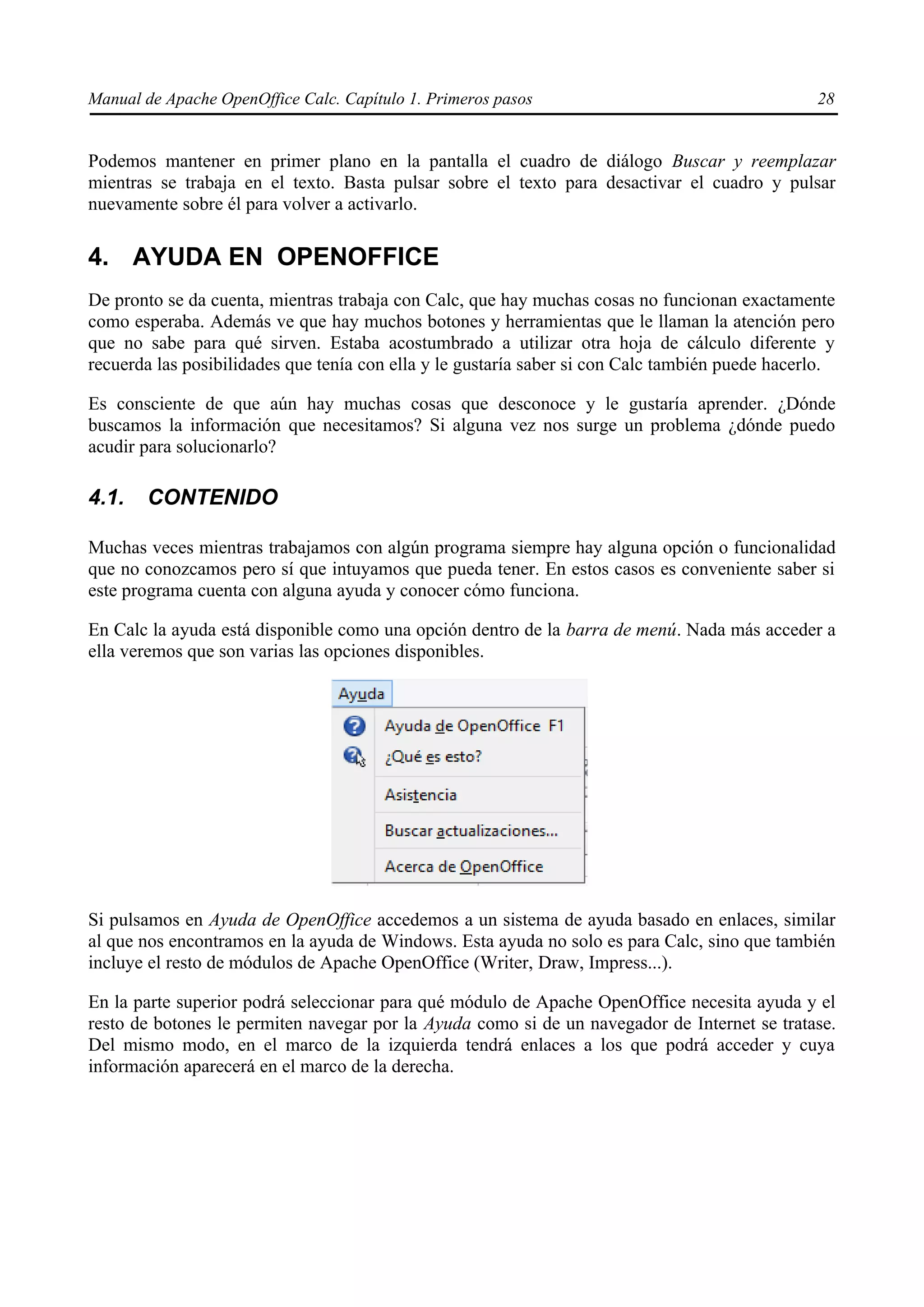 Manual de Apache OpenOffice Calc. Capítulo 1. Primeros pasos 28
Podemos mantener en primer plano en la pantalla el cuadro de diálogo Buscar y reemplazar
mientras se trabaja en el texto. Basta pulsar sobre el texto para desactivar el cuadro y pulsar
nuevamente sobre él para volver a activarlo.
4. AYUDA EN OPENOFFICE
De pronto se da cuenta, mientras trabaja con Calc, que hay muchas cosas no funcionan exactamente
como esperaba. Además ve que hay muchos botones y herramientas que le llaman la atención pero
que no sabe para qué sirven. Estaba acostumbrado a utilizar otra hoja de cálculo diferente y
recuerda las posibilidades que tenía con ella y le gustaría saber si con Calc también puede hacerlo.
Es consciente de que aún hay muchas cosas que desconoce y le gustaría aprender. ¿Dónde
buscamos la información que necesitamos? Si alguna vez nos surge un problema ¿dónde puedo
acudir para solucionarlo?
4.1. CONTENIDO
Muchas veces mientras trabajamos con algún programa siempre hay alguna opción o funcionalidad
que no conozcamos pero sí que intuyamos que pueda tener. En estos casos es conveniente saber si
este programa cuenta con alguna ayuda y conocer cómo funciona.
En Calc la ayuda está disponible como una opción dentro de la barra de menú. Nada más acceder a
ella veremos que son varias las opciones disponibles.
Si pulsamos en Ayuda de OpenOffice accedemos a un sistema de ayuda basado en enlaces, similar
al que nos encontramos en la ayuda de Windows. Esta ayuda no solo es para Calc, sino que también
incluye el resto de módulos de Apache OpenOffice (Writer, Draw, Impress...).
En la parte superior podrá seleccionar para qué módulo de Apache OpenOffice necesita ayuda y el
resto de botones le permiten navegar por la Ayuda como si de un navegador de Internet se tratase.
Del mismo modo, en el marco de la izquierda tendrá enlaces a los que podrá acceder y cuya
información aparecerá en el marco de la derecha.
 