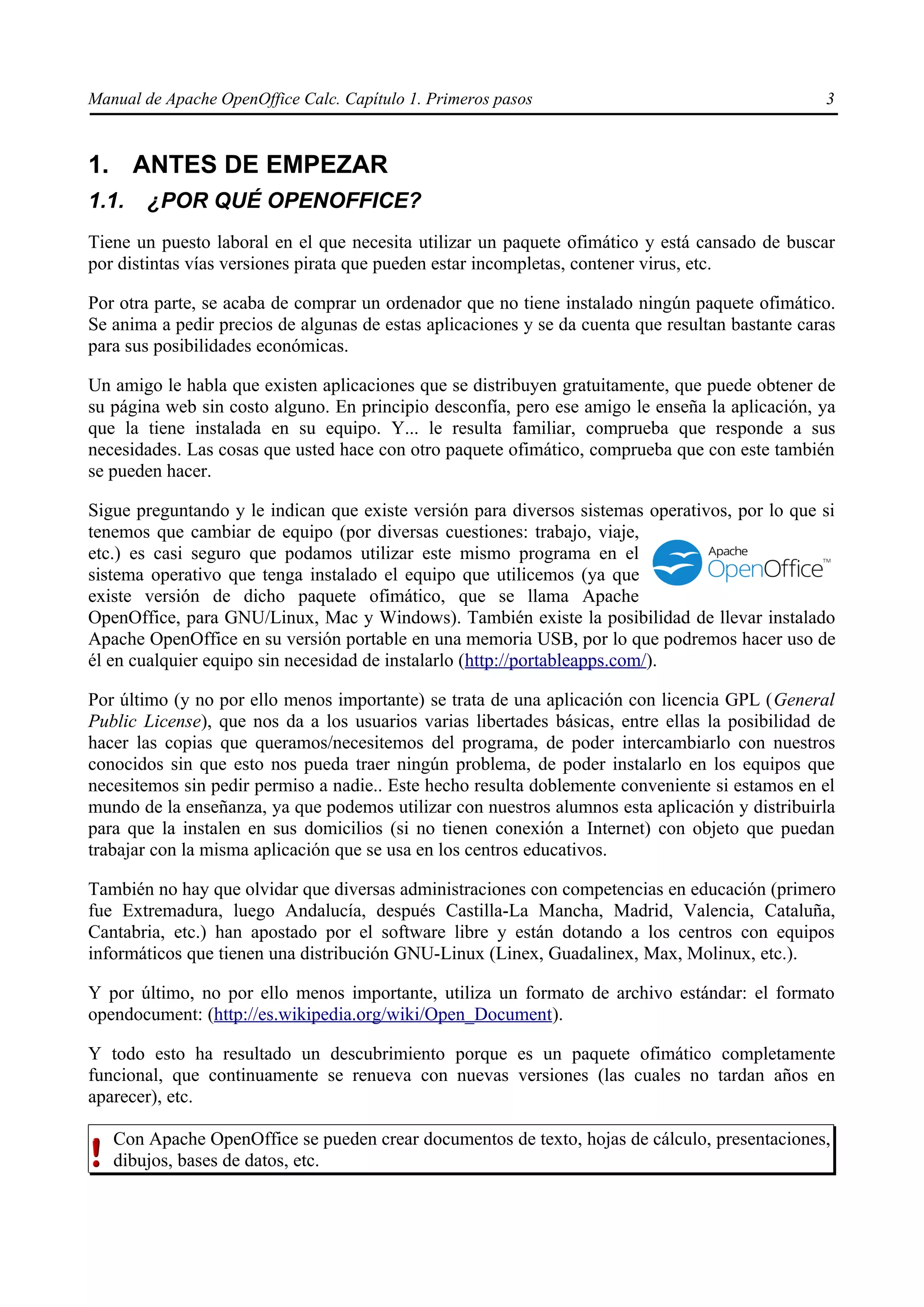 Manual de Apache OpenOffice Calc. Capítulo 1. Primeros pasos 3
1. ANTES DE EMPEZAR
1.1. ¿POR QUÉ OPENOFFICE?
Tiene un puesto laboral en el que necesita utilizar un paquete ofimático y está cansado de buscar
por distintas vías versiones pirata que pueden estar incompletas, contener virus, etc.
Por otra parte, se acaba de comprar un ordenador que no tiene instalado ningún paquete ofimático.
Se anima a pedir precios de algunas de estas aplicaciones y se da cuenta que resultan bastante caras
para sus posibilidades económicas.
Un amigo le habla que existen aplicaciones que se distribuyen gratuitamente, que puede obtener de
su página web sin costo alguno. En principio desconfía, pero ese amigo le enseña la aplicación, ya
que la tiene instalada en su equipo. Y... le resulta familiar, comprueba que responde a sus
necesidades. Las cosas que usted hace con otro paquete ofimático, comprueba que con este también
se pueden hacer.
Sigue preguntando y le indican que existe versión para diversos sistemas operativos, por lo que si
tenemos que cambiar de equipo (por diversas cuestiones: trabajo, viaje,
etc.) es casi seguro que podamos utilizar este mismo programa en el
sistema operativo que tenga instalado el equipo que utilicemos (ya que
existe versión de dicho paquete ofimático, que se llama Apache
OpenOffice, para GNU/Linux, Mac y Windows). También existe la posibilidad de llevar instalado
Apache OpenOffice en su versión portable en una memoria USB, por lo que podremos hacer uso de
él en cualquier equipo sin necesidad de instalarlo (http://portableapps.com/).
Por último (y no por ello menos importante) se trata de una aplicación con licencia GPL (General
Public License), que nos da a los usuarios varias libertades básicas, entre ellas la posibilidad de
hacer las copias que queramos/necesitemos del programa, de poder intercambiarlo con nuestros
conocidos sin que esto nos pueda traer ningún problema, de poder instalarlo en los equipos que
necesitemos sin pedir permiso a nadie.. Este hecho resulta doblemente conveniente si estamos en el
mundo de la enseñanza, ya que podemos utilizar con nuestros alumnos esta aplicación y distribuirla
para que la instalen en sus domicilios (si no tienen conexión a Internet) con objeto que puedan
trabajar con la misma aplicación que se usa en los centros educativos.
También no hay que olvidar que diversas administraciones con competencias en educación (primero
fue Extremadura, luego Andalucía, después Castilla-La Mancha, Madrid, Valencia, Cataluña,
Cantabria, etc.) han apostado por el software libre y están dotando a los centros con equipos
informáticos que tienen una distribución GNU-Linux (Linex, Guadalinex, Max, Molinux, etc.).
Y por último, no por ello menos importante, utiliza un formato de archivo estándar: el formato
opendocument: (http://es.wikipedia.org/wiki/Open_Document).
Y todo esto ha resultado un descubrimiento porque es un paquete ofimático completamente
funcional, que continuamente se renueva con nuevas versiones (las cuales no tardan años en
aparecer), etc.
Con Apache OpenOffice se pueden crear documentos de texto, hojas de cálculo, presentaciones,
dibujos, bases de datos, etc.
 