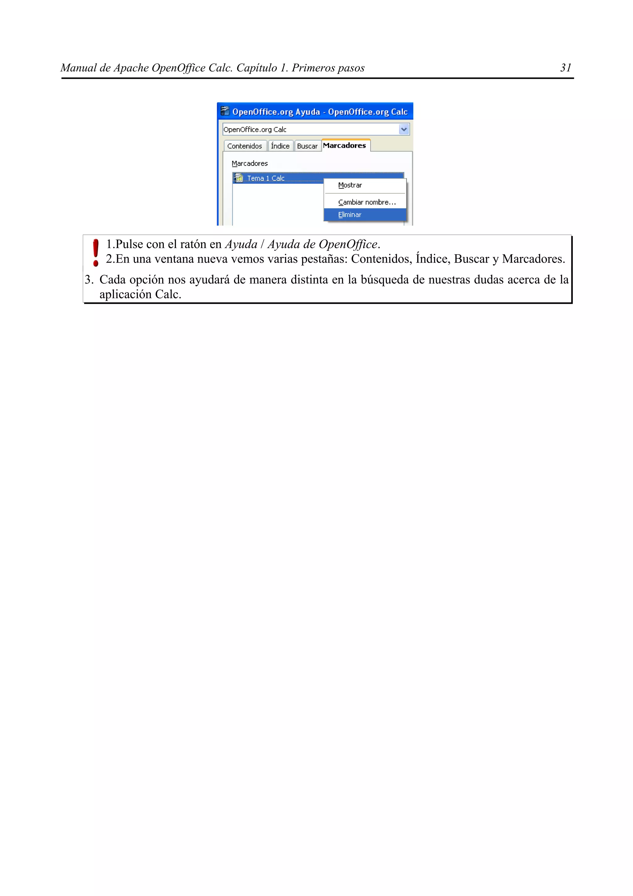 Manual de Apache OpenOffice Calc. Capítulo 1. Primeros pasos 31
1.Pulse con el ratón en Ayuda / Ayuda de OpenOffice.
2.En una ventana nueva vemos varias pestañas: Contenidos, Índice, Buscar y Marcadores.
3. Cada opción nos ayudará de manera distinta en la búsqueda de nuestras dudas acerca de la
aplicación Calc.
 