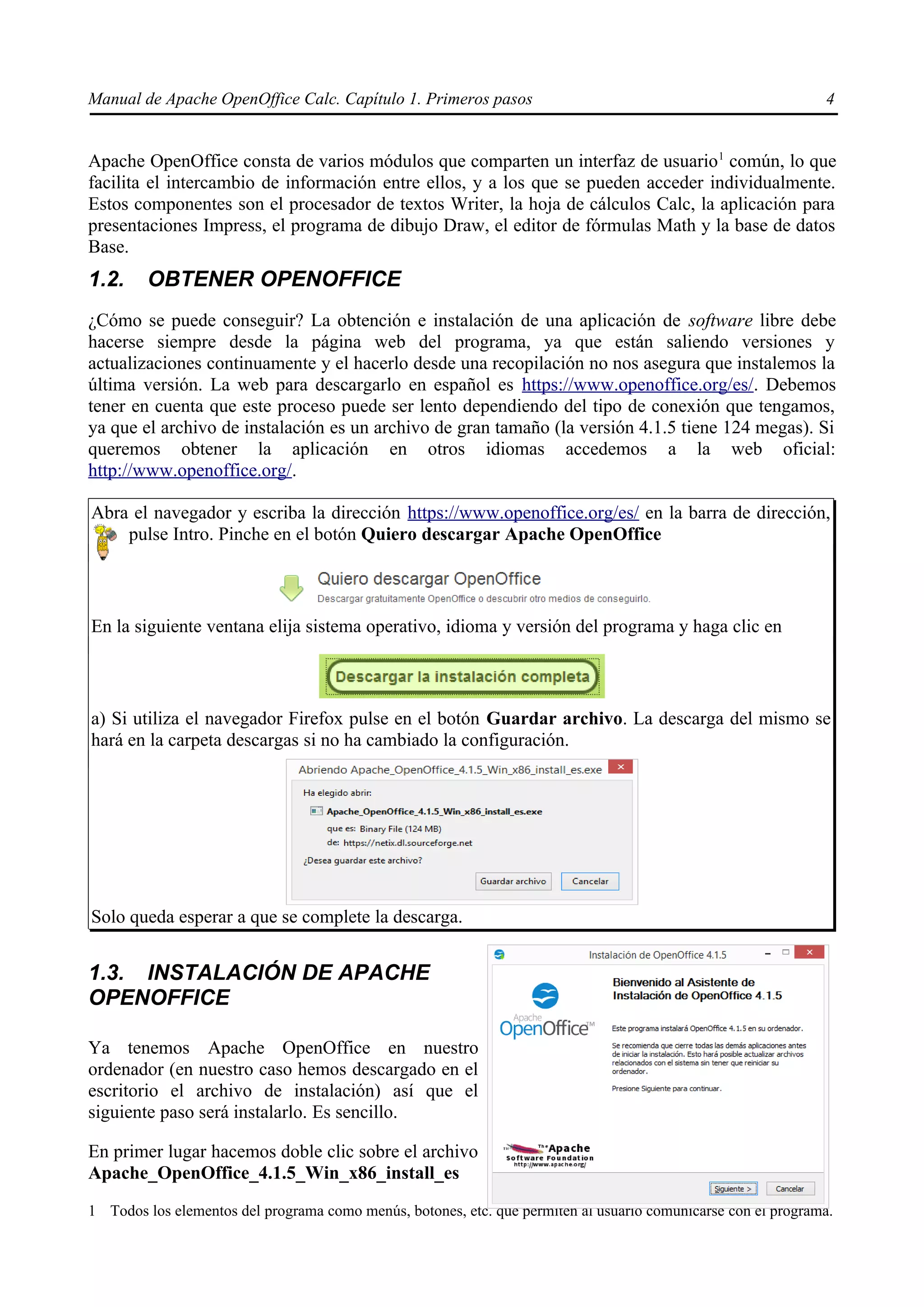 Manual de Apache OpenOffice Calc. Capítulo 1. Primeros pasos 4
Apache OpenOffice consta de varios módulos que comparten un interfaz de usuario1
común, lo que
facilita el intercambio de información entre ellos, y a los que se pueden acceder individualmente.
Estos componentes son el procesador de textos Writer, la hoja de cálculos Calc, la aplicación para
presentaciones Impress, el programa de dibujo Draw, el editor de fórmulas Math y la base de datos
Base.
1.2. OBTENER OPENOFFICE
¿Cómo se puede conseguir? La obtención e instalación de una aplicación de software libre debe
hacerse siempre desde la página web del programa, ya que están saliendo versiones y
actualizaciones continuamente y el hacerlo desde una recopilación no nos asegura que instalemos la
última versión. La web para descargarlo en español es https://www.openoffice.org/es/. Debemos
tener en cuenta que este proceso puede ser lento dependiendo del tipo de conexión que tengamos,
ya que el archivo de instalación es un archivo de gran tamaño (la versión 4.1.5 tiene 124 megas). Si
queremos obtener la aplicación en otros idiomas accedemos a la web oficial:
http://www.openoffice.org/.
Abra el navegador y escriba la dirección https://www.openoffice.org/es/ en la barra de dirección,
pulse Intro. Pinche en el botón Quiero descargar Apache OpenOffice
En la siguiente ventana elija sistema operativo, idioma y versión del programa y haga clic en
a) Si utiliza el navegador Firefox pulse en el botón Guardar archivo. La descarga del mismo se
hará en la carpeta descargas si no ha cambiado la configuración.
Solo queda esperar a que se complete la descarga.
1.3. INSTALACIÓN DE APACHE
OPENOFFICE
Ya tenemos Apache OpenOffice en nuestro
ordenador (en nuestro caso hemos descargado en el
escritorio el archivo de instalación) así que el
siguiente paso será instalarlo. Es sencillo.
En primer lugar hacemos doble clic sobre el archivo
Apache_OpenOffice_4.1.5_Win_x86_install_es
1 Todos los elementos del programa como menús, botones, etc. que permiten al usuario comunicarse con el programa.
 