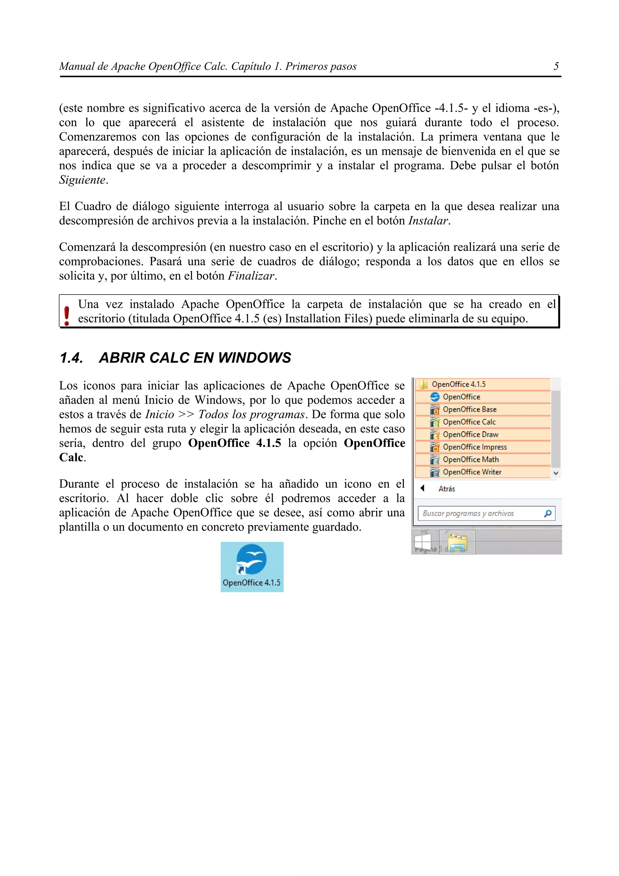 Manual de Apache OpenOffice Calc. Capítulo 1. Primeros pasos 5
(este nombre es significativo acerca de la versión de Apache OpenOffice -4.1.5- y el idioma -es-),
con lo que aparecerá el asistente de instalación que nos guiará durante todo el proceso.
Comenzaremos con las opciones de configuración de la instalación. La primera ventana que le
aparecerá, después de iniciar la aplicación de instalación, es un mensaje de bienvenida en el que se
nos indica que se va a proceder a descomprimir y a instalar el programa. Debe pulsar el botón
Siguiente.
El Cuadro de diálogo siguiente interroga al usuario sobre la carpeta en la que desea realizar una
descompresión de archivos previa a la instalación. Pinche en el botón Instalar.
Comenzará la descompresión (en nuestro caso en el escritorio) y la aplicación realizará una serie de
comprobaciones. Pasará una serie de cuadros de diálogo; responda a los datos que en ellos se
solicita y, por último, en el botón Finalizar.
Una vez instalado Apache OpenOffice la carpeta de instalación que se ha creado en el
escritorio (titulada OpenOffice 4.1.5 (es) Installation Files) puede eliminarla de su equipo.
1.4. ABRIR CALC EN WINDOWS
Los iconos para iniciar las aplicaciones de Apache OpenOffice se
añaden al menú Inicio de Windows, por lo que podemos acceder a
estos a través de Inicio >> Todos los programas. De forma que solo
hemos de seguir esta ruta y elegir la aplicación deseada, en este caso
sería, dentro del grupo OpenOffice 4.1.5 la opción OpenOffice
Calc.
Durante el proceso de instalación se ha añadido un icono en el
escritorio. Al hacer doble clic sobre él podremos acceder a la
aplicación de Apache OpenOffice que se desee, así como abrir una
plantilla o un documento en concreto previamente guardado.
 