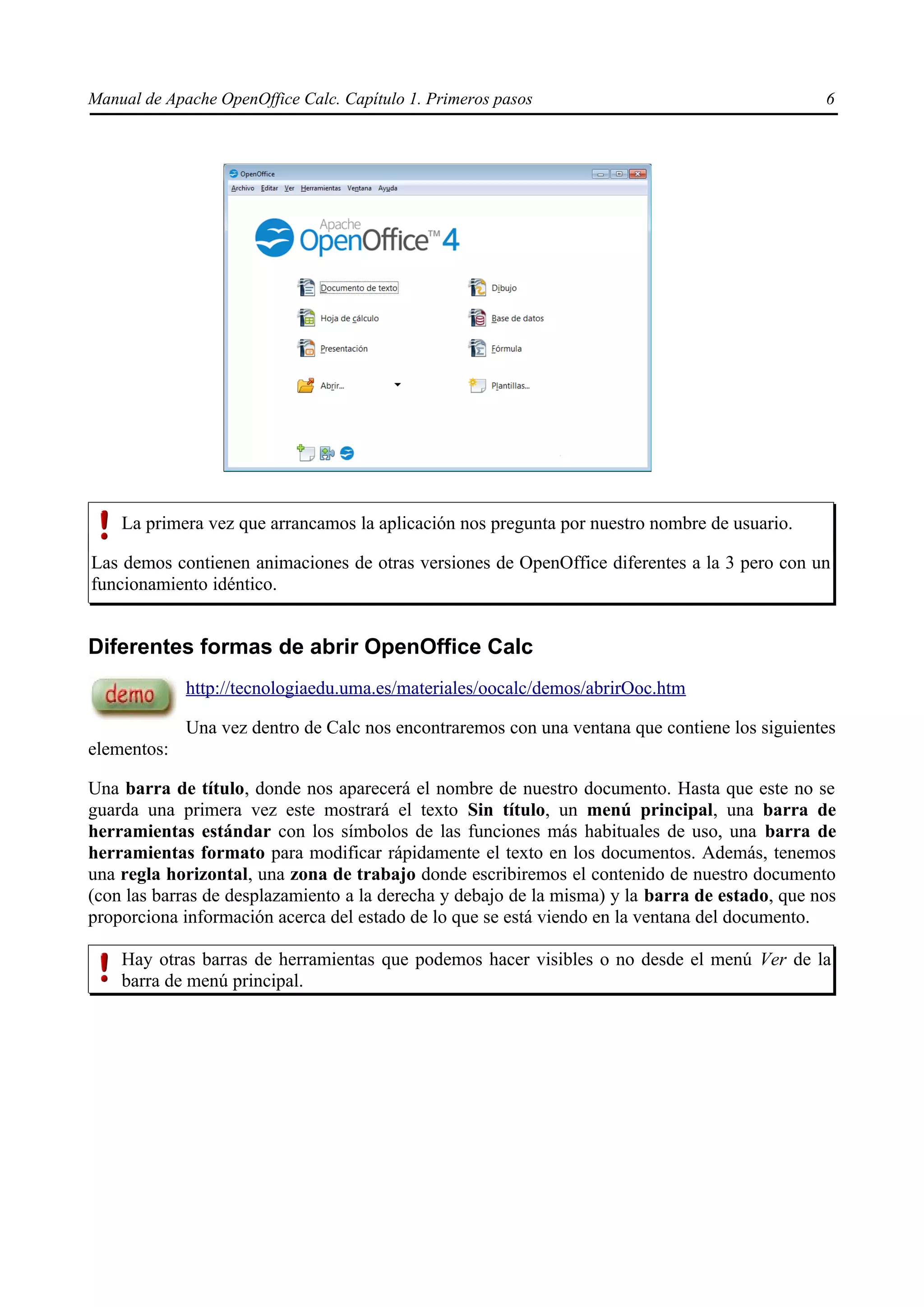 Manual de Apache OpenOffice Calc. Capítulo 1. Primeros pasos 6
La primera vez que arrancamos la aplicación nos pregunta por nuestro nombre de usuario.
Las demos contienen animaciones de otras versiones de OpenOffice diferentes a la 3 pero con un
funcionamiento idéntico.
Diferentes formas de abrir OpenOffice Calc
http://tecnologiaedu.uma.es/materiales/oocalc/demos/abrirOoc.htm
Una vez dentro de Calc nos encontraremos con una ventana que contiene los siguientes
elementos:
Una barra de título, donde nos aparecerá el nombre de nuestro documento. Hasta que este no se
guarda una primera vez este mostrará el texto Sin título, un menú principal, una barra de
herramientas estándar con los símbolos de las funciones más habituales de uso, una barra de
herramientas formato para modificar rápidamente el texto en los documentos. Además, tenemos
una regla horizontal, una zona de trabajo donde escribiremos el contenido de nuestro documento
(con las barras de desplazamiento a la derecha y debajo de la misma) y la barra de estado, que nos
proporciona información acerca del estado de lo que se está viendo en la ventana del documento.
Hay otras barras de herramientas que podemos hacer visibles o no desde el menú Ver de la
barra de menú principal.
 