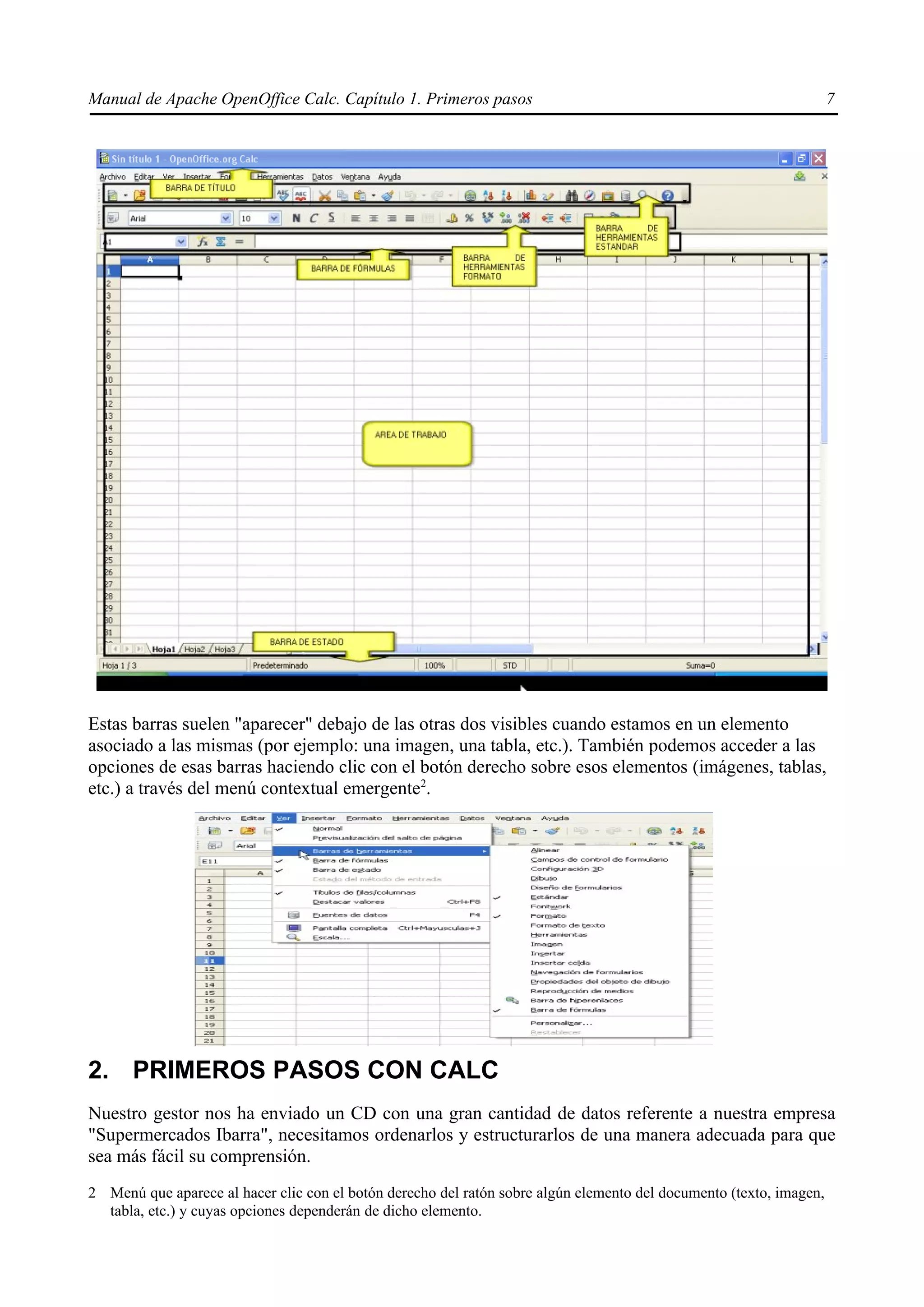 Manual de Apache OpenOffice Calc. Capítulo 1. Primeros pasos 7
Estas barras suelen "aparecer" debajo de las otras dos visibles cuando estamos en un elemento
asociado a las mismas (por ejemplo: una imagen, una tabla, etc.). También podemos acceder a las
opciones de esas barras haciendo clic con el botón derecho sobre esos elementos (imágenes, tablas,
etc.) a través del menú contextual emergente2
.
2. PRIMEROS PASOS CON CALC
Nuestro gestor nos ha enviado un CD con una gran cantidad de datos referente a nuestra empresa
"Supermercados Ibarra", necesitamos ordenarlos y estructurarlos de una manera adecuada para que
sea más fácil su comprensión.
2 Menú que aparece al hacer clic con el botón derecho del ratón sobre algún elemento del documento (texto, imagen,
tabla, etc.) y cuyas opciones dependerán de dicho elemento.
 