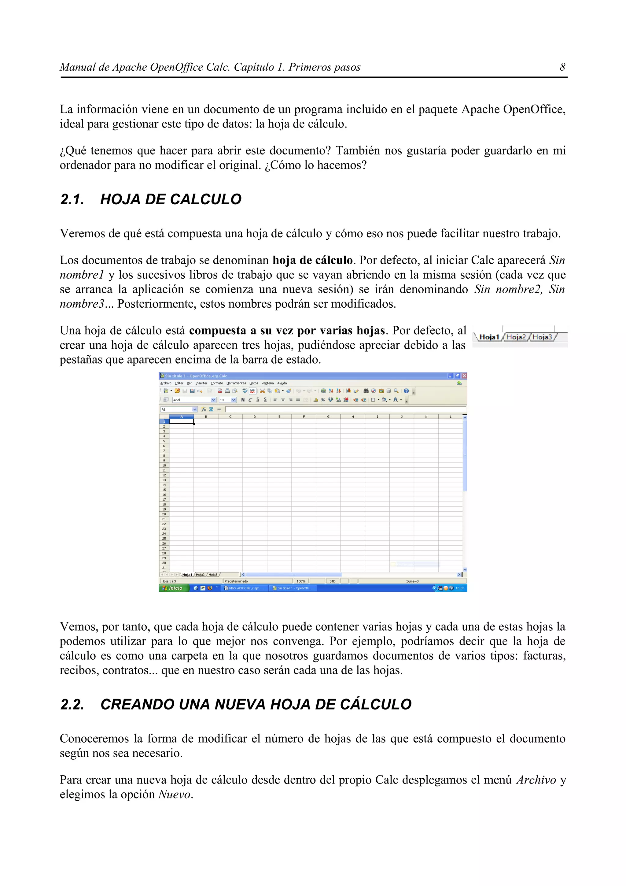 Manual de Apache OpenOffice Calc. Capítulo 1. Primeros pasos 8
La información viene en un documento de un programa incluido en el paquete Apache OpenOffice,
ideal para gestionar este tipo de datos: la hoja de cálculo.
¿Qué tenemos que hacer para abrir este documento? También nos gustaría poder guardarlo en mi
ordenador para no modificar el original. ¿Cómo lo hacemos?
2.1. HOJA DE CALCULO
Veremos de qué está compuesta una hoja de cálculo y cómo eso nos puede facilitar nuestro trabajo.
Los documentos de trabajo se denominan hoja de cálculo. Por defecto, al iniciar Calc aparecerá Sin
nombre1 y los sucesivos libros de trabajo que se vayan abriendo en la misma sesión (cada vez que
se arranca la aplicación se comienza una nueva sesión) se irán denominando Sin nombre2, Sin
nombre3... Posteriormente, estos nombres podrán ser modificados.
Una hoja de cálculo está compuesta a su vez por varias hojas. Por defecto, al
crear una hoja de cálculo aparecen tres hojas, pudiéndose apreciar debido a las
pestañas que aparecen encima de la barra de estado.
Vemos, por tanto, que cada hoja de cálculo puede contener varias hojas y cada una de estas hojas la
podemos utilizar para lo que mejor nos convenga. Por ejemplo, podríamos decir que la hoja de
cálculo es como una carpeta en la que nosotros guardamos documentos de varios tipos: facturas,
recibos, contratos... que en nuestro caso serán cada una de las hojas.
2.2. CREANDO UNA NUEVA HOJA DE CÁLCULO
Conoceremos la forma de modificar el número de hojas de las que está compuesto el documento
según nos sea necesario.
Para crear una nueva hoja de cálculo desde dentro del propio Calc desplegamos el menú Archivo y
elegimos la opción Nuevo.
 