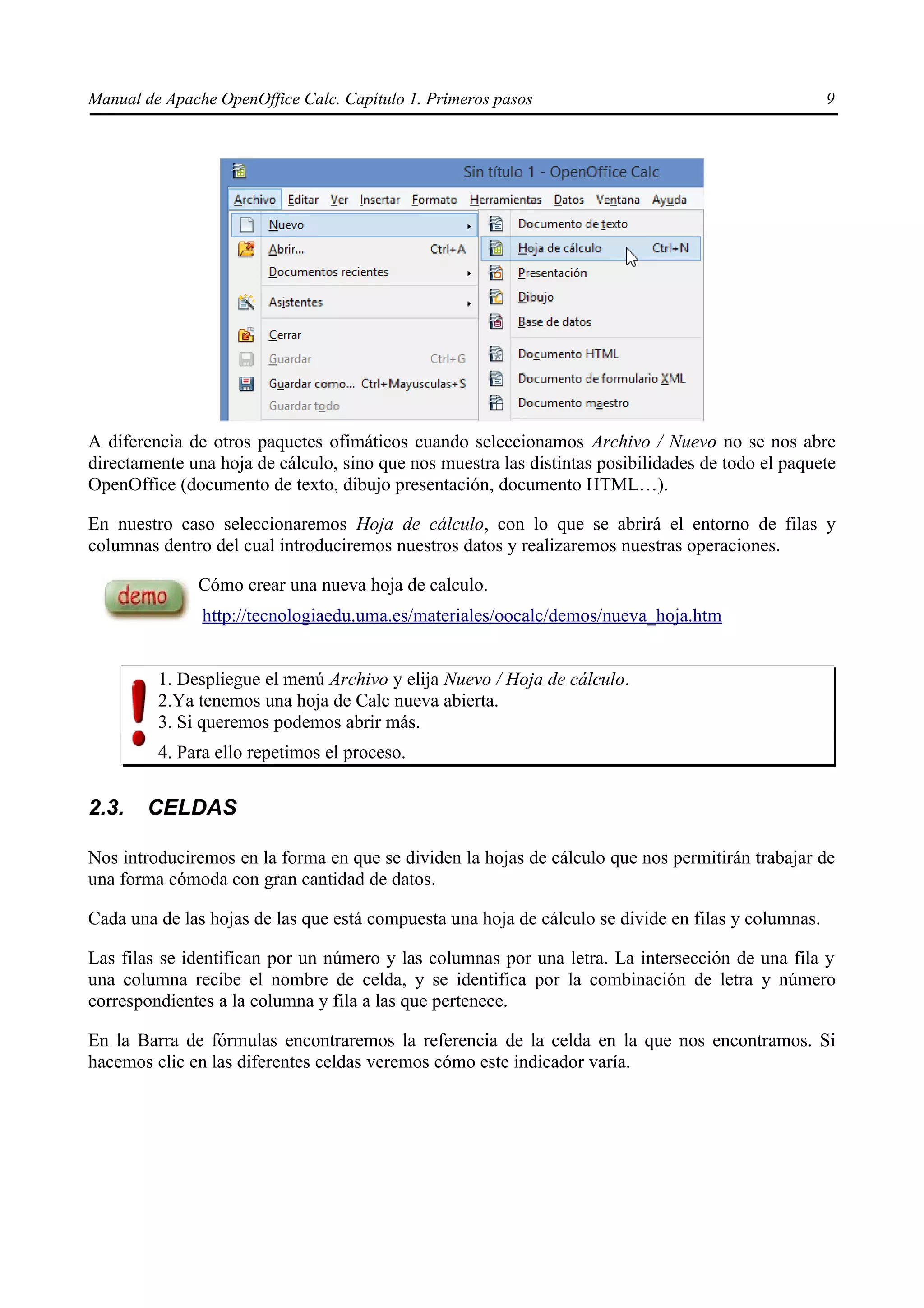 Manual de Apache OpenOffice Calc. Capítulo 1. Primeros pasos 9
A diferencia de otros paquetes ofimáticos cuando seleccionamos Archivo / Nuevo no se nos abre
directamente una hoja de cálculo, sino que nos muestra las distintas posibilidades de todo el paquete
OpenOffice (documento de texto, dibujo presentación, documento HTML…).
En nuestro caso seleccionaremos Hoja de cálculo, con lo que se abrirá el entorno de filas y
columnas dentro del cual introduciremos nuestros datos y realizaremos nuestras operaciones.
Cómo crear una nueva hoja de calculo.
http://tecnologiaedu.uma.es/materiales/oocalc/demos/nueva_hoja.htm
1. Despliegue el menú Archivo y elija Nuevo / Hoja de cálculo.
2.Ya tenemos una hoja de Calc nueva abierta.
3. Si queremos podemos abrir más.
4. Para ello repetimos el proceso.
2.3. CELDAS
Nos introduciremos en la forma en que se dividen la hojas de cálculo que nos permitirán trabajar de
una forma cómoda con gran cantidad de datos.
Cada una de las hojas de las que está compuesta una hoja de cálculo se divide en filas y columnas.
Las filas se identifican por un número y las columnas por una letra. La intersección de una fila y
una columna recibe el nombre de celda, y se identifica por la combinación de letra y número
correspondientes a la columna y fila a las que pertenece.
En la Barra de fórmulas encontraremos la referencia de la celda en la que nos encontramos. Si
hacemos clic en las diferentes celdas veremos cómo este indicador varía.
 