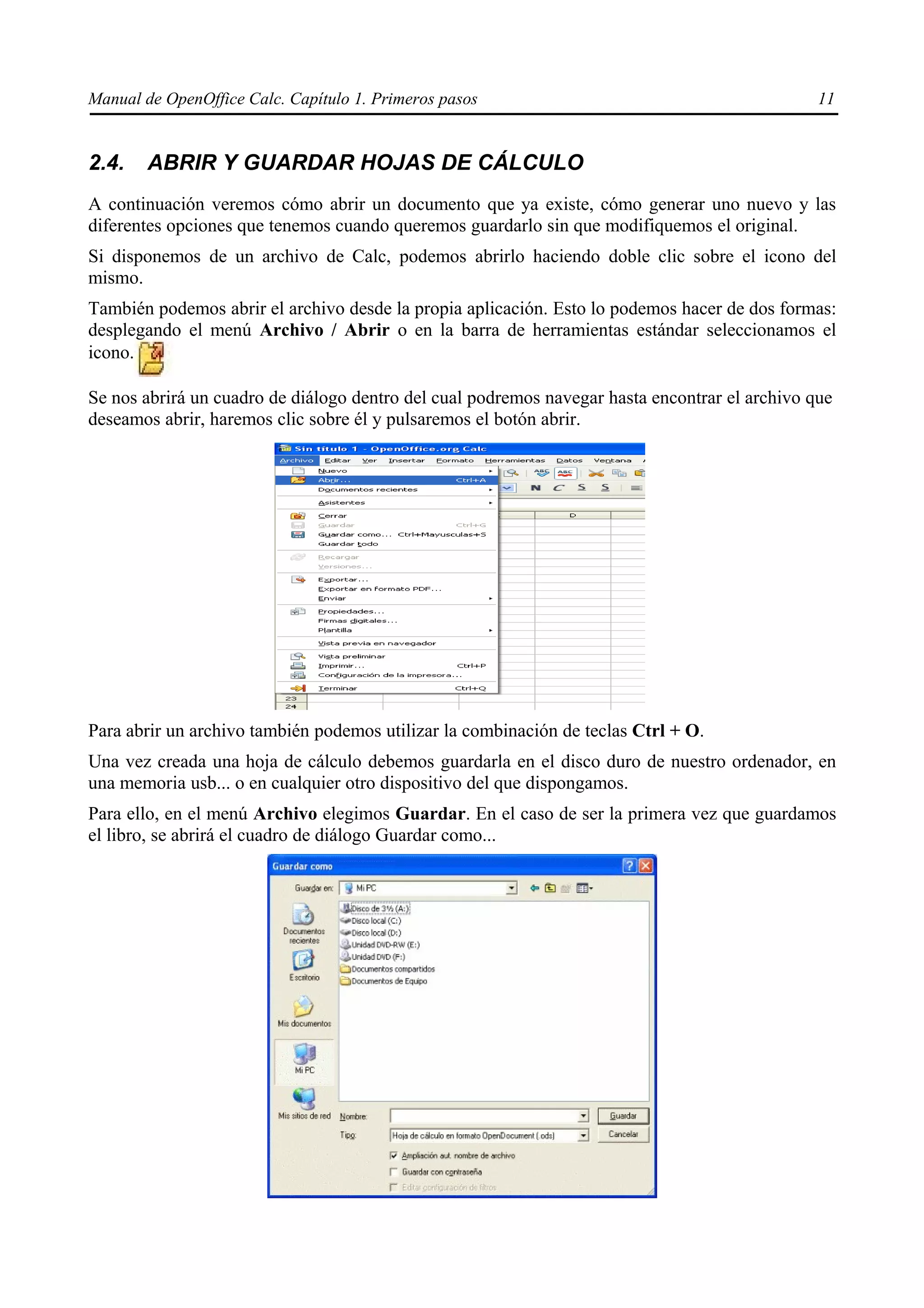 Manual de OpenOffice Calc. Capítulo 1. Primeros pasos                                           11


2.4.    ABRIR Y GUARDAR HOJAS DE CÁLCULO
A continuación veremos cómo abrir un documento que ya existe, cómo generar uno nuevo y las
diferentes opciones que tenemos cuando queremos guardarlo sin que modifiquemos el original.
Si disponemos de un archivo de Calc, podemos abrirlo haciendo doble clic sobre el icono del
mismo.
También podemos abrir el archivo desde la propia aplicación. Esto lo podemos hacer de dos formas:
desplegando el menú Archivo / Abrir o en la barra de herramientas estándar seleccionamos el
icono.

Se nos abrirá un cuadro de diálogo dentro del cual podremos navegar hasta encontrar el archivo que
deseamos abrir, haremos clic sobre él y pulsaremos el botón abrir.




Para abrir un archivo también podemos utilizar la combinación de teclas Ctrl + O.
Una vez creada una hoja de cálculo debemos guardarla en el disco duro de nuestro ordenador, en
una memoria usb... o en cualquier otro dispositivo del que dispongamos.
Para ello, en el menú Archivo elegimos Guardar. En el caso de ser la primera vez que guardamos
el libro, se abrirá el cuadro de diálogo Guardar como...
 