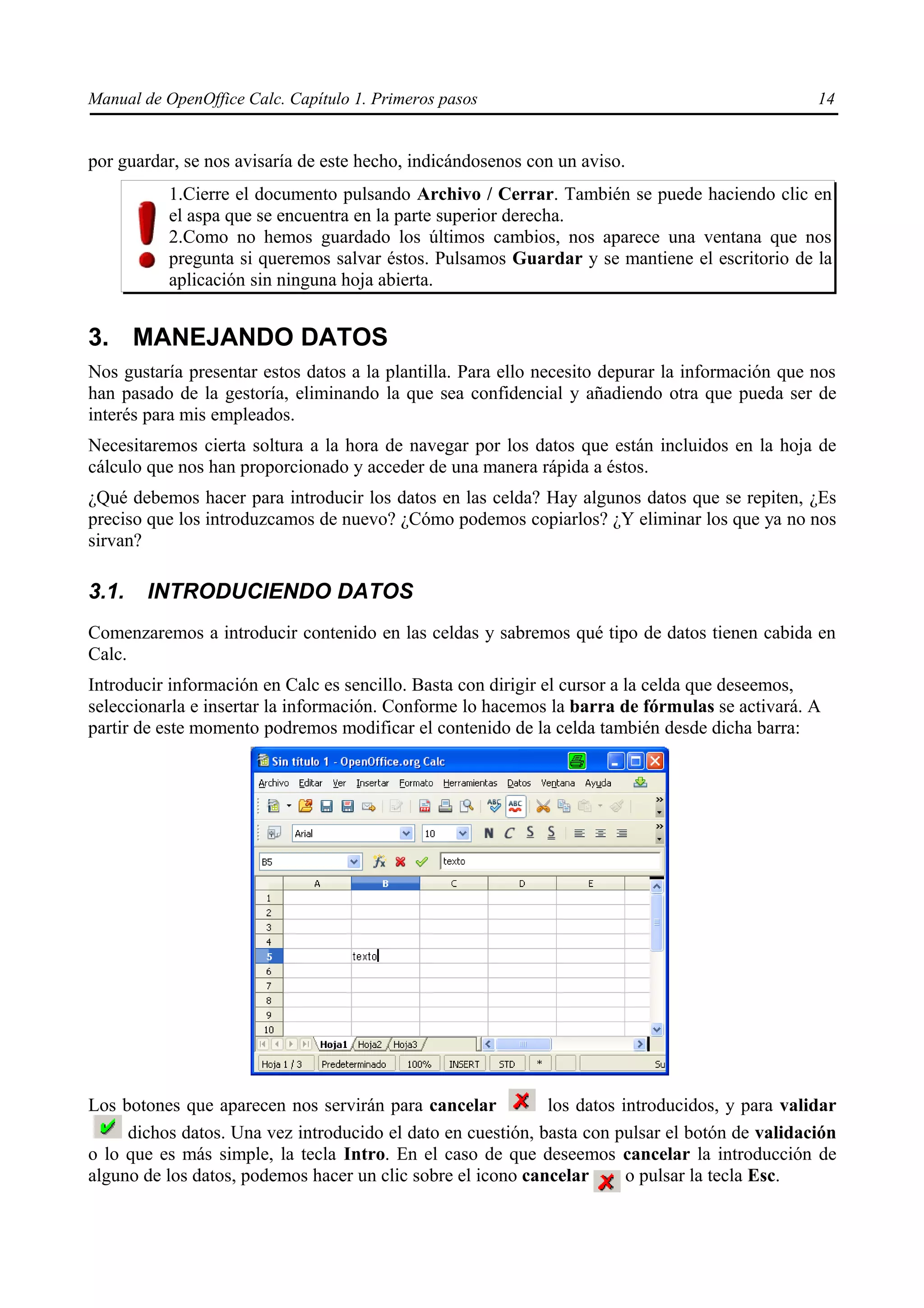 Manual de OpenOffice Calc. Capítulo 1. Primeros pasos                                            14


por guardar, se nos avisaría de este hecho, indicándosenos con un aviso.
          1.Cierre el documento pulsando Archivo / Cerrar. También se puede haciendo clic en
          el aspa que se encuentra en la parte superior derecha.
          2.Como no hemos guardado los últimos cambios, nos aparece una ventana que nos
          pregunta si queremos salvar éstos. Pulsamos Guardar y se mantiene el escritorio de la
          aplicación sin ninguna hoja abierta.


3. MANEJANDO DATOS
Nos gustaría presentar estos datos a la plantilla. Para ello necesito depurar la información que nos
han pasado de la gestoría, eliminando la que sea confidencial y añadiendo otra que pueda ser de
interés para mis empleados.
Necesitaremos cierta soltura a la hora de navegar por los datos que están incluidos en la hoja de
cálculo que nos han proporcionado y acceder de una manera rápida a éstos.
¿Qué debemos hacer para introducir los datos en las celda? Hay algunos datos que se repiten, ¿Es
preciso que los introduzcamos de nuevo? ¿Cómo podemos copiarlos? ¿Y eliminar los que ya no nos
sirvan?

3.1.    INTRODUCIENDO DATOS
Comenzaremos a introducir contenido en las celdas y sabremos qué tipo de datos tienen cabida en
Calc.
Introducir información en Calc es sencillo. Basta con dirigir el cursor a la celda que deseemos,
seleccionarla e insertar la información. Conforme lo hacemos la barra de fórmulas se activará. A
partir de este momento podremos modificar el contenido de la celda también desde dicha barra:




Los botones que aparecen nos servirán para cancelar          los datos introducidos, y para validar
     dichos datos. Una vez introducido el dato en cuestión, basta con pulsar el botón de validación
o lo que es más simple, la tecla Intro. En el caso de que deseemos cancelar la introducción de
alguno de los datos, podemos hacer un clic sobre el icono cancelar      o pulsar la tecla Esc.
 