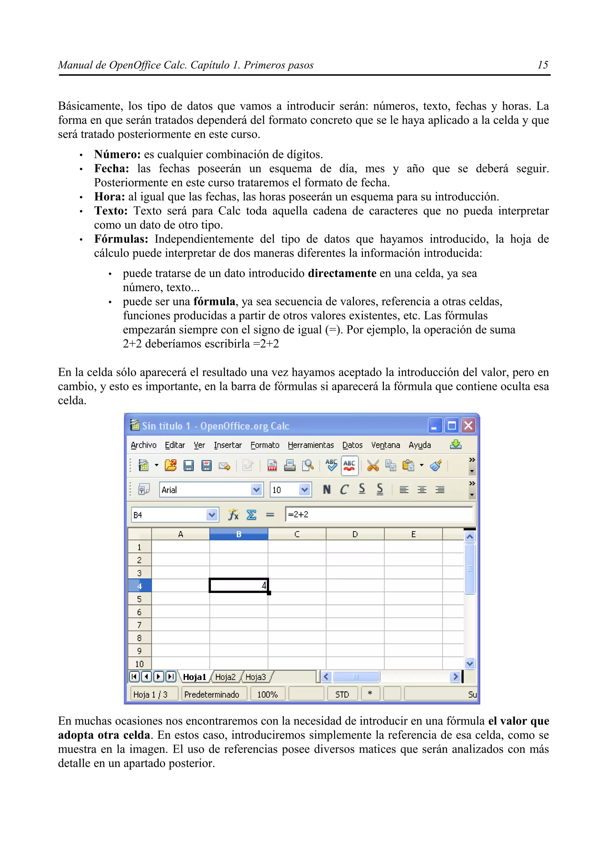 Manual de OpenOffice Calc. Capítulo 1. Primeros pasos                                             15


Básicamente, los tipo de datos que vamos a introducir serán: números, texto, fechas y horas. La
forma en que serán tratados dependerá del formato concreto que se le haya aplicado a la celda y que
será tratado posteriormente en este curso.
    •   Número: es cualquier combinación de dígitos.
    •   Fecha: las fechas poseerán un esquema de día, mes y año que se deberá seguir.
        Posteriormente en este curso trataremos el formato de fecha.
    •   Hora: al igual que las fechas, las horas poseerán un esquema para su introducción.
    •   Texto: Texto será para Calc toda aquella cadena de caracteres que no pueda interpretar
        como un dato de otro tipo.
    •   Fórmulas: Independientemente del tipo de datos que hayamos introducido, la hoja de
        cálculo puede interpretar de dos maneras diferentes la información introducida:
          •   puede tratarse de un dato introducido directamente en una celda, ya sea
              número, texto...
          •   puede ser una fórmula, ya sea secuencia de valores, referencia a otras celdas,
              funciones producidas a partir de otros valores existentes, etc. Las fórmulas
              empezarán siempre con el signo de igual (=). Por ejemplo, la operación de suma
              2+2 deberíamos escribirla =2+2

En la celda sólo aparecerá el resultado una vez hayamos aceptado la introducción del valor, pero en
cambio, y esto es importante, en la barra de fórmulas si aparecerá la fórmula que contiene oculta esa
celda.




En muchas ocasiones nos encontraremos con la necesidad de introducir en una fórmula el valor que
adopta otra celda. En estos caso, introduciremos simplemente la referencia de esa celda, como se
muestra en la imagen. El uso de referencias posee diversos matices que serán analizados con más
detalle en un apartado posterior.
 