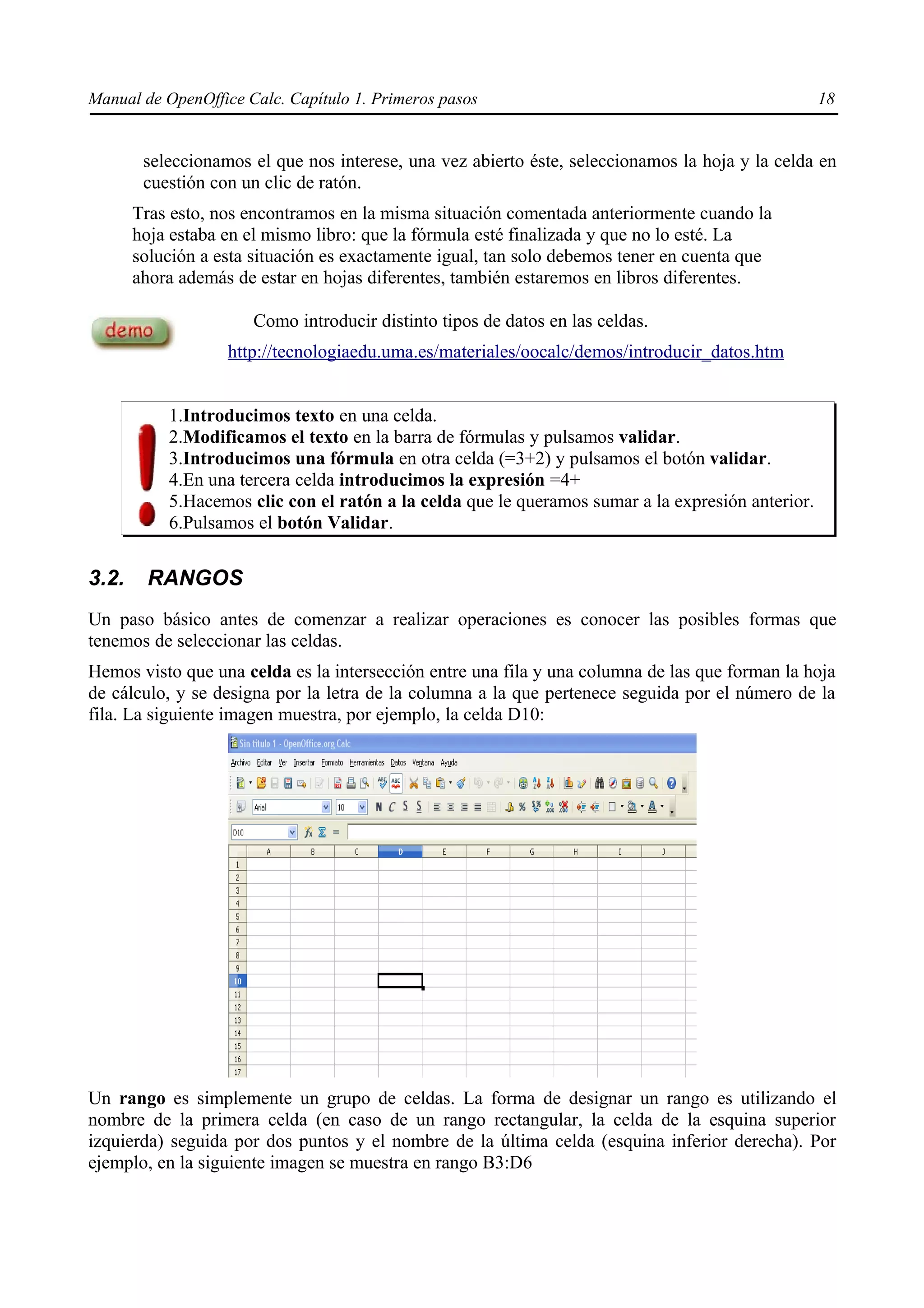 Manual de OpenOffice Calc. Capítulo 1. Primeros pasos                                              18


        seleccionamos el que nos interese, una vez abierto éste, seleccionamos la hoja y la celda en
        cuestión con un clic de ratón.
       Tras esto, nos encontramos en la misma situación comentada anteriormente cuando la
       hoja estaba en el mismo libro: que la fórmula esté finalizada y que no lo esté. La
       solución a esta situación es exactamente igual, tan solo debemos tener en cuenta que
       ahora además de estar en hojas diferentes, también estaremos en libros diferentes.

                      Como introducir distinto tipos de datos en las celdas.
                   http://tecnologiaedu.uma.es/materiales/oocalc/demos/introducir_datos.htm


           1.Introducimos texto en una celda.
           2.Modificamos el texto en la barra de fórmulas y pulsamos validar.
           3.Introducimos una fórmula en otra celda (=3+2) y pulsamos el botón validar.
           4.En una tercera celda introducimos la expresión =4+
           5.Hacemos clic con el ratón a la celda que le queramos sumar a la expresión anterior.
           6.Pulsamos el botón Validar.


3.2.    RANGOS
Un paso básico antes de comenzar a realizar operaciones es conocer las posibles formas que
tenemos de seleccionar las celdas.
Hemos visto que una celda es la intersección entre una fila y una columna de las que forman la hoja
de cálculo, y se designa por la letra de la columna a la que pertenece seguida por el número de la
fila. La siguiente imagen muestra, por ejemplo, la celda D10:




Un rango es simplemente un grupo de celdas. La forma de designar un rango es utilizando el
nombre de la primera celda (en caso de un rango rectangular, la celda de la esquina superior
izquierda) seguida por dos puntos y el nombre de la última celda (esquina inferior derecha). Por
ejemplo, en la siguiente imagen se muestra en rango B3:D6
 