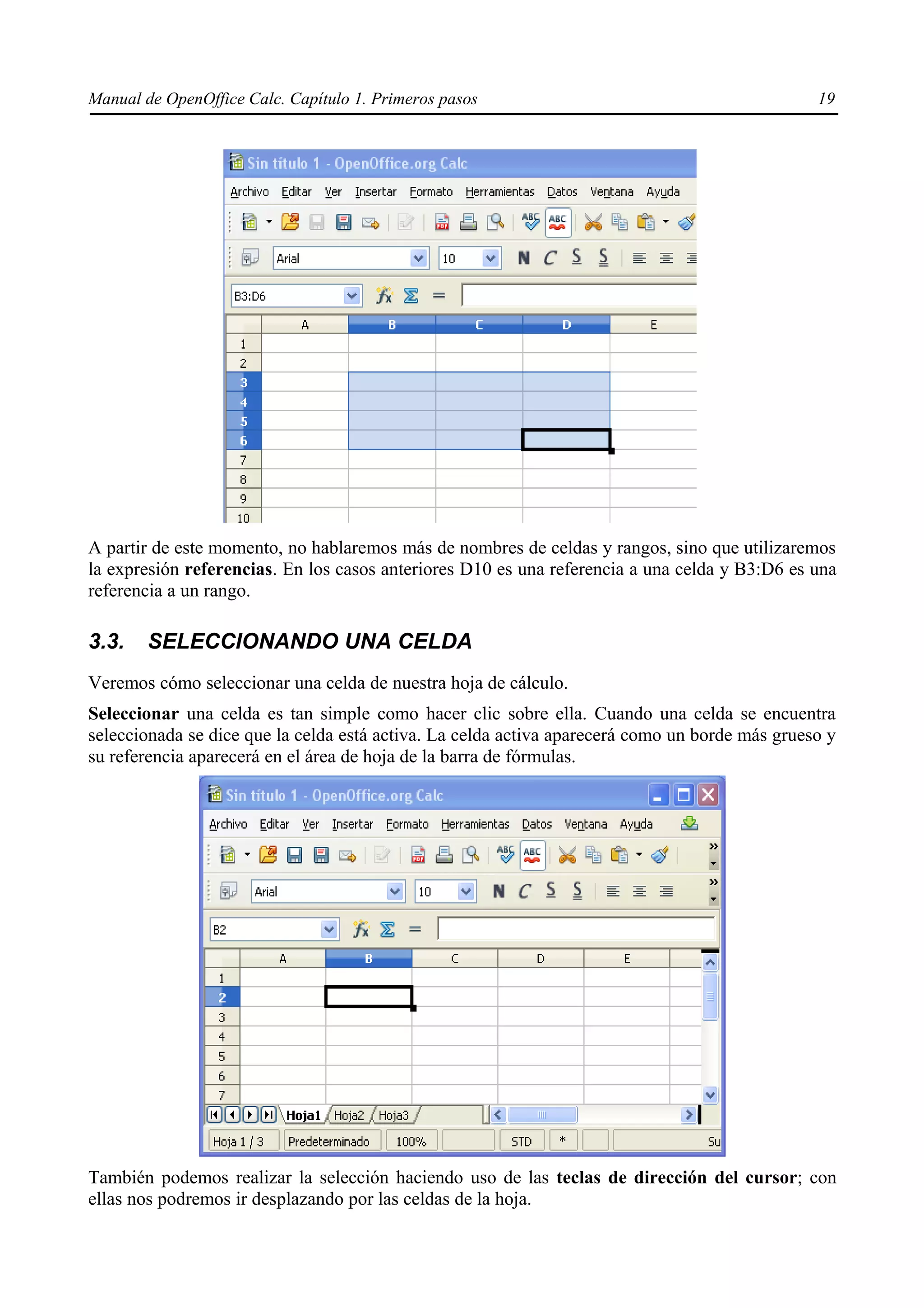 Manual de OpenOffice Calc. Capítulo 1. Primeros pasos                                           19




A partir de este momento, no hablaremos más de nombres de celdas y rangos, sino que utilizaremos
la expresión referencias. En los casos anteriores D10 es una referencia a una celda y B3:D6 es una
referencia a un rango.

3.3.    SELECCIONANDO UNA CELDA
Veremos cómo seleccionar una celda de nuestra hoja de cálculo.
Seleccionar una celda es tan simple como hacer clic sobre ella. Cuando una celda se encuentra
seleccionada se dice que la celda está activa. La celda activa aparecerá como un borde más grueso y
su referencia aparecerá en el área de hoja de la barra de fórmulas.




También podemos realizar la selección haciendo uso de las teclas de dirección del cursor; con
ellas nos podremos ir desplazando por las celdas de la hoja.
 