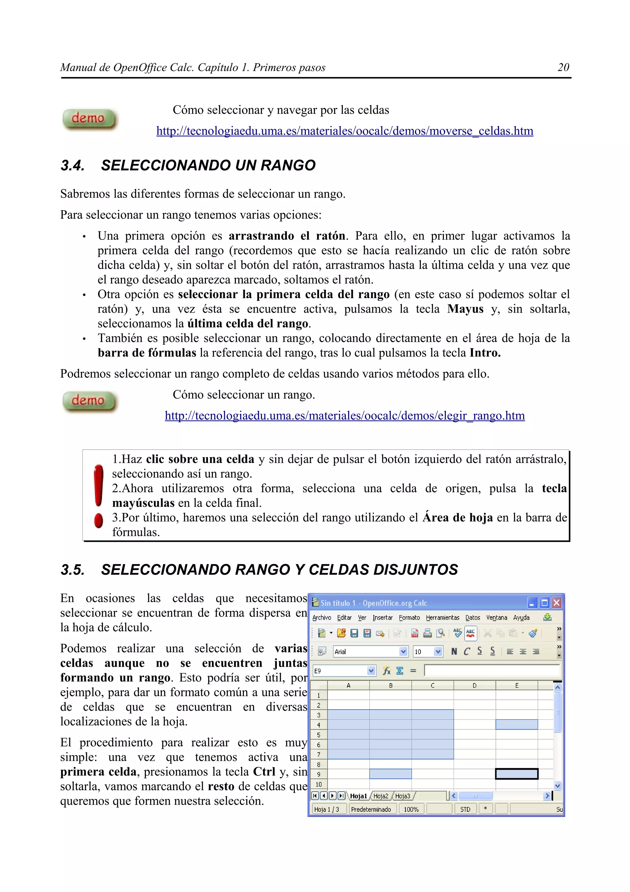 Manual de OpenOffice Calc. Capítulo 1. Primeros pasos                                              20


                      Cómo seleccionar y navegar por las celdas
                   http://tecnologiaedu.uma.es/materiales/oocalc/demos/moverse_celdas.htm

3.4.    SELECCIONANDO UN RANGO
Sabremos las diferentes formas de seleccionar un rango.
Para seleccionar un rango tenemos varias opciones:
    •   Una primera opción es arrastrando el ratón. Para ello, en primer lugar activamos la
        primera celda del rango (recordemos que esto se hacía realizando un clic de ratón sobre
        dicha celda) y, sin soltar el botón del ratón, arrastramos hasta la última celda y una vez que
        el rango deseado aparezca marcado, soltamos el ratón.
    •   Otra opción es seleccionar la primera celda del rango (en este caso sí podemos soltar el
        ratón) y, una vez ésta se encuentre activa, pulsamos la tecla Mayus y, sin soltarla,
        seleccionamos la última celda del rango.
    •   También es posible seleccionar un rango, colocando directamente en el área de hoja de la
        barra de fórmulas la referencia del rango, tras lo cual pulsamos la tecla Intro.
Podremos seleccionar un rango completo de celdas usando varios métodos para ello.
                      Cómo seleccionar un rango.
                     http://tecnologiaedu.uma.es/materiales/oocalc/demos/elegir_rango.htm


          1.Haz clic sobre una celda y sin dejar de pulsar el botón izquierdo del ratón arrástralo,
          seleccionando así un rango.
          2.Ahora utilizaremos otra forma, selecciona una celda de origen, pulsa la tecla
          mayúsculas en la celda final.
          3.Por último, haremos una selección del rango utilizando el Área de hoja en la barra de
          fórmulas.


3.5.    SELECCIONANDO RANGO Y CELDAS DISJUNTOS
En ocasiones las celdas que necesitamos
seleccionar se encuentran de forma dispersa en
la hoja de cálculo.
Podemos realizar una selección de varias
celdas aunque no se encuentren juntas
formando un rango. Esto podría ser útil, por
ejemplo, para dar un formato común a una serie
de celdas que se encuentran en diversas
localizaciones de la hoja.
El procedimiento para realizar esto es muy
simple: una vez que tenemos activa una
primera celda, presionamos la tecla Ctrl y, sin
soltarla, vamos marcando el resto de celdas que
queremos que formen nuestra selección.
 